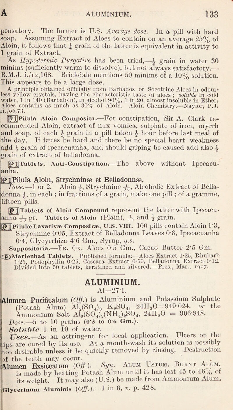 pensatory. The former is U.S. Average dose. In a pill with hard soap. Assuming Extract of Aloes to contain on an average 25% of Aloin, it follows that % grain of the latter is equivalent in activity to 1 grain of Extract. As Hypodermic Purgative has been tried,—J grain in water 30 minims (sufficiently warm to dissolve), but not always satisfactory.— B.M.J. i./i2,168. Brickdale mentions 50 minims of a 10% solution. This appears to be a large dose. A principle obtained officially from Barbados or Socotrine Aloes in odour¬ less yellow crystals, having the characteristic taste of aloes ; soluble in cold water, 1 in 140 (Barbaloin), in alcohol 90%, 1 in 20, almost insoluble in Ether; Aloes contains as much as 30% of Aloin. Aloin Chemistry.—Naylor, P.J. ii./o6,73. IP l|PiluIa Aloin Composita.—For constipation, Sir A. Clark re¬ commended Aloin, extract of nux vomica, sulphate of iron, myrrh and soap, of each \ grain in a pill taken hour before last meal of the day. If faeces be hard and the-re be no special heart weakness add \ grain of ipecacuanha, and should griping be caused add also 4 grain of extract of belladonna. ]Pl]Tablets, Anti-Constipation.—The above without Ipeeacu- ianha. iffPUPilula Aloin, Strychninse et Belladonnas. , Dose.—1 or 2. Aloin A, Strychnine Alcoholic Extract of Bella- [donna in each ; in fractions of a grain, make one pill; of a gramme, jfifteen pills. |lp j]Tablets of Aloin Compound represent the latter with Ipecacu¬ anha gr. Tablets of Aloin (Plain), and \ grain. JpljpilulajLaxativae Composite, U.S. VIII. 100 pills contain Aloin P3, Strychnine 0‘05, Extract of Belladonna Leaves 0’8, Ipecacuanha 0‘4, Glycyrrhiza 4'6 Gm., Syrup, q.s. Suppositoria.—Fr. Cx. Aloes 0’5 Gm., Cacao Butter 2'5 Gm. <Cg)Marienbad Tablets. Published formula:—Aloes Extract 1-25, Rhubarb 1-25, Podophyllin 0-25, Cascara Extract 0-50, Belladonna Extract 0T2. Divided into 50 tablets, keratined and silvered.—Pres., Mar., 1907. ALUMINIUM. A1=27T. iAlumen Purification (Off.) is Aluminium and Potassium Sulphate (Potash Alum) A12(S04)3 K2S04, 24H20 = 949'024, or the Ammonium Salt A12(S04)3(NH4)2S04, 24H20 = 90G-848. iDo*e.—5 to 10 grains (0‘3 to 06 Gm.). Soluble 1 in 10 of water. Uses.—As an astringent for local application. Ulcers on the ps are cured by its use. As a mouth-wash its solution is possibly ot desirable unless it be quickly removed by rinsing. Destruction Jof the teeth may occur. Alumen Exsiccatum (Off.). Syn. Alum Ustum, Burnt Alum, is made by heating Potash Alum until it has lost 45 to 46% of its weight. It may also (U.S.) be made from Ammonium Alum. ^Glycerinum Aluminis (Off.). 1 in 6, v. p. 428.