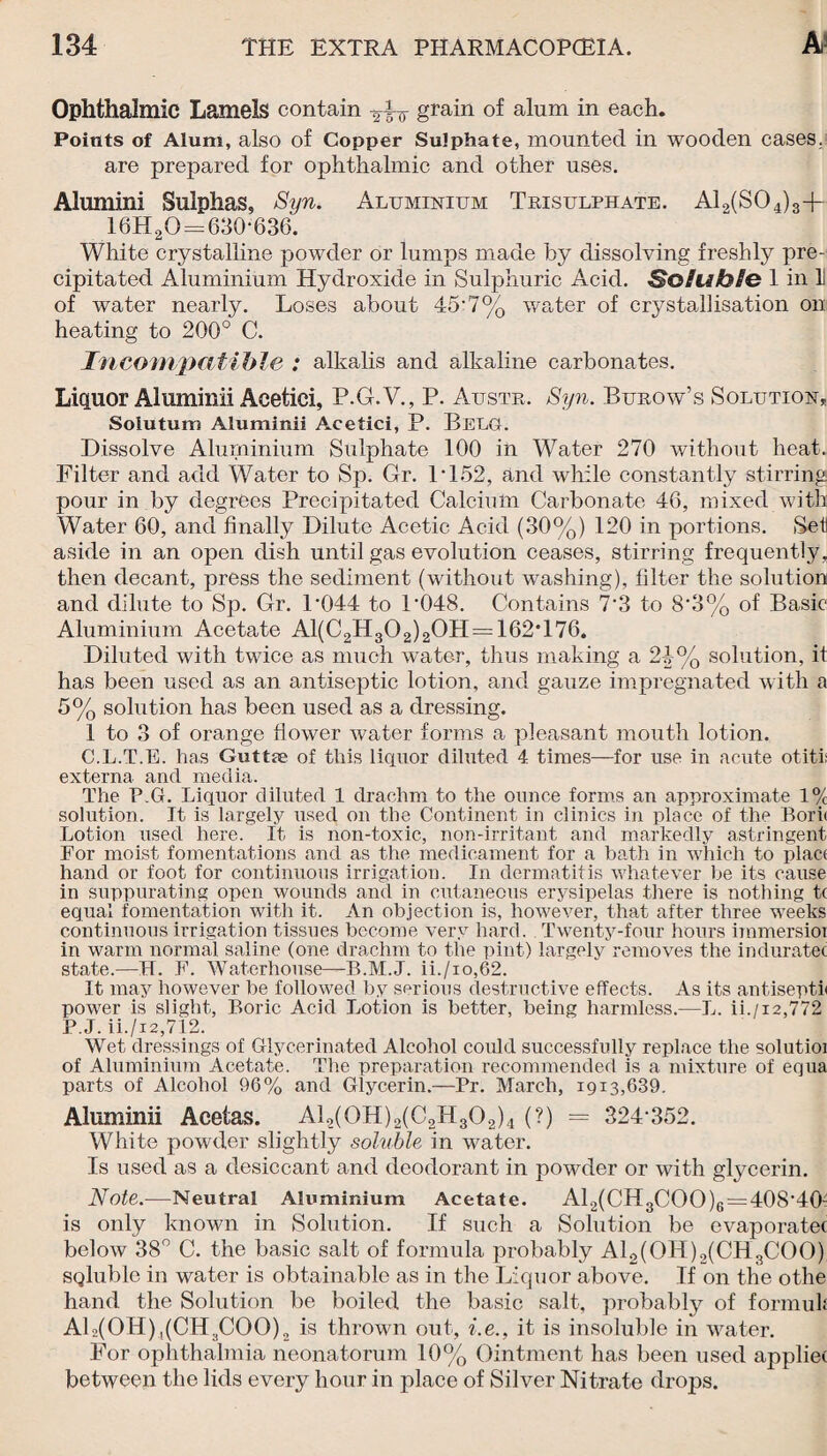 Ophthalmic Lamels contain grain of alum in each. Points of Alum, also of Copper Sulphate, mounted in wooden cases.? are prepared for ophthalmic and other uses. Alumini Sulphas, Syn. Aluminium Trisulphate. AL(S04)3+ 16H2O = 630*636. White crystalline powder or lumps made by dissolving freshly pre¬ cipitated Aluminium Hydroxide in Sulphuric Acid. Soluble 1 in 1 of water nearly. Loses about 45*7% water of crystallisation on heating to 200° C. Incompatible : alkalis and alkaline carbonates. Liquor Aluminii Acetici, P.G.V., P. Austr. Syn. Burow’s Solution, Soiutum Aluminii Acetici, P. BeLG. Dissolve Aluminium Sulphate 100 in Water 270 without heat. Filter and add Water to Sp. Gr. P152, and while constantly stirring pour in by degrees Precipitated Calcium Carbonate 46, mixed with Water 60, and finally Dilute Acetic Acid (30%) 120 in portions. Set aside in an open dish until gas evolution ceases, stirring frequently, then decant, press the sediment (without washing), filter the solution and dilute to Sp. Cr. P044 to P048. Contains 7*3 to 8*3% of Basic Aluminium Acetate Al(C2H302)2OH = 162C76. Diluted with twice as much water, thus making a 24% solution, it has been used as an antiseptic lotion, and gauze impregnated with a 5% solution has been used as a dressing. 1 to 3 of orange flower water forms a pleasant mouth lotion. C.L.T.E. has Guttae of this liquor diluted 4 times—for use in acute otitis externa and media. The P.G. Liquor diluted 1 drachm to the ounce forms an approximate 1% solution. It is largely used on the Continent in clinics in place of the Bori< Lotion used here. It is non-toxic, non-irritant and markedly astringent For moist fomentations and as the medicament for a bath in which to plact hand or foot for continuous irrigation. In dermatitis whatever he its cause in suppurating open wounds and in cutaneous erysipelas there is nothing tc equal fomentation with it. An objection is, however, that after three weeks continuous irrigation tissues become very hard. Twenty-four hours immersioi in warm normal saline (one drachm to the pint) largely removes the induratec state.—H. F. Waterhouse—B.M.J. ii./io,62. It may however be followed by serious destructive effects. As its antisepth power is slight, Boric Acid Lotion is better, being harmless.—L. ii./12,772 P.J. ii./i2,712. Wet dressings of Glycermated Alcohol could successfully replace the solutioi of Aluminium Acetate. The preparation recommended is a mixture of equa parts of Alcohol 96% and Glycerin.—Pr. March, 1913,639. Aluminii Acetas. A12(0H)2(C2H302)4 (?) = 324*352. White powder slightly soluble in water. Is used as a desiccant and deodorant in powder or with glycerin. Note.—Neutral Aluminium Acetate. A12(CH3COO)6 = 408*40J is only known in Solution. If such a Solution be evaporatec below 38° C. the basic salt of formula probably Al2(OH)2(CH3COO) SQlublc in water is obtainable as in the Liquor above. If on the othe hand the Solution be boiled the basic salt, probably of formuk AL(OH),(CH3COO)2 is thrown out, i.e., it is insoluble in water. For ophthalmia neonatorum 10% Ointment has been used appliet between the lids every hour in place of Silver Nitrate drops.