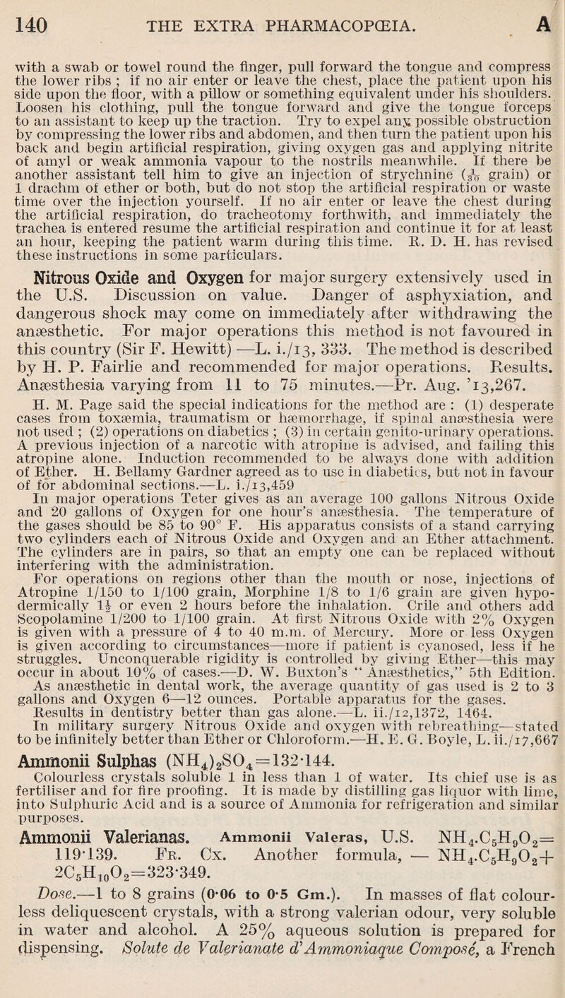 with a swab or towel round the finger, pull forward the tongue and compress the lower ribs ; if no air enter or leave the chest, place the patient upon his side upon the floor, with a pillow or something equivalent under his shoulders. Loosen his clothing, pull the tongue forward and give the tongue forceps to an assistant to keep up the traction. Try to expel any possible obstruction by compressing the lower ribs and abdomen, and then turn the patient upon his back and begin artificial respiration, giving oxygen gas and applying nitrite of amyl or weak ammonia vapour to the nostrils meanwhile. If there be another assistant tell him to give an injection of strychnine grain) or 1 drachm of ether or both, but do not stop the artificial respiration or waste time over the injection yourself. If no air enter or leave the chest during the artificial respiration, do tracheotomy forthwith, and immediately the trachea is entered resume the artificial respiration and continue it for at least an hour, keeping the patient warm during this time. It. L>. H, has revised these instructions in some particulars. Nitrous Oxide and Oxygen for major surgery extensively used in the U.S. Discussion on value. Danger of asphyxiation, and dangerous shock may come on immediately after withdrawing the anaesthetic. For major operations this method is not favoured in this country (Sir F. Hewitt) -—L. i./i3, 333. The method is described by H. P. Fairlie and recommended for major operations. Results. Anaesthesia varying from 11 to 75 minutes.—Pr. Aug. ’13,267. H. M. Page said the special indications for the method are : (1) desperate cases from toxaemia, traumatism or haemorrhage, if spinal anaesthesia were not used ; (2) operations on diabetics ; (3) in certain genito-urinary operations. A previous injection of a narcotic with atropine is advised, and failing this atropine alone. Induction recommended to be always done with addition of Ether. H. Bellamy Gardner agreed as to use in diabetics, but not in favour of for abdominal sections.—L. i./i3,459 In major operations Teter gives as an average 100 gallons Nitrous Oxide and 20 gallons of Oxygen for one hour’s anaesthesia. The temperature of the gases should be 85 to 90° F. His apparatus consists of a stand carrying two cylinders each of Nitrous Oxide and Oxygen and an Ether attachment. The cylinders are in pairs, so that an empty one can be replaced without interfering with the administration. For operations on regions other than the mouth or nose, injections of Atropine 1/150 to 1/100 grain, Morphine 1/8 to 1/6 grain are given hypo¬ dermically l§ or even 2 hours before the inhalation. Crile and others add Scopolamine 1/200 to 1/100 grain. At first Nitrous Oxide with 2% Oxygen is given with a pressure of 4 to 40 m.m. of Mercury. More or less Oxygen is given according to circumstances—more if patient is cyanosed, less if he struggles. Unconquerable rigidity is controlled by giving Ether—this may occur in about 10% of cases.-—H. W. Buxton’s “Anaesthetics,” 5th Edition. As anaesthetic in dental work, the average quantity of gas used is 2 to 3 gallons and Oxygen 6—12 ounces. Portable apparatus for the gases. Results in dentistry better than gas alone.— L. ii./i2,1372, 1464. In military surgery Nitrous Oxide and oxygen with rebreathing—stated to be infinitely better than Ether or Chloroform.—H. E. G. Boyle, L. ii./i7,667 Amrnonii Sulphas (NH4)2S04 = 132*144. Colourless crystals soluble 1 in less than 1 of water. Its chief use is as fertiliser and for fire proofing. It is made by distilling gas liquor with lime, into Sulphuric Acid and is a source of Ammonia for refrigeration and similar purposes. Amrnonii Valerianas. Ammonii Valeras, U.S. NH4.C5H902= 119’139. Fr. Cx. Another formula, — NH4.C5H902-j- 2C5Hl0O2=323-349. Dose.—1 to 8 grains (0-06 to 0-5 Gm.). In masses of flat colour¬ less deliquescent crystals, with a strong valerian odour, very soluble in water and alcohol. A 25% aqueous solution is prepared for dispensing. Solute de Valerianate d Ammoniaque Com/pose, a French