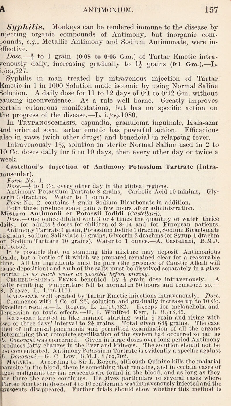 Syphilis. Monkeys can be rendered immune to the disease by njecting organic compounds of Antimony, but inorganic com¬ pounds, e.g., Metallic Antimony and Sodium Antimonate, were in- sffective. Dose.—f to 1 grain (0-05 to 0-06 Gm.) of Tartar Emetic intra¬ venously daily, increasing gradually to 1|- grains (0’1 Gm.).—L. i. /o9,727. Syphilis in man treated by intravenous injection of Tartar Emetic in 1 in 1000 Solution made isotonic by using Normal Saline Solution. A daily dose for 11 to 12 days of 01 to 0‘12 Gm. without causing inconvenience. As a rule well borne. Greatly improves Certain cutaneous manifestations, but has no specific action on the progress of the disease.—L. i./o9,1080. In Trypanosomiasis, espundia, granuloma inguinale, Kala-azar ind oriental sore, tartar emetic has powerful action. Efficacious also in yaws (with other drugs) and beneficial in relapsing fever. Intravenously 1% solution in sterile Normal Saline used in 2 to 10 Cc. doses daily for 5 to 10 days, then every other day or twice a week. Casteliani’s Injection of Antimony Potassium Tartrate (Intra¬ muscular). Form No. 1. Dose.—\ to 1 Cc. every other clay in the gluteal regions. Antimony Potassium Tartrate 8 grains, Carbolic Acid 10 minims, Giy* cerin 3 drachms, Water to 1 ounce. Form No. 2. contains £ grain Sodium Bicarbonate in addition. Both these produce some pain a few hours after administration. Mistura Amimonii et Potassii Iodidi (Castellani). Dose.—One ounce diluted with 3 or 4 times the quantity of water thrice daily, for adults \ doses for children of 8-14 and for European patients. Antimony Tartrate 1 grain, Potassium Iodide 1 drachm, Sodium Bicarbonate 15 grains, Sodium Salicylate 10 grains, Glycerin 2 drachms (or Syrup 1 drachm or Sodium Tartrate 10 grains), Water to 1 ounce.—A. Castellani, B.M.J. ii. /16.552. It is possible that on standing this mixture may deposit Antimonious Oxide, but a bottle of it which we prepared remained clear for a reasonable time. All the ingredients must be pure (the presence of Caustic Alkali will cause deposition) and each of the salts must be dissolved separately in a glass mortar in as much water as possible before mixing. Cerebro-Spinal Fever benefited by b grain dose intravenously. A iaily remitting temperature fell to normal in 60 hours and remained so.— L Neave, L. i.06,1101. Kala-azar well treated by Tartar Emetic injections intravenously. Dose. j— Commence with 4 Cc. of 2% solution and gradually increase up to 10 Cc. Rxcellent results.—L. Itogers, L. ii./i6,782. Except for melancholia and depression no toxic effects.—H. I. Winifred Kerr, L. ii./iS,45. Kala-azar treated in like manner starting with \ grain and rising with :wo or three days’ interval to 2b grains. Total iven 61 f grains. The case lied of influenzal pneumonia and permitted examination of all the organs letermining that complete sterilisation of the system had occurred so far as L. Donovani was concerned. Given in large doses over long period Antimony produces fatty changes in the liver and kidneys. The solution should not be ,oo concentrated. Antimony Potassium Tartrate is evidently a specific against \L. Donovani.-—G. C. Low, B.M.J. i./iQ,702. ' Malaria. According to Sir L. Itogers, although Quinine kills the malarial parasite in the blood, there is something that remains, and in certain cases of htgue malignant tertian crescents are found in the blood, and as long as they ire there the ague continues. He gives particulars of several cases where Tartar Emetic in doses of 4 to 10 centigrams was intravenously injected and the irescents disappeared. Further trials should show whether this method is