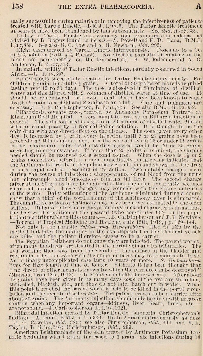 really successful in curing malaria or in removing the infectiveness of patients treated with Tartar Emetic.—-B.M.J. L/17,6. The Tartar Emetic treatment appears to have been abandoned by him subsequently.—‘See ibid. ii./i7,382. Utility of Tartar Emetic intravenously fone grain doses) in malaria a3 advised by L. Rogers found to be nil.—A. Powell and F. I). Sana, B.M.J; i./i7,858. See also G. C. Low and A, B. Newham, ibid. 295. Eight cases treated by Tartar Emetic intravenously. Doses up to 4 Cm of 2% solution (with £% Phenol). No effect on parasites circulating in the blood nor permanently on the temperature.—A. W. Falconer and A. G. Anderson, L. ii./17,743. In malaria, utility of Tartar Emetic injections, partially confirmed in South Africa.—L. ii.<i7,397. Bilharziosjs successfully treated by Tartar Emetic intravenously. For children j grain, for adults 4 grain . A total of 30 grains or more is required lasting over 15 to 30 days. The dose is dissolved in 20 minims of distilled water and this diluted with 2 volumes of distilled water at time of use. It should be remembered that even small doses have been known to cause death (£ grain in a child and 2 grains in an adult. Care and judgment are necessary.—J. R. Christopherson, L. ii./i8,325. See also B.M.J. ii.-i8,652. P»ilharziosis, seventy cases, treated by Antimony Potassium Tartrate at Khartoum Civil Hospital. A. very complete treatise on Bilharzia infection in general. The solution used is £ grain in 20 minims of distilled water diluted with an equal quantity of Normal Saline solution. It is thought to be the only drug with any direct effect on the disease. The dose (given every other day) is increased by £ grain every injection until 2 or 2£ grains have been reached and this is maintained. (>n the case of boys of 16 or under 14 grains is the maximum). The total quantity injected would be 20 or 25 grains according to circumstances. If more than 25 grains is required, the surplus needed should be reserved for a second course. When the dose is 1£ or 2 grains (sometimes before), a cough immediately on injecting indicates that the Antimony is already in the pulmonary circulation and shows that the drug is both rapid and far reaching in its action. Two notable changes occur during the course of injections : disappearance of red blood from the urine but microscopic blood (smokiness) remains till later. The second change (after about 20 grains have been given) is that the urine apparently becomes clear and normal. These changes may coincide with the closing activities of the worm. Daily estimations of the Antimony eliminated during a course show that a third of the total amount of the Antimony given is eliminated. The cumulative action of Antimony may have been over-estimated by the older writers. Bilharzia infection in Egypt on physiqueand character is disastrous, the backward condition of the peasant (who constitutes 90% of the popu¬ lation ) is attributable to this scourge.—J. B. Christopherson and J. B. Newlove. —Journal of Tropical Medicine and Hygiene, July 15th, 1919, pp. 129-144. Not only is the parasite Schistosoma llamatobium killed in situ by the method but later the embryos in the ova deposited in the terminal vessels are killed and the patient therefore ceases to be a carrier The Egyptian Fellaheen do not know they are infected. The parent worms, often many hundreds, are situated in the portal vein and its tributaries. The ova working their way from the venule to the surface of the bladder and rectum in order to escape with the urine or faeces may take months to do so. An ordinary uncomplicated case lasts 10 years or more. S. Hcematobium lives for that length of time or longer. Hitherto it has been thought that “ no direct or other means is known by which the parasite can be destroyed ” (Manson, Trop. Dis., 1918). Christopherson holds there is a cure. Afterabout 12 grains have been given in as many days some of the ova are shrunken, shrivelled, blackish, etc., and they do not later hatch out in water. When this point is reached the parent worm is held to be killed in the portal circu¬ lation and the ova sterilised in situ. The patient ceases to be a carrier after about 20 grains. The Antimony Injections should only be given with greatest caution when any important organs—kidneys, liver, heart, lungs, etc.— arenotsound.—J. Christopherson, L. i./i9,1021. Bilharzial infection treated by Tartar Emetic—supports Christopherson’s findings.—A. Innes, B.M.J. ii./ig,340. Up to 2 grains intravenously as dose —J. G. Cawston, ibid. 380; see also Christopherson, ibid.. 494, and F. E. Taylor, L. ii./i9,246; Christopherson, ibid., 299. American Leishmaniasis of the skin treated by Antimony Potassium Tar* trate beginning with £ grain, increased to 1 grain—six injections during 14