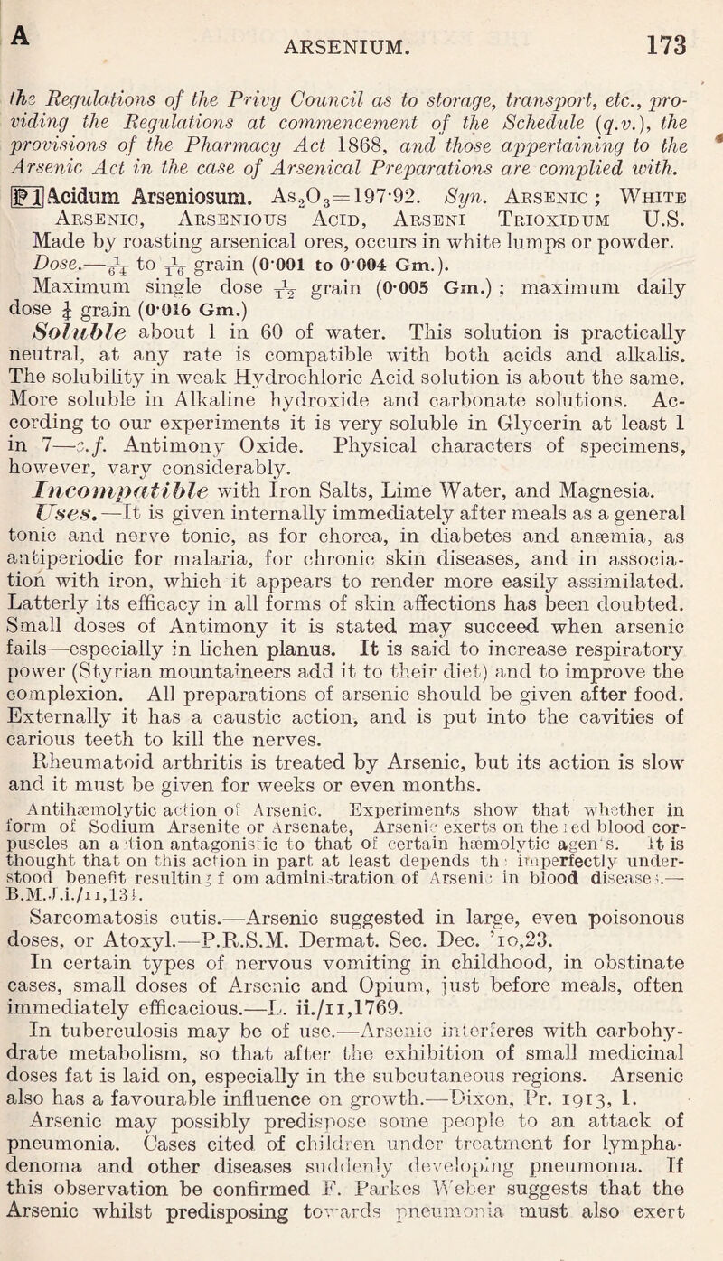 ARSENIUM. 173 the Regulations of the Privy Council as to storage, transport, etc., pro¬ viding the Regulations at commencement of the Schedule (q.v.), the provisions of the Pharmacy Act 1868, and those appertaining to the Arsenic Act in the case of Arsenical Preparations a,re complied with. jFHAcidum Arseniosum. As203= 197-92. Syn. Arsenic; White Arsenic, Arsenious Acid, Arseni Trioxidum U.S. Made by roasting arsenical ores, occurs in white lumps or powder, Dose.—to W grain (0-001 to 0 004 Gm,). Maximum single dose TV grain (0-005 Gm.) ; maximum daily dose l grain (0-016 Gm.) Soluble about 1 in 60 of water. This solution is practically neutral, at any rate is compatible with both acids and alkalis. The solubility in weak Hydrochloric Acid solution is about the same. More soluble in Alkaline hydroxide and carbonate solutions. Ac¬ cording to our experiments it is very soluble in Glycerin at least 1 in 7—e.f. Antimony Oxide. Physical characters of specimens, however, vary considerably. Incompatible with Iron Salts, Lime Water, and Magnesia. Uses. —It is given internally immediately after meals as a general tonic and nerve tonic, as for chorea, in diabetes and anaemia, as antiperiodic for malaria, for chronic skin diseases, and in associa¬ tion with iron, which it appears to render more easily assimilated. Latterly its efficacy in all forms of skin affections has been doubted. Small doses of Antimony it is stated may succeed when arsenic fails—especially in lichen planus. It is said to increase respiratory power (Styrian mountaineers add it to their diet) and to improve the complexion. All preparations of arsenic should be given after food. Externally it has a caustic action, and is put into the cavities of carious teeth to kill the nerves. Rheumatoid arthritis is treated by Arsenic, but its action is slow and it must be given for weeks or even months. Antihsemolytic action of Arsenic. Experiments show that whether in form of Sodium Arsenite or Arsenate, Arsenic exerts on the red blood cor¬ puscles an a lion antagonistic to that of certain haemolytic agen's. it is thought that on this action in part at least depends th imperfectly under¬ stood benefit resulting f orn administration of Arsenic in blood disease a— B.M.J.i./ii,13t. Sarcomatosis cutis.—Arsenic suggested in large, even poisonous doses, or Atoxyl.—P.R.S.M. Dermat. Sec. Dec. ’io,23. In certain types of nervous vomiting in childhood, in obstinate cases, small doses of Arsenic and Opium, just before meals, often immediately efficacious.—L. ii./i i,1769. In tuberculosis may be of use.—Arsenic interferes with carbohy¬ drate metabolism, so that after the exhibition of small medicinal doses fat is laid on, especially in the subcutaneous regions. Arsenic also has a favourable influence on growth.—Dixon, Pr. 1913, 1. Arsenic may possibly predispose some people to an attack of pneumonia. Cases cited of children under treatment for lympha- denoma and other diseases suddenly developing pneumonia. If this observation be confirmed F. Parkes Weber suggests that the Arsenic whilst predisposing towards pneumonia must also exert