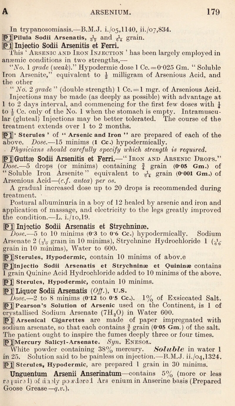 In trypanosomiasis.—B.M.J. i./o5,1140, ii./o7,834. fjp llPilula Sodii Arsenatis, ^ and grain. UPD Injectio Sodii Arsenitis et Ferri. This ‘ Arsenic and Iron Injection ’ has been largely employed in ansemic conditions in two strengths,— “No. 1 grade (weak).” Hypodermic dose 1 Cc.=0-025 Gm. “ Soluble Iron Arsenite,” equivalent to ^ milligram of Arsenious Acid, and the other “ No. 2 grade ” (double strength) l Cc. = l mgr. of Arsenious Acid. Injections may be made (as deeply as possible) with advantage at 1 to 2 daj^s interval, and commencing for the first few doses with J to 4 Cc. only of the No. 1 when the stomach is empty. Intramuscu¬ lar (gluteal) Injections may be better tolerated. The course of the treatment extends over 1 to 2 months. 1PI|4 Sterules ’ of “ Arsenic and Iron ” are prepared of each of the above. Dose.—15 minims (1 Cc.) hypodermically. Physicians should carefully specify which strength is required. gPlIGuttae Sodii Arsenitis et Ferri.—“Iron and Arsenic Drops.” Dose.—5 drops (or minims) containing § grain (0*05 Gm.) of “ Soluble Iron Arsenite ” equivalent to grain (0*001 Gm.) of Arsenious Acid—(c.f. antea) per os. A gradual increased dose up to 20 drops is recommended during treatment. • Postural albuminuria in a boy of 12 healed by arsenic and iron and application of massage, and electricity to the legs greatly improved the condition.—L. i./io,19. FT1 Injectio Sodii Arsenatis et Strychninae. Dose.—5 to 10 minims (03 to 06 Cc.) hypodermically. Sodium Arsenate 2 (TV gram in 10 minims). Strychnine Hydrochloride 1 grain in 10 minims), Water to 600. |Pl]Sterules, Hypodermic, contain 10 minims of abov.e jpjfllnjectio Sodii Arsenatis et Strychninae et Quininae contains 1 grain Quinine Acid Hydrochloride added to 10 minims of the above. IIP I| Sterules, Hypodermic, contain 10 minims. Liquor Sodii Arsenatis (Off.), u.s. Dose.—2 to 8 minims (0-12 to 0-5 Cc.). 1% of Exsiccated Salt. IIP 1|Pearson’s Solution of Arsenic used on the Continent, is 1 of crystallised Sodium Arsenate (7H20) in Water 600. IIP Xl Arsenical Cigarettes are made of paper impregnated with sodium arsenate, so that each contains f grain (005 Gm.) of the salt. The patient ought to inspire the fumes deeply three or four times. Ip l|Mercury Salicyl-Arsenate. Syn. Enesol. White powder containing 38% mercury. Soluble in water 1 in 25. Solution said to be painless on injection.—B.M.J. ii./oq,1324. ip l| Sterules, Hypodermic, are prepared l grain in 30 minims. Arsenii Anserinatum Unguentum -contains 5% (more or less re piire 1) of daily po vderel Ars enium in Anserine basis (Prepared Goose Grease—g.v.).