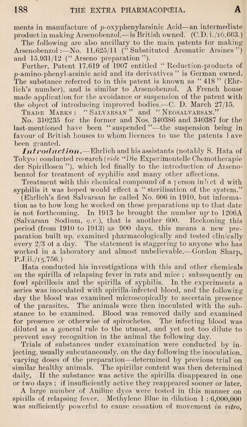 ments in manufacture of p-oxyphenylarsinic Acid—an intermediate product in making Arsenobenzol,—is British owned. (C.D. i./i6,663.) The following are also ancillary to the main patents for making Arsenobenzol:—No. 11,625/11 (“Substituted Aromatic Arsines”) and 15,931/12 (“Arseno preparation”). Further, Patent 17,619 of 1907 entitled “ Reduction-products of p-amino-phenyl-arsinic acid and its derivatives ” is German owned. The substance referred to in this patent is known as “ 418 ” (Elir^ lich’s number), and is similar to Arsenobenzol. A French house made application for the avoidance or suspension of the patent with the object of introducing improved bodies.-—C. D. March 27/15. Trade Marks : “ Salvarsan ” and “ Neosalvarsan.” No. 310235 for the former and Nos. 340386 and 340387 for the last-mentioned have been “ suspended ”—the suspension being in favour of British houses to whom licences to use the patents 1 ave been granted. Introduction,—Ehrlich and his assistants (notably S. Hata of Tokyo ) conducted research (vide “Die ExtDerimentelle Chemotherapie der Spirillosen ”), which led finally to the introduction of Arseno¬ benzol for treatment of syphilis and many other affections. Treatment with this chemical compound of a person infect d with syphilis it was hoped would effect a “ sterilisation of the system.” (Ehrlich’s first Salvarsan he called No. 606 in 1910, but informa¬ tion as to how long he worked on these preparations up to that date is not forthcoming. In 1913 he brought the number up” to 1206A (Salvarsan Sodium, q.v.), that is another 600. Reckoning this period (from 1910 to 1913) as 900 days, this means a new pre¬ paration built up, examined pharmacologically and tested clinically every 2/3 of a day. The statement is staggering to anyone who has worked in a laboratory and almost unbelievable.—Gordon Sharp, P.J.ii./i5,756.) Hata conducted his investigations with this and other chemicals on the spirilla of relapsing fever in rats and mice ; subsequently on fowl spirillosis and the spirilla of syphilis. In the experiments a series was inoculated with spirilla-infected blood, and the followirjg day the blood was examined microscopically to ascertain presence of the parasites. The animals were then inoculated with the sub¬ stance to be examined. Blood was removed daily and examined for presence or otherwise of spirochetes. The infecting blood was diluted as a general rule to the utmost, and yet not too dilute to prevent easy recognition in the animal the following clay. Trials of substances under examination were conducted by in¬ jecting, usually subcutaneously, on the day following the inoculation, varying doses of the preparation—determined by previous trial on similar healthy animals. The spirillar content was then determined daily. If the substance was active the spirilla disappeared in one or two days ; if insufficiently active they reappeared sooner or later. A large number of Aniline dyes were tested in this manner on spirilla of relapsing fever. Methylene Blue in dilution 1 : 6,000,000 was sufficiently powerful to cause cessation of movement in vitro,