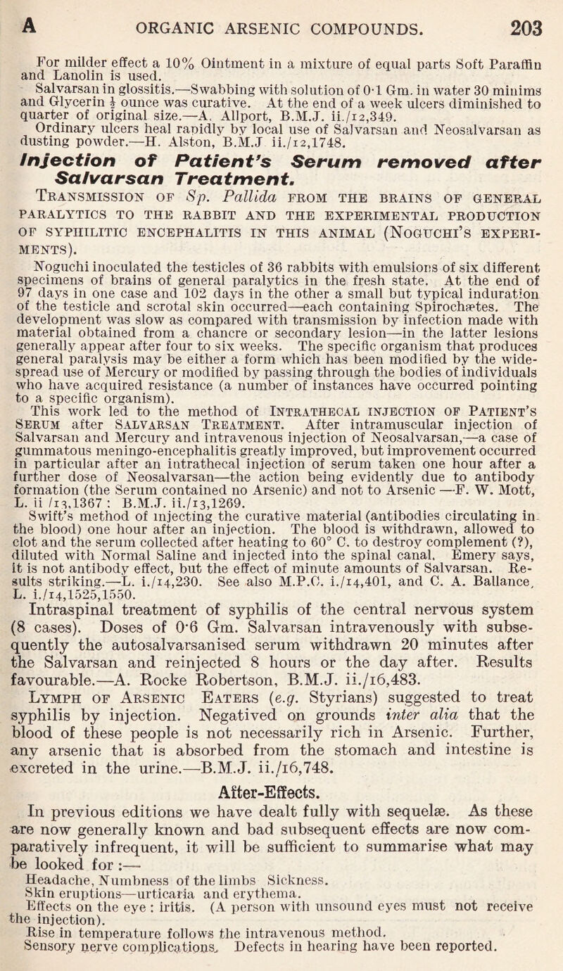 For milder effect a 10% Ointment in a mixture of equal parts Soft Paraffin and Lanolin is used. Salvarsan in glossitis.—Swabbing with solution of 0-1 6m. in water 30 minims and Glycerin \ ounce was curative. At the end of a week ulcers diminished to quarter of original size.—A. Allport, B.M.J. ii./i2,349. Ordinary ulcers heal rapidly by local use of Salvarsan and Neosalvarsan as dusting powder.—H. Alston, B.M.J ii./i2,1748. Injection of Patient's Serum removed after Salvarsan Treatment. Transmission of Sp. Pallida from the brains of general PARALYTICS TO THE RABBIT AND THE EXPERIMENTAL PRODUCTION OF SYPHILITIC ENCEPHALITIS IN THIS ANIMAL (NOGUCHI’S EXPERI¬ MENTS). Noguchi inoculated the testicles of 36 rabbits with emulsions of six different specimens of brains of general paralytics in the fresh state. At the end of 97 days in one case and 102 days in the other a small but typical induration of the testicle and scrotal skin occurred—each containing Spirochetes. The development was slow as compared with transmission by infection made with material obtained from a chancre or secondary lesion—in the latter lesions generally appear after four to six weeks. The specific organism that produces general paralysis may be either a form which has been modified by the Avide- spread use of Mercury or modified by passing through the bodies of individuals who have acquired resistance (a number of instances have occurred pointing to a specific organism). This work led to the method of Intrathecal injection of Patient’s Serum after Salvarsan Treatment. After intramuscular injection of Salvarsan and Mercury and intravenous injection of Neosalvarsan,—a case of gummatous meningo-eiicephalitis greatly improved, but improvement occurred in particular after an intrathecal injection of serum taken one hour after a further dose of Neosalvarsan—the action being evidently due to antibody formation (the Serum contained no Arsenic) and not to Arsenic —F. W. Mott, L. ii /is,1367 : B.M.J. ii./i3,1269. Swift’s method of injecting the curative material (antibodies circulating in. the blood) one hour after an injection. The blood is withdrawn, allowed to clot and the serum collected after heating to 60° C. to destroy complement (?), diluted with Normal Saline and injected into the spinal canal. Emery says, it is not antibody effect, but the effect of minute amounts of Salvarsan. Re¬ sults striking.—L. i./i4,230. See also M.P.C. i./i4,401, and C. A. Ballance L. i./i4,1525,1550. Intraspinal treatment of syphilis of the central nervous system (8 cases). Doses of 06 Gm. Salvarsan intravenously with subse¬ quently the autosalvarsanised serum withdrawn 20 minutes after the Salvarsan and reinjected 8 hours or the day after. Results favourable.—A. Rocke Robertson, B.M.J. ii./i6,483. Lymph of Arsenic Eaters (e.g. Styrians) suggested to treat syphilis by injection. Negatived on grounds inter alia that the blood of these people is not necessarily rich in Arsenic. Further, any arsenic that is absorbed from the stomach and intestine is -excreted in the urine.—B.M.J. ii./i6,748. After-Effects. In previous editions we have dealt fully with sequelae. As these are now generally known and bad subsequent effects are now com¬ paratively infrequent, it will be sufficient to summarise what may be looked for :— Headache, Numbness of the limbs Sickness. Skin eruptions—urticaria and erythema. Effects on the eye : iritis. (A person with unsound eyes must not receive the injection). Rise in temperature follows the intravenous method. Sensory nerve complications. Defects in hearing have been reported.