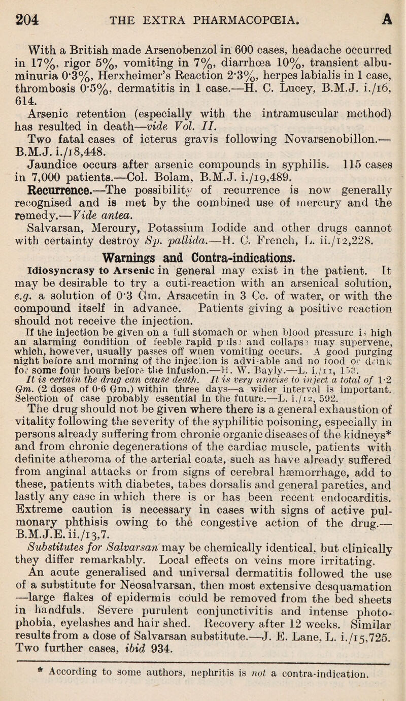 With a British made Arsenobenzol in 600 cases, headache occurred in 17%, rigor 5%, vomiting in 7%, diarrhoea 10%, transient albu¬ minuria 0*3%, Herxheimer’s Reaction 2*3%, herpes labialis in 1 case, thrombosis 0’5%. dermatitis in 1 case.—H. 0. Lucey, B.M.J. i./i6, 614. Arsenic retention (especially with the intramuscular method) has resulted in death—vide Vol. II. Two fatal cases of icterus gravis following Novarsenobillon.— B.M.J. i./i8,448. Jaundice occurs after arsenic compounds in syphilis. 115 cases in 7,000 patients.-—Col. Bolam, B.M.J. i./ig,489. Recurrence.—The possibility of recurrence is now generally recognised and is met by the combined use of mercury and the remedy.—Vide antea. Salvarsan, Mercury, Potassium Iodide and other drugs cannot with certainty destroy Sp. pallida.—H. C. French, L. ii./i2,22S. Warnings and Contra-indications. Idiosyncrasy to Arsenic in general may exist in the patient. It may be desirable to try a cuti-reaction with an arsenical solution, e.g. a solution of 03 Gm. Arsacetin in 3 Cc. of water, or with the compound itself in advance. Patients giving a positive reaction should not receive the injection. If the injection be given on a full stomach or when blood pressure is high an alarming condition of feeble rapid pals3 and collaps; may supervene, which, however, usually passes off wnen vomiting occurs. A good purging night before and morning of the injection is advi-able and no food or drink for some four hours before the infusion.—H. W. Bayly.—L. i./n, 153. It is certain the drug can cause death. It is very unwise to inject a total of 1-2 Gm. (2 doses of 0-6 Gm.) within three days—a wider interval is important. Selection of case probably essential in the future.—L. i./i2, 592. The drug should not be given where there is a general exhaustion of vitality following the severity of the syphilitic poisoning, especially in persons already suffering from chronic organic diseases of the kidneys* and from chronic degenerations of the cardiac muscle, patients with definite atheroma of the arterial coats, such as have already suffered from anginal attacks or from signs of cerebral haemorrhage, add to these, patients with diabetes, tabes dorsalis and general paretics, and lastly any case in which there is or has been recent endocarditis. Extreme caution is necessary in cases with signs of active pul¬ monary phthisis owing to the congestive action of the drug.— B.M.J.E. ii./i 3,7. Substitutes for Salvarsan may be chemically identical, but clinically they differ remarkably. Local effects on veins more irritating. An acute generalised and universal dermatitis followed the use of a substitute for Neosalvarsan, then most extensive desquamation —large flakes of epidermis cduld be removed from the bed sheets in handfuls. Severe purulent conjunctivitis and intense photo¬ phobia, eyelashes and hair shed. Recovery after 12 weeks. Similar results from a dose of Salvarsan substitute.—J. E. Lane, L. i./i5,725. Two further cases, ibid 934. * According to some authors, nephritis is not a contra-indication.