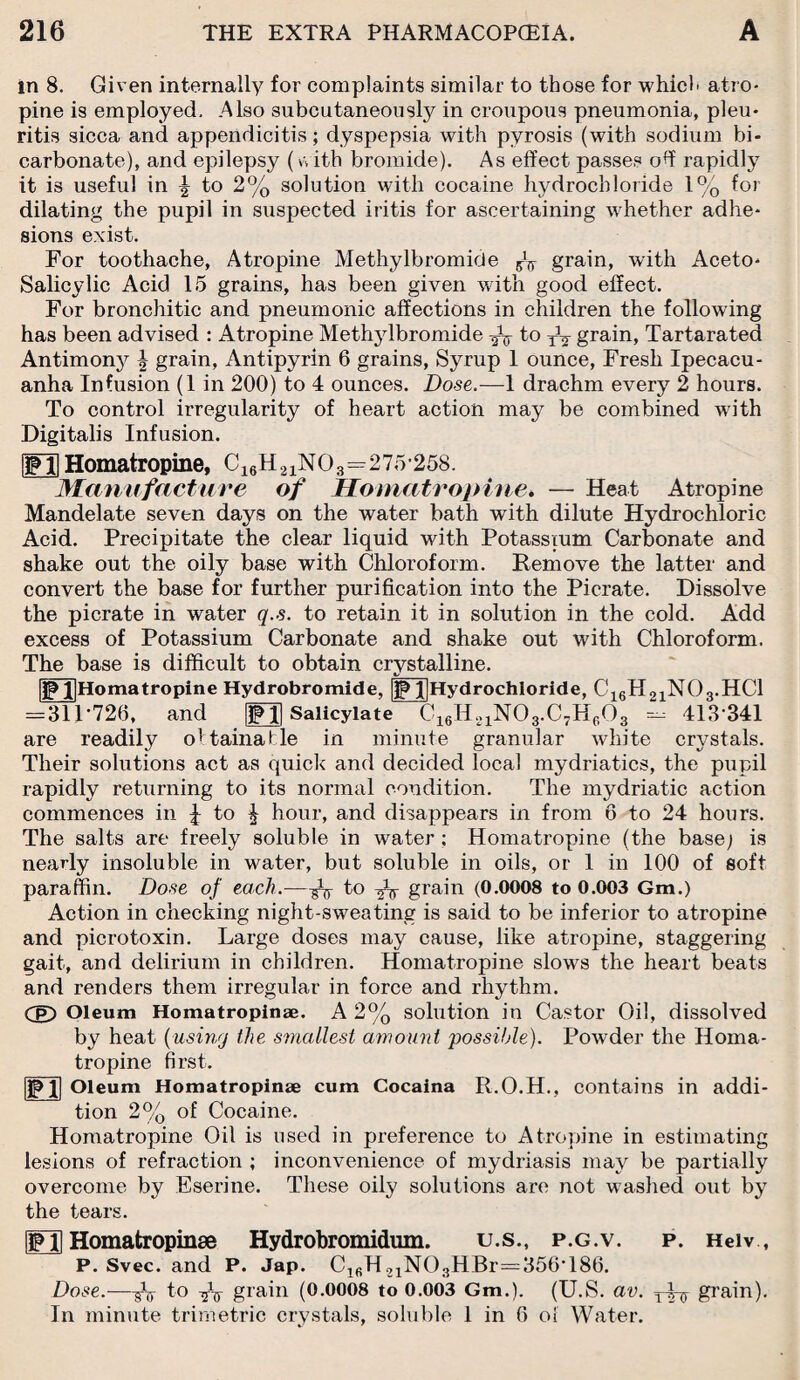 in 8. Given internally for complaints similar to those for which atro¬ pine is employed. Also subcutaneous^ in croupous pneumonia, pleu- ritis sicca and appendicitis; dyspepsia with pyrosis (with sodium bi¬ carbonate), and epilepsy (with bromide). As effect passes ofi rapidly it is useful in \ to 2% solution with cocaine hydrochloride 1% for dilating the pupil in suspected iritis for ascertaining whether adhe¬ sions exist. For toothache, Atropine Methylbromide grain, with Aceto- Salicylic Acid 15 grains, has been given with good effect. For bronchitic and pneumonic affections in children the following has been advised : Atropine Methylbromide to grain, Tartarated Antimony | grain, Antipyrin 6 grains, Syrup 1 ounce, Fresh Ipecacu¬ anha Infusion (1 in 200) to 4 ounces. Dose.—1 drachm every 2 hours. To control irregularity of heart action may be combined with Digitalis Infusion. ISFll Homatropine, C16H21N03=275-258. Manufacture of Homatropine. — Heat Atropine Mandelate seven days on the water bath with dilute Hydrochloric Acid. Precipitate the clear liquid with Potassium Carbonate and shake out the oily base with Chloroform. Remove the latter and convert the base for further purification into the Picrate. Dissolve the picrate in water q.s. to retain it in solution in the cold. Add excess of Potassium Carbonate and shake out with Chloroform. The base is difficult to obtain crystalline. I|Homatropine Hydrobromide, |jp l[Hydrochloride, C16H21N03.HC1 413341 crystals. = 311-726, and are readily oltainafcle S3 Salicylate C16H21N03.C7H603 - minute granular white in Their solutions act as quick and decided local mydriatics, the pupil rapidly returning to its normal condition. The mydriatic action commences in J to ^ hour, and disappears in from 6 to 24 hours. The salts are freely soluble in water; Homatropine (the base; is nearly insoluble in water, but soluble in oils, or 1 in 100 of soft paraffin. Dose of each.—to grain (0.0008 to 0.003 Gm.) Action in checking night-sweating is said to be inferior to atropine and picrotoxin. Large doses may cause, like atropine, staggering gait, and delirium in children. Homatropine slows the heart beats and renders them irregular in force and rhythm. Cg) Oleum Homatropinae. A 2% solution in Castor Oil, dissolved by heat (using the smallest amount possible). Powder the Homa¬ tropine first. jpj] Oleum Homatropinae cum Cocaina R.O.H., contains in addi¬ tion 2% of Cocaine. Homatropine Oil is used in preference to Atropine in estimating lesions of refraction ; inconvenience of mydriasis may be partially overcome by Eserine. These oily solutions are not washed out by the tears. FII Homatropinae Hydrobromidum. u.s., p.g.v. p. Heiv, P. Svec. and P. Jap. C1(5H21N03HBr=356T86. Dose.—Aj to -fa grain (0.0008 to 0.003 Gm.). (U.S. av. grain). In minute trimetric crystals, soluble 1 in 6 of Water.