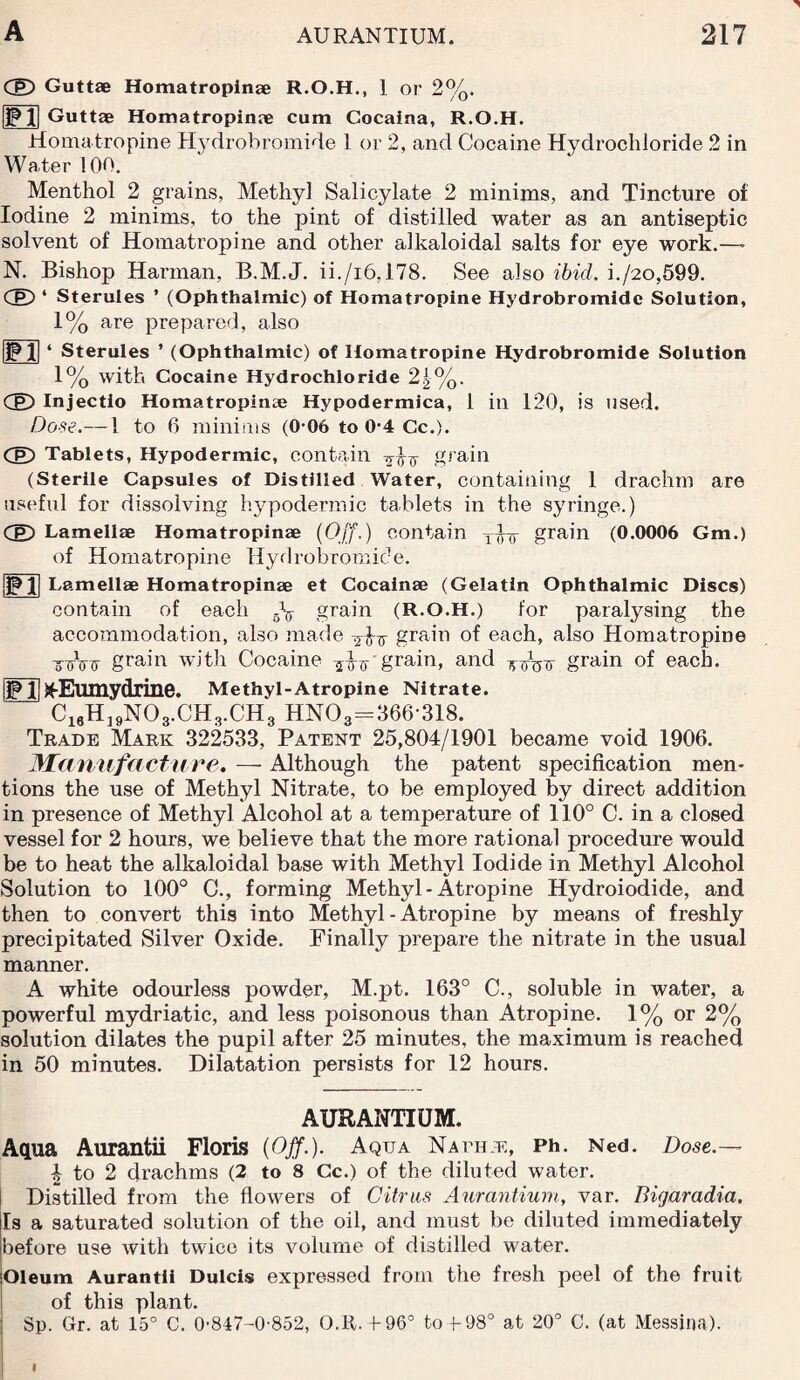 CE) Guttae Homatropinae R.O.H., 1 or 2%. F11 Guttae Homatropinae cum Cocaina, R.O.H. Homatropine Hydrobromide 1 or 2, and Cocaine Hydrochloride 2 in Water 100. Menthol 2 grains, Methyl Salicylate 2 minims, and Tincture of Iodine 2 minims, to the pint of distilled water as an antiseptic solvent of Homatropine and other alkaloidal salts for eye work.— N. Bishop Harman, B.M.J. ii./i6,178. See also ibid. i./2o,599. CE) * Sterules ’ (Ophthalmic) of Homatropine Hydrobromide Solution, 1% are prepared, also £1 Sterules ’ (Ophthalmic) of Homatropine Hydrobromide Solution 1% with Cocaine Hydrochloride 2^%. Cg) Injectio Homatropime Hypodermica, 1 in 120, is used. Dose.— 1 to 6 minims (0 06 to 0-4 Cc.). CE) Tablets, Hypodermic, contain grain (Sterile Capsules of Distilled Water, containing 1 drachm are useful for dissolving hypodermic tablets in the syringe.) CE) Lamellae Homatropinae (Off.) contain grain (0.0006 Gm.) of Homatropine Hydrobromide. SJJ Lamellae Homatropinae et Cocainae (Gelatin Ophthalmic Discs) contain of each 5V grain (R.O.H.) for paralysing the accommodation, also made grain of each, also Homatropine toVtt grain with Cocaine ?ihr'grain, and thtW grain of each. |Jp 1|jfEumydrine. Methyl-Atropine Nitrate. C16H19N03.CH3.CH3 HN03=866-318. Trade Mark 322533, Patent 25,804/1901 became void 1906. Manufacture. —- Although the patent specification men¬ tions the use of Methyl Nitrate, to be employed by direct addition in presence of Methyl Alcohol at a temperature of 110° C. in a closed vessel for 2 hours, we believe that the more rational procedure would be to heat the alkaloidal base with Methyl Iodide in Methyl Alcohol Solution to 100° C., forming Methyl - Atropine Hydroiodide, and then to convert this into Methyl - Atropine by means of freshly precipitated Silver Oxide. Finally prepare the nitrate in the usual manner. A white odourless powder, M.pt. 163° C., soluble in water, a powerful mydriatic, and less poisonous than Atropine. 1% or 2% solution dilates the pupil after 25 minutes, the maximum is reached in 50 minutes. Dilatation persists for 12 hours. AURANTIUM. Aqua Aurantii Floris (Off.). Aqua Native, Ph. Ned. Do«se.— 4 to 2 drachms (2 to 8 Cc.) of the diluted water. Distilled from the flowers of Citrus Aurantium, var. Bigaradia. Is a saturated solution of the oil, and must be diluted immediately before use with twice its volume of distilled water. Oleum Aurantii Dulcis expressed from the fresh peel of the fruit of this plant. Sp. Gr. at 15° C. 0847-0-852, O.R. f 96° to + 98° at 20° C. (at Messina).