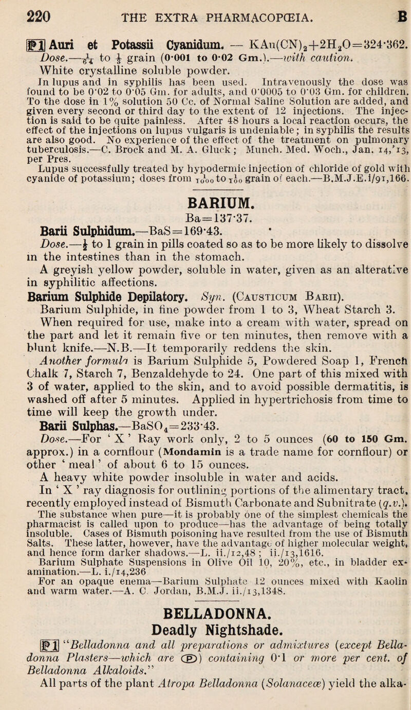 jfll Auri et Potassii Cyanidum. — KAu(CN)2-f2H20=324-362. Dose.—to ^ grain (O-OOl to 0-02 Gm.),—with caution. White crystalline soluble powder. Jn lupus and in syphilis has been used. Intravenously the dose was found to be 0'02 to 0‘05 Gm. for adults, and 0‘0005 to 0‘03 Gm. for children. To the dose in 1% solution 50 Cc. of Normal Saline Solution are added, and given every second or third day to the extent of 12 injections. The injec¬ tion is said to be quite painless. After 48 hours a local reaction occurs, the effect of the injections on lupus vulgaris is undeniable; in syphilis the results are also good. No experience of the effect of the treatment on pulmonary tuberculosis.—C. Brock and M. A. Gluck ; Munch. Med. Woch., Jan. 14,’13, per Pres. Lupus successfully treated by hypodermic injection of chloride of gold with cyanide of potassium; doses from roootOTjo grain of each.—B.M.J.E.i/91,166. BARIUM. Ba=137-37. Barii Sulphidum.—BaS=169-43. Dose.—£ to 1 grain in pills coated so as to be more likely to dissolve in the intestines than in the stomach. A greyish yellow powder, soluble in water, given as an alterative in syphilitic affections. Barium Sulphide Depilatory. Syn. (Causticum Barii). Barium Sulphide, in fine pow^der from 1 to 3, Wheat Starch 3. When required for use, make into a cream with water, spread on the part and let it remain five or ten minutes, then remove with a blunt knife.—N.B.—It temporarily reddens the skin. Another formula is Barium Sulphide 5, Powdered Soap 1, French Chalk 7, Starch 7, Benzaldehyde to 24. One part of this mixed with 3 of water, applied to the skin, and to avoid possible dermatitis, is washed off after 5 minutes. Applied in hypertrichosis from time to time will keep the growth under. Barii Sulphas.—BaS04=233-43. Dose.—For ‘ X ’ Bay work only, 2 to 5 ounces (60 to 150 Gm. approx.) in a cornflour (Mondamin is a trade name for cornflour) or other ‘meal’ of about 6 to 15 ounces. A heavy white powder insoluble in water and acids. In ‘ X ’ ray diagnosis for outlining portions of the alimentary tract, recently employed instead of Bismuth Carbonate and Subnitrate (q.v.). The substance when pure—it is probably one of the simplest chemicals the pharmacist is called upon to produce—has the advantage of being totally insoluble. Cases of Bismuth poisoning have resulted from the use of Bismuth Salts. These latter, however, have the advantage of higher molecular weight, and hence form darker shadows.—L. ii./i2,48 ; ii./i3,1616. Barium Sulphate Suspensions in Olive Oil 10, 20%, etc., in bladder ex¬ amination.—L. i./i4,236 For an opaque enema—Barium Sulphate 12 ounces mixed with Kaolin and warm water.—A. C Jordan, B.M.J. ii./i3,1348. £1 BELLADONNA. Deadly Nightshade. ‘Belladonna and all preparations or admixtures (except Bella¬ donna Plasters—which are CE)) containing 0*1 or more per cent, of Belladonna Alkaloids All parts of the plant Atropa Belladonna (Solaiiacece) yield the alka-