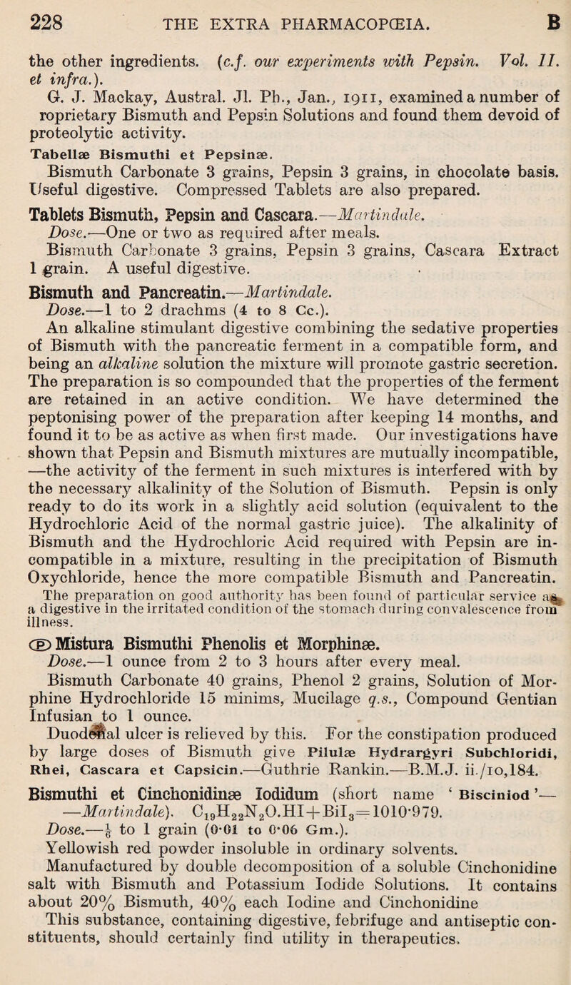 the other ingredients, (c.f. our experiments with Pepsin. Vol. 11. et infra.). G. J. Mackay, Austral. Jl. Ph., Jan., 1911, examined a number of roprietary Bismuth and Pepsin Solutions and found them devoid of proteolytic activity. Tabellae Bismuthi et Pepsinse. Bismuth Carbonate 3 grains, Pepsin 3 grains, in chocolate basis. Useful digestive. Compressed Tablets are also prepared. Tablets Bismuth, Pepsin and Cascara.—Martindale. Dose.-—One or two as required after meals. Bismuth Carbonate 3 grains, Pepsin 3 grains, Cascara Extract 1 grain. A useful digestive. Bismuth and Pancreatin.—Martindale. Dose.—1 to 2 drachms (4 to 8 Cc.). An alkaline stimulant digestive combining the sedative properties of Bismuth with the pancreatic ferment in a compatible form, and being an alkaline solution the mixture will promote gastric secretion. The preparation is so compounded that the properties of the ferment are retained in an active condition. We have determined the peptonising power of the preparation after keeping 14 months, and found it to be as active as when first made. Our investigations have shown that Pepsin and Bismuth mixtures are mutually incompatible, —the activity of the ferment in such mixtures is interfered with by the necessary alkalinity of the Solution of Bismuth. Pepsin is only ready to do its work in a slightly acid solution (equivalent to the Hydrochloric Acid of the normal gastric juice). The alkalinity of Bismuth and the Hydrochloric Acid required with Pepsin are in¬ compatible in a mixture, resulting in the precipitation of Bismuth Oxychloride, hence the more compatible Bismuth and Pancreatin. The preparation on good authority has been found of particular service a digestive in the irritated condition of the stomach during convalescence from illness. Cel) Mistura Bismuthi Plienolis et Morphinae. Dose.—1 ounce from 2 to 3 hours after every meal. Bismuth Carbonate 40 grains, Phenol 2 grains, Solution of Mor¬ phine Hydrochloride 15 minims, Mucilage q.s., Compound Gentian Infusian to l ounce. Duodenal ulcer is relieved by this. For the constipation produced by large doses of Bismuth give Pilulae Hydrargyri Subchloridi, Rhei, Cascara et Capsicin.—Guthrie Rankin.—B.M.J. ii./io,184. Bismuthi et Cinchonidinae lodidum (short name ‘ Bisciniod ’— —Martindale). C19H22N2O.HI-|-Bil3=1010'979. Dose.—| to 1 grain (0-01 to 0*06 Gm.). Yellowish red powder insoluble in ordinary solvents. Manufactured by double decomposition of a soluble Cinchonidine salt with Bismuth and Potassium Iodide Solutions. It contains about 20% Bismuth, 40% each Iodine and Cinchonidine This substance, containing digestive, febrifuge and antiseptic con¬ stituents, should certainly find utility in therapeutics.