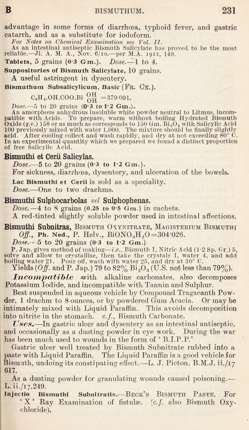 advantage in some forms of diarrhoea, tjqihoid fever, and gastric catarrh, and as a substitute for iodoform. For Notes on Chemical Examination see Vol. II. As an intestinal antiseptic Bismuth Salicylate has proved to be the most reliable.—Jl. A. M. A., Nov. 6/10.—per M.A. 1911, 149. Tablets, 5 grains (0-3 Gm.). Dose.—1 to 4. Suppositories of Bismuth Salicylate, 10 grains. A useful astringent in dysentery. Bismuthum SubsalicyJicum, Basic (Fr. Cx.). C6H4.OH.COO.Bi =379-091. Dose.—5 to 20 grains (0-3 to 1*2 Gm.). An amorphous anhydrous insoluble white powder neutral to Litmus, incom¬ patible with Acids. To prepare, warm without boiling Hydrated Bismuth Oxide (q.v.) 158 or as much as corresponds to 150 Gm. Bi203 with Salicylic Acid 100 previously mixed with water 1,000. The mixture should be finally slightly acid. After cooling collect and wash rapidly, and dry at not exceeding 80° 0. In an experimental quantity which we prepared we found a distinct proportion of free Salicylic Acid. Bismuthi et Cerii Salicylas. Dose.—5 to 20 grains (0 3 to 1*2 Gm.). For sickness, diarrhoea, dysentery, and ulceration of the bowels. Lac Bismuthi et Cerii is sold as a speciality. Dose.-— One to two drachms. Bismuthi Sulphocarbolas vel Sulphophenas. Dose.—4 to 8 grains (0.25 to 0-5 Gm.) in cachets. A red-tinted slightly soluble powder used in intestinal affections, Bismuthi Subnitras, Bismuth Oxynitrate, Magisterium Bismuthi Off., Ph. Ned., P. Helv„ BiON03H20=304'026. Dose.— 5 to 20 grains (0-3 to 1-2 Gm.). P. Jap. gives method of making—i.e., Bismuth 1, Nitric Acid (1-2 Sp. Gr.) 5, solve and allow to crystallise, then take the crystals 1, water 4, and add boiling water 21. Pour off, wash with water 25, and dry at 30° C. Yields (Off. and P. Jap.) 79 to 82% Bi203 (U.S. not less than 79%). Incompatible -with alkaline carbonates, also decomposes Potassium Iodide, and incompatible with Tannin and Sulphur. Best suspended in aqueous vehicle by Compound Tragacanth Pow¬ der, 1 drachm to 8 ounces, or by powdered Gum Acacia. Or may be intimately mixed with Liquid Paraffin. This avoids decomposition into nitrite in the stomach, c.f., Bismuth Carbonate. Uses.—In gastric ulcer and dysentery as an intestinal antiseptic, and occasionally as a dusting powder in eye work. During the war has been much used to wounds in the form of ‘ B.I.P.P.’ Gastric ulcer well treated by Bismuth Subnitrate rubbed into a paste with Liquid Paraffin. The Liquid Paraffin is a good vehicle for Bismuth, undoing its constipating effect.—L. J. Picton, B.M.J. ii./i7 617. As a dusting powder for granulating wounds caused poisoning.— i L. ii./i7,249. Injectio Bismuthi Subnitratis.—Beck’s BISMUTH PASTE. For ‘ X ’ Ray Examination of fistulse. (c.f. also Bismuth Oxy¬ chloride).