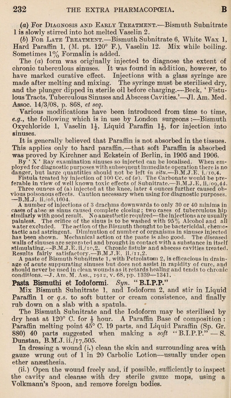 (a) For Diagnosis and Early Treatment.—Bismuth Subnitrate I is slowly stirred into hot melted Vaselin 2. (b) For Late Treatment.—Bismuth Subnitrate 6, White Wax 1, Hard Paraffin 1, (M. pt. 120° F.), Vaselin 12. Mix while boiling. Sometimes 1% Formalin is added. The (a) form was originally injected to diagnose the extent of chronic tuberculous sinuses. It was found in addition, however, to have marked curative effect. Injections with a glass syringe are made after melting and mixing. The syringe must be sterilised dry, and the plunger dipped in sterile oil before charging.—Beck, ‘ Fistu¬ lous Tracts, Tuberculous Sinuses and Abscess Cavities.’—Jl. Am. Med. Assoc. 14/3/08, p. 868, et seq. Various modifications have been introduced from time to time, e.g., the following which is in use by London surgeons :—Bismuth Oxychloride 1, Vaselin 1£, Liquid Paraffin 1£, for injection into sinuses. It is generally believed that Paraffin is not absorbed in the tissues. This applies only to hard paraffin,—that soft Paraffin is absorbed was proved by Kirchner and Eckstein of Berlin, in 1905 and 1906. By ‘ X ’ Ray examination sinuses so injected can be localised. When em¬ ployed for diagnostic purposes with subsequent immediate operation there is no danger, but large quantities should not be left in situ.—B.M.J.E. i./io,4. Fistula treated by injection of 100 Cc. of (a). The Carbonate would be pre¬ ferable in view of well known toxic effects of Subnitrate.—B.M.J.E. ii./og,44. Three ounces of (a) injected at the knee, later 4 ounces further caused ob¬ vious poisonous effects. Caution necessary when using for diagnostic purposes. —B.M.J. ii./o8,L604. A number of injections of 3 drachms downwards to only 30 or 40 minims in cases of absc ss sinus caused complete closing; two cases of tuberculous hip similarly with good result. No anaesthetic required—the injections are usually painless. The orifice of the sinus is to be washed with 95% Alcohol and all water excluded. The action of the Bismuth thought to be bactericidal, cherno- tactic and astringent. Diminution of number of organisms in sinuses injected has been shown. Mechanical action of the paste is also good. The diseased walls of sinuses are separated and brought in contact with a substance in itself stimulating.—B.M.J.E. ii./io,2. Chronic fistulas and abscess cavities treated. Results fairly satisfactory.—B.M.J.E. ii./ii,2. A paste of Bismuth Subnitrate 1, with Petrolatum 2, is efficacious in drain¬ age of acute suppurating sinuses but does not assist in rapidity of cure, and should never be used in clean wounds as it retards healing and tends to chronic conditions.—J. Am. M. Ass., 1912, v. 68, pp. 1339—1341. Pasta Bismuthi et Iodoformi. Syn. “ B.I.P.P.” Mix Bismuth Subnitrate 1, and Iodoform 2, and stir in Liquid Paraffin 1 or q.s. to soft butter or cream consistence, and finally rub down on a slab with a spatula. The Bismuth Subnitrate and the Iodoform may be sterilised by dry heat at 120° C. for £ hour. A Paraffin Base of composition : Paraffin melting point 45° C. 19 parts, and Liquid Paraffin (Sp. Gr. 880) 40 parts suggested when making a soft “B.I.P.P.”—S. Dunstan, B.M.J. ii./i7,505. In dressing a wound (i.) clean the skin and surrounding area with gauze wrung out of 1 in 20 Carbolic Lotion—usually under open ether anaesthesia. (ii.) Open the wound freely and, if possible, sufficiently to inspect the cavity and cleanse with dry sterile gauze mops, using a Volkmann’s Spoon, and remove foreign bodies.