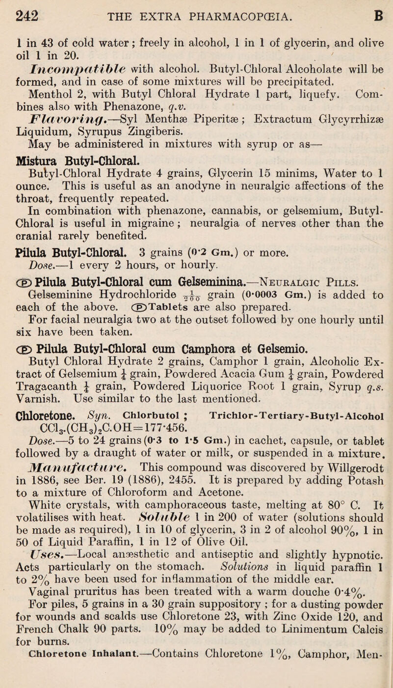 1 in 43 of cold water; freely in alcohol, 1 in 1 of glycerin, and olive oil 1 in 20. Incompatible with alcohol. Butyl-Chloral Alcoholate will be formed, and in case of some mixtures will be precipitated. Menthol 2, with Butyl Chloral Hydrate 1 part, liquefy. Com¬ bines also with Phenazone, q.v. Flavoring.—Syl Menthse Piperitae ; Extractum Glycyrrhizse Liquidum, Syrupus Zingiberis. May be administered in mixtures with syrup or as— Mistura Butyl-Chloral. Butyl-Chloral Hydrate 4 grains, Glycerin 15 minims, Water to 1 ounce. This is useful as an anodyne in neuralgic affections of the throat, frequently repeated. In combination with phenazone, cannabis, or gelsemium, Butyl- Chloral is useful in migraine; neuralgia of nerves other than the cranial rarely benefited. Pilula Butyl-Chloral. 3 grains (0*2 Gm.) or more. Dose.—1 every 2 hours, or hourly. CeD Pilula Butyl-Chloral cum Gelseminina.—Neuralgic Pills. Gelseminine Hydrochloride grain (0*0003 Gm.) is added to each of the above. (p)Tablets are also prepared. For facial neuralgia two at the outset followed by one hourly until six have been taken. CE> Pilula Butyl-Chloral cum Camphora et Gelsemio. Butyl Chloral Hydrate 2 grains, Camphor 1 grain, Alcoholic Ex¬ tract of Gelsemium £ grain, Powdered Acacia Gum £ grain, Powdered Tragacanth £ grain, Powdered Liquorice Root 1 grain, Syrup q.s. Varnish. Use similar to the last mentioned. Chloretone. Syn. Chlorbutol ; Trichlor-Tertiary-Butyl-Alcohol CC13.(CH3)2C.0H=177*456. Dose.—5 to 24 grains (0*3 to 1*5 Gm.) in cachet, capsule, or tablet followed by a draught of water or milk, or suspended in a mixture. Manufacture. This compound was discovered by Willgerodt in 1886, see Ber. 19 (1886), 2455. It is prepared by adding Potash to a mixture of Chloroform and Acetone. White crystals, with camphoraceous taste, melting at 80° C. It volatilises with heat. Soluble 1 in 200 of water (solutions should be made as required), 1 in 10 of glycerin, 3 in 2 of alcohol 90%, 1 in 50 of Liquid Paraffin, 1 in 12 of Olive Oil. Uses.—Local anaesthetic and antiseptic and slightly hypnotic. Acts particularly on the stomach. Solutions in liquid paraffin 1 to 2% have been used for inflammation of the middle ear. Vaginal pruritus has been treated with a warm douche 0‘4%. For piles, 5 grains in a 30 grain suppository ; for a dusting powder for wounds and scalds use Chloretone 23, with Zinc Oxide 120, and French Chalk 90 parts. 10% may be added to Linimentum Calcis for bums. Chloretone Inhalant.—Contains Chloretone 1%, Camphor, Men-