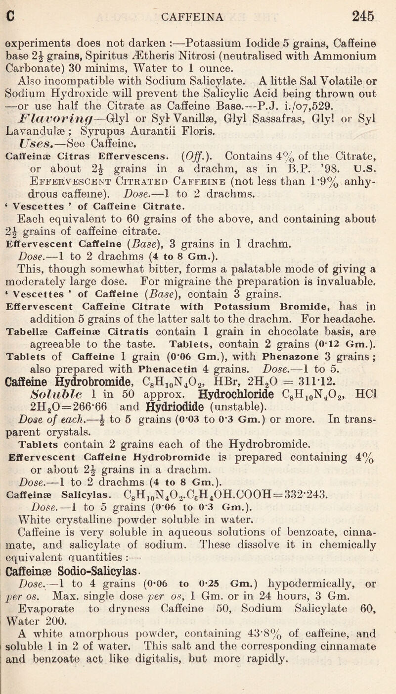 experiments does not darken :—Potassium Iodide 5 grains, Caffeine base 2\ grains, Spiritus HCtheris Nitrosi (neutralised with Ammonium Carbonate) 30 minims, Water to 1 ounce. Also incompatible with Sodium Salicylate. A little Sal Volatile or Sodium Hydroxide wrill prevent the Salicylic Acid being thrown out —or use half the Citrate as Caffeine Base.—P.J. i./o7,529. Flavoring—Glyl or Syl Vanillse, Glyl Sassafras, Glyl or Syl Lavandulae ; Syrupus Aurantii Floris. Fses.—See Caffeine. Caffeinae Citras Efferveseens. (Off.). Contains 4% of the Citrate, or about 2\ grains in a drachm, as in B.P. ’98. C.S. Effervescent Citrated Caffeine (not less than 1*9% anhy¬ drous caffeine). Dose.—I to 2 drachms. ‘ Vescettes ’ of Caffeine Citrate. Each equivalent to 60 grains of the above, and containing about 2b grains of caffeine citrate. Effervescent Caffeine (Base), 3 grains in I drachm. Dose.—1 to 2 drachms (4 to 8 Gm.). This, though somewhat bitter, forms a palatable mode of giving a moderate^ large dose. For migraine the preparation is invaluable. ‘ Vescettes ’ of Caffeine (Base), contain 3 grains. Effervescent Caffeine Citrate with Potassium Bromide, has in addition 5 grains of the latter salt to the drachm. For headache. Tabellaj Caffeinae Citratis contain 1 grain in chocolate basis, are agreeable to the taste. Tablets, contain 2 grains (0-12 Gm.). Tablets of Caffeine 1 grain (0‘06 Gm.), with Pbenazone 3 grains ; also prepared with Phenacetin 4 grains. Dose.-—1 to 5. Caffeine Hydrobromide, C8HJ0N4O2, HBr, 2H20 = 31P12. Soluble 1 in 50 approx. Hydrochloride C8H10NaO2, HC1 2H20 = 266’66 and Hydriodide (unstable). Dose of each.—£ to 5 grains (0‘03 to 03 Gm.) or more. In trans¬ parent crystals. Tablets contain 2 grains each of the Hydrobromide. Effervescent Caffeine Hydrobromide is prepared containing 4% or about 2\ grains in a drachm. Dose.—1 to 2 drachms (4 to 8 Gm.). Caffeinae Salicylas. C8H10N4O2.C£H4OH.COOH = 332'243. Dose.—1 to 5 grains (0‘06 to 03 Gm.). White crystalline powder soluble in water. Caffeine is very soluble in aqueous solutions of benzoate, cinna- mate, and salicylate of sodium. These dissolve it in chemically equivalent quantities :— Caffeinae Sodio-Salicylas. Dose.—1 to 4 grains (0*06 to 0*25 Gm.) hypodermically, or per os. Max. single dose per os, 1 Gm. or in 24 hours, 3 Gm. Evaporate to dryness Caffeine 50, Sodium Salicylate 60, Water 200. A white amorphous powder, containing 43'8% of caffeine, and soluble 1 in 2 of water. This salt and the corresponding cinnamate and benzoate act like digitalis, but more rapidly.