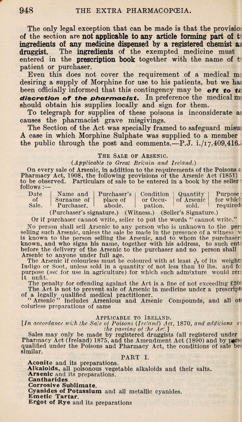 The only legal exception that can be made is that the provisio: of the section are not applicable to any article forming part of t; ingredients of any medicine dispensed by a registered chemist & druggist. The ingredients of the exempted medicine must entered in the prescription book together with the name of t patient or purchaser. Even this does not cover the requirement of a medical mi desiring a supply of Morphine for use to his patients, but we ha been officially informed that this contingency may be eft to ti discretion of the pharmacist, In preference the medical m: should obtain his supplies locally and sign for them. To telegraph for supplies of these poisons is inconsiderate a causes the pharmacist grave misgivings. The Section of the Act was specially framed to safeguard misut A case in which Morphine Sulphate was supplied to a member the public through the post and comments.—P.J. i./i 7,409,416., The Sale of Arsenic. (Applicable to Great Britain and Ireland.) On every sale of Arsenic, in addition to the requirements of the Poisons s Pharmacy Act, 1908, the following provisions of the Arsenic Act (1851) to be observed. Particulars of sale to be entered in a book by the seller follows :— Date Name and Purchaser’s Condition Quantity of Surname of place of or Occu¬ of Arsenic Sale. Purchaser. abode. pation. sold. Purpose for whid required (Purchaser’s signature.) (Witness.) (Seller’s Signature.) Or if purchaser cannot write, seller to put the words “ cannot write.” No person shall sell Arsenic to any person who is unknown to the per: selling such Arsenic, unless the sale be made in the presence of a witness v is known to the person selling the Arsenic, and to whom the purchaser- known, and who signs his name, together with his address, to such ent: before the delivery of the Arsenic to the purchaser and no person shall Arsenic to anyone under full age. The Arsenic if colourless must be coloured with at least XV of its weight Indigo or Soot, unless sold in a quantity of not less than 10 lbs. and fc purpose (not for use in agriculture) for which such admixture would rer it unfit. The penalty for offending against the Act is a fine of not exceeding £20: The Act is not to prevent sale of Arsenic in medicine under a prescript of a legally qualified medical practitioner. “Arsenic” includes Arsenious and Arsenic Compounds, and all ot colurless preparations of same Applicable to Ireland. [In accordance with the Sale of Poisons (Ireland) Act, 1870, and additions s the passing of the Ac,'.] Sales may only be made by registered druggists (all registered under Pharmacy Act (Ireland) 1875, and the Amendment Act (1890) and by pi>rs; qualified under the Poisons and Pharmacy Act, the conditions of sale be similar. PART I. Aconite and its preparations. Alkaloids, all poisonous vegetable alkaloids and their salts. Arsenic and its preparations. Gantharides. Corrosive Sublimate. Cyanides of Potassium and all metallic cyanides. Emetic Tartar. Ergot of Rye and its preparations