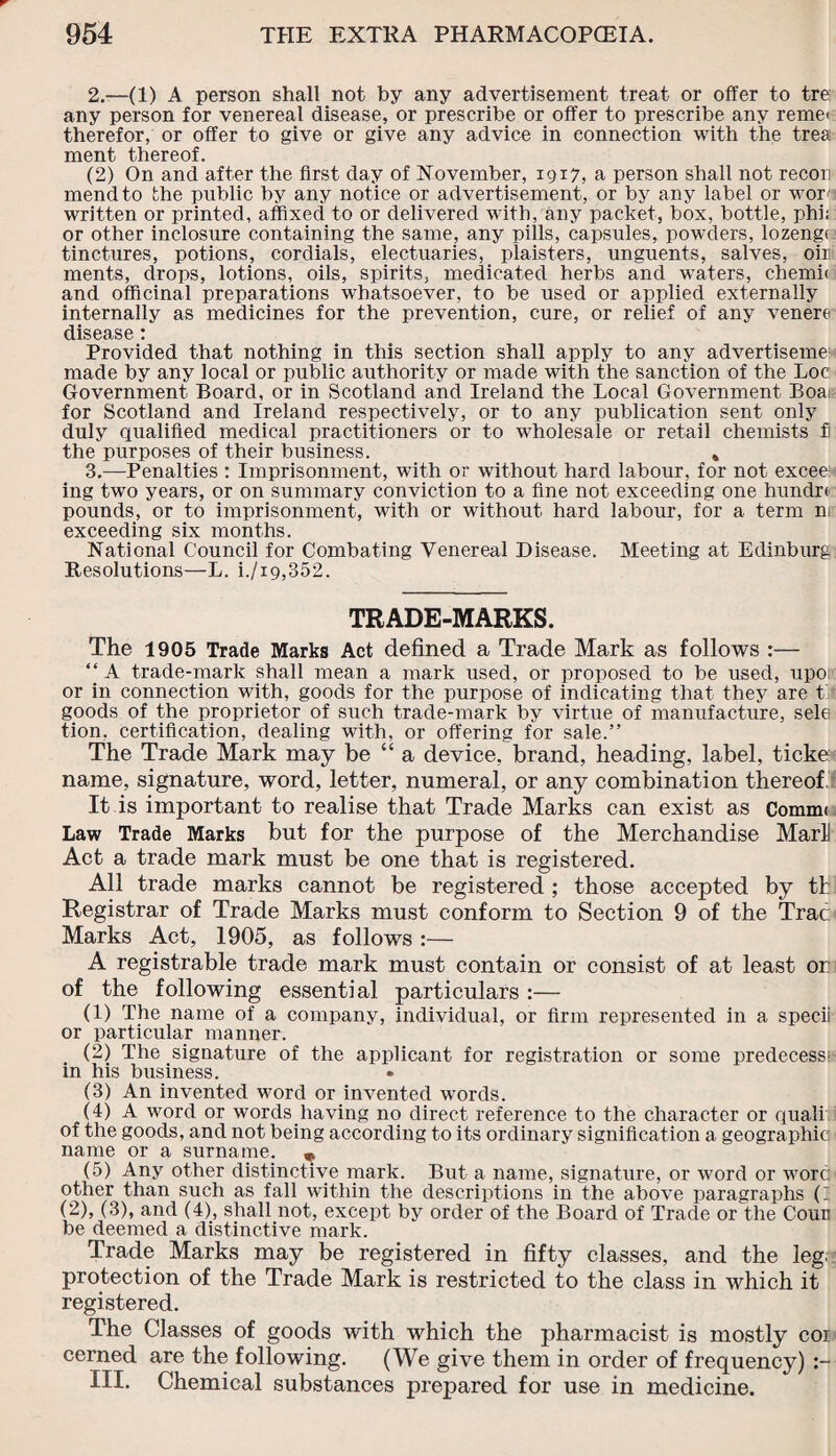 2. —(1) A person shall not by any advertisement treat or offer to tre any person for venereal disease, or prescribe or offer to prescribe any remet therefor, or offer to give or give any advice in connection with the trea ment thereof. (2) On and after the first day of November, 1917, a person shall not recon mend to the public by any notice or advertisement, or by any label or wore written or printed, affixed to or delivered with, any packet, box, bottle, phi; or other inclosure containing the same, any pills, capsules, powders, lozenge tinctures, potions, cordials, electuaries, plaisters, unguents, salves, oir ments, drops, lotions, oils, spirits, medicated herbs and waters, chemh and officinal preparations whatsoever, to be used or applied externally internally as medicines for the prevention, cure, or relief of any venere disease : Provided that nothing in this section shall apply to any advertiseme: made by any local or public authority or made with the sanction of the Loc Government Board, or in Scotland and Ireland the Local Government Boa: for Scotland and Ireland respectively, or to any publication sent only duly qualified medical practitioners or to wholesale or retail chemists J the purposes of their business. * 3. —Penalties : Imprisonment, with or without hard labour, for not excee: ing two years, or on summary conviction to a fine not exceeding one hundrt pounds, or to imprisonment, with or without hard labour, for a term m exceeding six months. National Council for Combating Venereal Disease. Meeting at Edinburg Resolutions—L. i./i9,352. TRADE-MARKS. The 1905 Trade Marks Act defined a Trade Mark as follows :— “ A trade-mark shall mean a mark used, or proposed to be used, upo or in connection with, goods for the purpose of indicating that they are t goods of the proprietor of such trade-mark by virtue of manufacture, sele tion. certification, dealing with, or offering for sale.” The Trade Mark may be “ a device, brand, heading, label, ticke name, signature, word, letter, numeral, or any combination thereof It is important to realise that Trade Marks can exist as Commi Law Trade Marks but for the purpose of the Merchandise MarU Act a trade mark must be one that is registered. All trade marks cannot be registered ; those accepted by th Registrar of Trade Marks must conform to Section 9 of the Trac Marks Act, 1905, as follows :— A registrable trade mark must contain or consist of at least or of the following essential particulars :— (1) The name of a company, individual, or firm represented in a specii or particular manner. (2) The signature of the applicant for registration or some predecessi- m his business. (3) An invented word or invented words. (4) A word or words having no direct reference to the character or quali of the goods, and not being according to its ordinary signification a geographic name or a surname. „ (5) Any other distinctive mark. But a name, signature, or word or wore other than such as fall within the descriptions in the above paragraphs (I (2), (3), and (4), shall not, except by order of the Board of Trade or the Coun be deemed a distinctive mark. Trade Marks may be registered in fifty classes, and the leg. protection of the Trade Mark is restricted to the class in which it registered. The Classes of goods with which the pharmacist is mostly coi cerned are the following. (We give them in order of frequency) III. Chemical substances prepared for use in medicine.