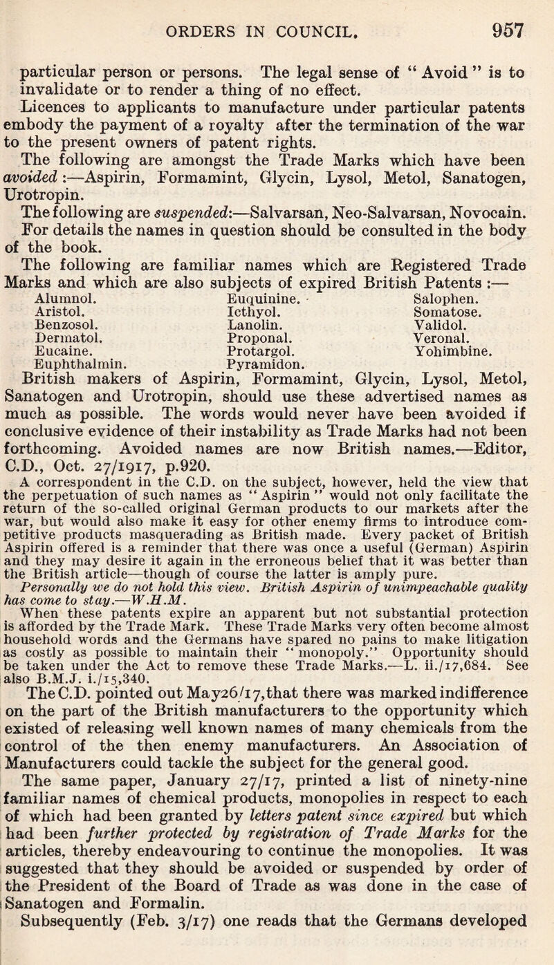particular person or persons. The legal sense of “ Avoid ” is to invalidate or to render a thing of no effect. Licences to applicants to manufacture under particular patents embody the payment of a royalty after the termination of the war to the present owners of patent rights. The following are amongst the Trade Marks which have been avoided :—Aspirin, Formamint, Glycin, Lysol, Metol, Sanatogen, Urotropin. The following are suspended:—Salvarsan, Neo-Salvarsan, Novocain. For details the names in question should be consulted in the body of the book. The following are familiar names which are Registered Trade Marks and which are also subjects of expired British Patents :— Alumnol. Euquinine. Salophen. Aristol. Icthyol. Somatose. Benzosol. Lanolin. Validol. Dermatol. Proponal. Veronal. Eucaine. Protargol. Yohimbine. Euphthalmin. Pyramidon. British makers of Aspirin, Formamint, Glycin, Lysol, Metol, Sanatogen and Urotropin, should use these advertised names as much as possible. The words would never have been avoided if conclusive evidence of their instability as Trade Marks had not been forthcoming. Avoided names are now British names.—Editor, C.D., Oct. 27/1917, p.920. A correspondent in the C.D. on the subject, however, held the view that the perpetuation of such names as “ Aspirin ” would not only facilitate the return of the so-called original German products to our markets after the war, but would also make it easy for other enemy firms to introduce com¬ petitive products masquerading as British made. Every packet of British Aspirin offered is a reminder that there was once a useful (German) Aspirin and they may desire it again in the erroneous belief that it was better than the British article—though of course the latter is amply pure. Personally we do not hold this view. British Aspirin of unimpeachable quality has come to stay.—W.H.M. When these patents expire an apparent but not substantial protection is afforded by the Trade Mark. These Trade Marks very often become almost household words and the Germans have spared no pains to make litigation as costly as possible to maintain their “ monopoly.” Opportunity should be taken under the Act to remove these Trade Marks.—L. ii./i7,684. See also B.M.J. i./i5,340. The C.D. pointed out May26/i7,that there was marked indifference on the part of the British manufacturers to the opportunity which existed of releasing well known names of many chemicals from the control of the then enemy manufacturers. An Association of Manufacturers could tackle the subject for the general good. The same paper, January 27/17, printed a list of ninety-nine familiar names of chemical products, monopolies in respect to each of which had been granted by letters patent since expired but which had been further protected by registration of Trade Marks for the articles, thereby endeavouring to continue the monopolies. It was suggested that they should be avoided or suspended by order of the President of the Board of Trade as was done in the case of i Sanatogen and Formalin. Subsequently (Feb. 3/17) one reads that the Germans developed