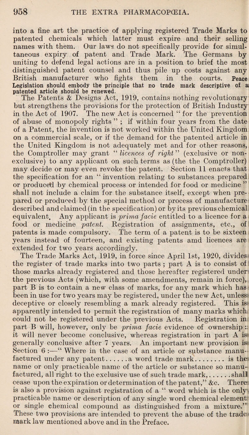 into a fine art the practice of applying registered Trade Marks to patented chemicals which latter must expire and their selling names with them. Our laws do not specifically provide for simul¬ taneous expiry of patent and Trade Mark. The Germans by uniting to defend legal actions are in a position to brief the most distinguished patent counsel and thus pile up costs against any British manufacturer who fights them in the courts. Peace Legislation should embody the principle that no trade mark descriptive of a patented article should be renewed. The Patents & Designs Act, 1919, contains nothing revolutionary but strengthens the provisions for the protection of British Industry in the Act of 1907. The new Act is concerned “ for the prevention of abuse of monopoly rights ” ; if within four years from the date of a Patent, the invention is not worked within the United Kingdom on a commercial scale, or if the demand for the patented article in the United Kingdom is not adequately met and for other reasons, the Comptroller may grant “ licences of right ” (exclusive or non¬ exclusive) to any applicant on such terms as (the the Comptroller) may decide or may even revoke the patent. Section 11 enacts that the specification for an “ invention relating to substances prepared or produced! by chemical process or intended for food or medicine ” shall not include a claim for the substance itself, except when pre¬ pared or produced by the special method or process of manufacture' described and claimed (in the specification) or by its previous chemical equivalent. Any applicant is prima facie entitled to a licence for a food or medicine patent. Registration of assignments, etc., of patents is made compulsory. The term of a patent is to be sixteen years instead of fourteen, and existing patents amd licences are extended for two years accordingly. The Trade Marks Act, 1919, in force since April 1st, 1920, divides! the register of trade marks into two parts ; part A is to consist of those marks already registered and those hereafter registered under1 the previous Acts (which, with some amendments, remain in force), part B is to contain a new class of marks, for any mark which has been in use for two years may be registered, under the new Act, unless! deceptive or closely resembling a mark already registered. This isi apparently intended to permit the registration of many marks which: could not be registered under the previous Acts. Registration in part B will, however, only be prima facie evidence of ownership:: it will never become conclusive, whereas registration in part A iss generally conclusive after 7 years. An important new provision is; Section 6 :—“ Where in the case of an article or substance manu¬ factured under any patent.a word trade mark.is the; name or only practicable name of the article or substance so manu¬ factured, all right to the exclusive use of such trade mark,.shall cease upon the expiration or determination of the patent,” &c. There; is also a provision against registration of a “ word which is the only practicable name or description of any single word chemical element: or single chemical compound as distinguished from a mixture.” These two provisions are intended to prevent the abuse of the trade; mark law mentioned above and in the Preface.