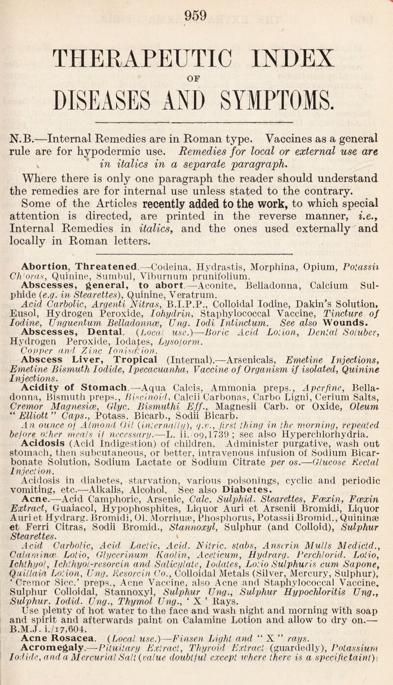 THERAPEUTIC INDEX OF DISEASES AND SYMPTOMS. N.B.—Internal Remedies are in Roman type. Vaccines as a general rule are for hypodermic use. Remedies for local or external use are in italics in a separate paragraph. Where there is only one paragraph the reader should understand the remedies are for internal use unless stated to the contrary. Some of the Articles recently added to the work, to which special attention is directed, are printed in the reverse manner, i.e.. Internal Remedies in italics, and the ones used externally and locally in Roman letters. Abortion, Threatened.—Codeina, Hydrastis, Morphina, Opium, Polassh Ch'oras, Quinine, Sumbul, Viburnum prunifolium. Abscesses, general, to abort.—Aconite, Belladonna, Calcium Sul¬ phide (e.g. in Stearettes), Quinine, Veratrum. Acid Carbolic, Argenti Nitras, B.I.P.P., Colloidal Iodine, Dakin’s Solution, Eusol, Hydrogen Peroxide, Iohydrin, Staphylococcal Vaccine, Tincture of Iodine, Unguentum Belladonnce, Ung. Iodi Intinctum. See also Wounds. Abscesses, Dental. (Local, use.)—Boric Acid Loiion, Denial Solubes, Hydrogen Peroxide, Iodates, Lysoform. Coyper and Zinc Ionisation. Abscess Liver, Tropical (Internal).—-Arsenicals, Emetine Injections, Emetine Bismuth Iodide, Ipecacuanha, Vaccine of Organism if isolated, Quinine Injections. Acidity of Stomach.—Aqua Calcis, Ammonia preps., A per fine, Bella¬ donna, Bismuth preps., Biscinoid, Calcii Carbonas, Carbo Ligni, Cerium Salts, Cremor Magnesias, Glyc. Bismuthi Eff., Magnesii Carb. or Oxide, Oleum “ Elliott ” Caps., Potass. Bicarb., Sodii Bicarb. An ounce of Almond Oil (infernally), q.v., first thing in the morning, repeated before other meals if necessary.—L. ii.'09,1739; see also Hyperchlorhydria. Acidosis (Acid Indigestion) of children. Administer purgative, wash out stomach, then subcutaneous, or better, intravenous infusion of Sodium Bicar¬ bonate Solution, Sodium Lactate or Sodium Citrate per os.—Glucose Rectal I njection. Acidosis in diabetes, starvation, various poisonings, cyclic and periodic vomiting, etc.—-Alkalis, Alcohol. See also Diabetes. Acne.—Acid Camphoric, Arsenic, Calc. Sulphid. Stearettes, Fcexin, Fcexin Extract, Guaiacol, Hypophosphites, Liquor Auri et Arsenii Bromidi, Liquor Auriet Hydrarg. Bromidi, 01. Morrhuse, Phosphorus, PotassiiBromid., Quininse et Ferri Citras, Sodii Bromid., Stannoxyl, Sulphur (and Colloid), Sulphur Stearettes. v Acid Carbolic, Acid Lactic, Acid. Nitric, stabs, Anscrin Mulls Medictd., Calumina' Lotio, Glycerinum Kaolin, Aceticum, Hydrarg. Perch/orid. Lotio, Ichthyol, Ichthyol-resorcin and Salicylate, Iodates, Lotio Sulphur is cum Sapone, Quillaia Loiion, Ung. Resorcin Co., Colloidal Metals (Silver, Mercury, Sulphur), ‘ Cremor Siec.’ preps., Acne Vaccine, also Acne and Staphylococcal Vaccine. Sulphur Colloidal, Stannoxyl, Sulphur Ung., Sulphur Hypochloritis Ung., Sulphur. Iodid. Ung., Thymol Ung., ‘ X ’ Rays. Use plenty of hot water to the face and wash night and morning with soap and spirit and afterwards paint on Calamine Lotion and allow to dry on.— B.M.J. i./i7,604. Acne Rosacea. (Local use.)—-Finsen Light and “ X ” rays. Acromegaly.—Pituitary Extract, Thyroid Extract (guardedly), Potassium Iodide, and a Mercurial Salt (value doubtful except where there is a specific taint))