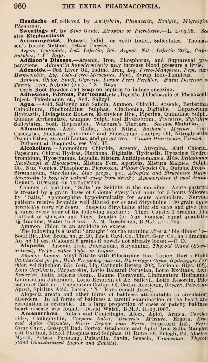 Headache of, relieved by Anlifebrin, Phenacetin, ExaJgin, Migralgim Phenazone. Sweatings of, by Zinc Oxide, Atropine or Picrotoxin.—L. i.,/09,28. See also Elephantiasis Actinomycosis.—Potassii Iodid., or Sodii Iodid., Salicylates. Thomas^ sen’s Iodide Method, Actino Vaccine. Argent. Colloidale, Iodi Injeciio, Sol. Argent. Nit., Injectio 20%, Cupr Sulphas, * X ’ Rays. Addison’s Disease.—Arsenic, Iron, Phosphorus, and Suprarenal pre parations. Adrenalin hypodermically may increase blood pressure a little. Adenoids.— Cod Liver Oil, Iodine, Iron, Liq. Ferro-Manganes. Pept. cum Haemoglobin, Liq. Iodo-Ferro-Manganes. Pept., Syrup Iodo-Tannicus. Ammon. Ch lor. Snuff, Glycerin, Liquor Ferri Perchlor. Nasal Injection 0 Tannic Acid, Nebulae (q.v.)., ‘X’ Rays. Orris Root Powder and Soap on septum to induce sneezing. Adhesions, Fibrous, Peritoneal,etc., Injectio Thiosinamin et Phenazoni, Inject. Thiosinamin et., Sod. Salicyl. Ague.—Acid. Salicylic and Salicin, Ammon. Chlorid., Arsenic, Berberinai Chinolinum, Cinchonidinse Sulphas, Cinchonina, Digitalis, Eupatorium Hydrastis, Livingstone Rousers, Methylene Blue, Piperina, Quinidinas Sulph. Quinine Arrhenalate, Quininae Sulph. and Hydrobrom., Tylcalsin, Tyllithin Salicylates, Sodii Hyposulph., Warburg’s Tincture. See also Malaria. Albuminuria.—Acid. Gallic., Amyl Nitris, Basham's Mixture, Ferr Cacodylas, Fuchsine, Jaborandi and Pilocarpine, Juniper Oil, Nitroglycerin Ozonic Ether, Strontii Lactas, and purgatives. Vinum Diurelicum, Viscum. Differential Diagnosis, see Vol. II. Alcoholism.—Ammonium Chloride, Arsenic, Atropina, Auri Chlorid. Capsicum, Chloral Hydras, Cinchona, Digitalis, Hydrastis, Hyoscinae Hydro bromidum, Hyoscyamus, Lupulin, Mistura Antidipsomanica, Mist. Belladonna Xanthoxyli et Hyoscyami, Mistura Ferri Aperiens, Mistura Magnes, Sulph Co., Nux Vomica, Phosphorus, Picrotoxin, Pilulce Capsici Co., Quinine Preps. Stramonium, Strychnine, Zinc preps., q.v., Atropine and Strychnine Hypo dermically to keep the patient away from drink; Apomorphine if mad drunk Useful Outline of Treatment. Calomel at bedtime, ‘ Salts ’ or Seidlitz in the morning. Acute gastritii is treated by £ grain doses of Calomel every half hour for 5 hours followed by * Salts,’ Apomorphine hypodermically for acute alcoholism. Nervoui patients receive Bromide well diluted per os and Strychnine 1/30 grain hypo: dermically every six hours. Suspend Strychnine after six days and give the] i ounce every hour of the following mixture :—Tinct. Capsici 1 drachm, Liq Extract of Quassia and Tinct. Ignatia (or Nux Vomica) equal quantitie: 1£ drachms, Water to 8 ozs.—A. M. Rosebrugh, B.M.J. i./i4,704. Ammon. Chlor. is an antidote to excess. The following is a useful ‘ draught ’ on the morning after a ‘ big dinner ’ Sodii Bic., Pot. Brom. aa. gr. 20, Tinct. Card. Co., Tinct. Gent. Co.,aa 1 drachm Aq. ad 1J ozs. (Calomel 5 grains if bowels not already loose).—C. D. Alopecia.—Arsenic, Iron, Pilocarpine, Strychnine, Thyroid Gland (Stand. ardised), Preps., either Tabs, or Liquor. Ammon. Liquor, Amyl Nitrite with Pilocarpine Hair Lotion, Burt’s Fluid Cantharides preps., High Frequency current, llydrargyn Oleas, Hydrargyn Pen chlor. vel Subchlor, Lin. Iodi, Liq. Carbonis Deterg. 20% Lotion c. Glyc. 10%: Lotio Capil/aris, Chrysarobin, Lotio Balsami Peruvian, Lotio Excitans, Loin Kesorcini, Lotio Etheris Comp., Baume Fioraventi, Linimentum Hoffmanni Linimentum Jaborandi, Lotio Resorcin et Ac. Salicyl., Lotio Resorcin, Pile carpin et Canthar., Unguentum Cadini, 01. Cadini Aceticum, Oxygen, Petroleun Spirit, Spiritus Acid. Lactic, ‘ X ’ Rays (small doses). Alopecia areata and other forms of baldness attributable to circulator’ disorders. In all forms of baldness a careful examination of the heart am circulation is desirable. In a large proportion of cases of patchy baldnes heart disease was found.—David Walsh, B.M.J. ii./i3,1007. Amenorrhoea.—Actsea and Cimicifugin, Aloes, Apiol, Arnica, Cantha1 rides, Caulophyllin, Corpora Lutea, Dewees’s Mixture, Ergota, Ergo and Apiol Capsules, Elixir Ergotce cum Ferro, Eupatorii Inf., Ferr: Oleas Caps., Gosspyii Rad. Cortex, Guaiacum and Apiol, Iron Salts, Mangar esii Oxidum, Nickel Phosphas and Sulphas, 01. Rutae, 01. Pulegii, Pil. Aloes e Myrrh, Potass. Permang., Pulsatilla, Savin, Senecio, Tanacetum. Thy rob gland (Standardised Liquor and Tablets).