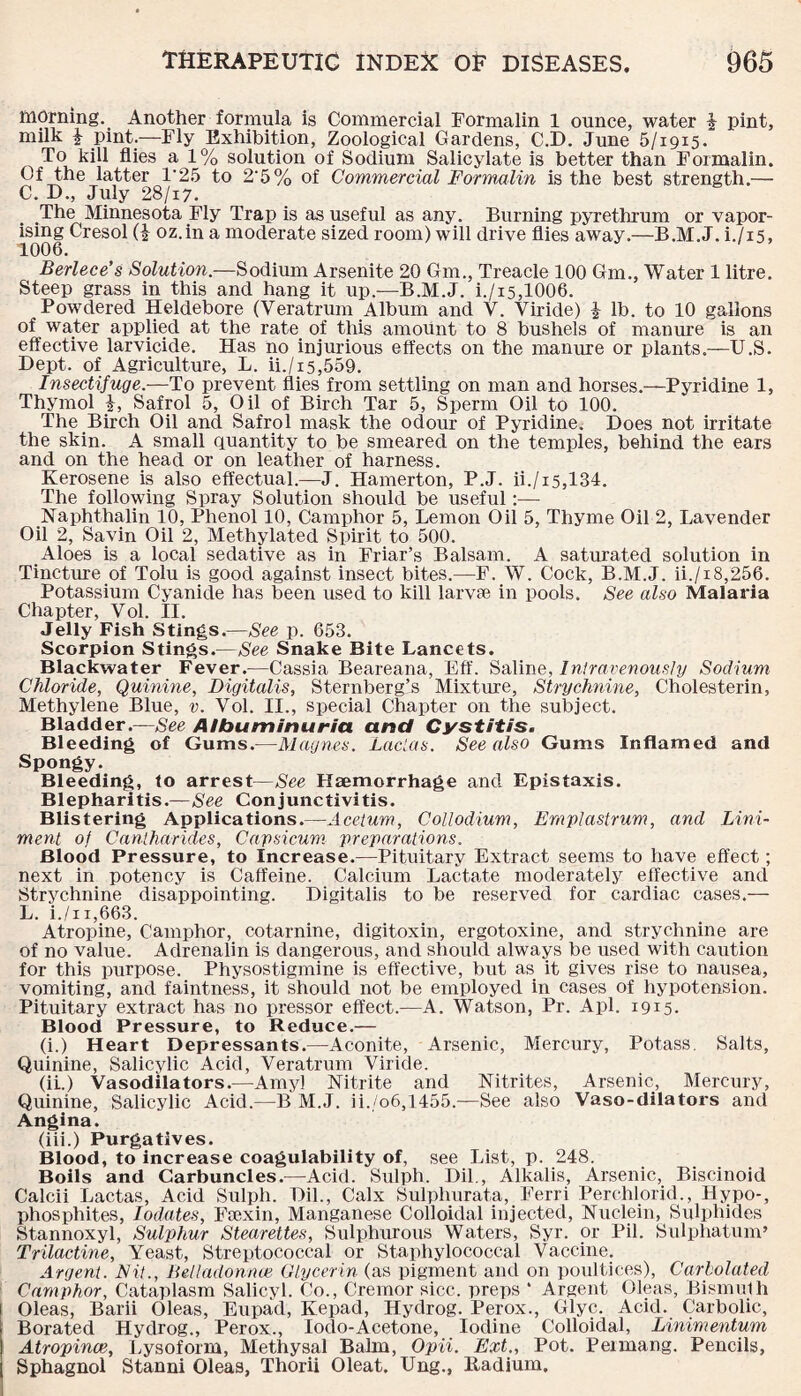 morning. Another formula is Commercial Formalin 1 ounce, water £ pint, milk £ pint.—Fly Exhibition, Zoological Gardens, C.D. June 5/1915. To kill flies a 1% solution of Sodium Salicylate is better than Formalin. Of the latter 1*25 to 2'5% of Commercial Formalin is the best strength.— C. D., July 28/17. The Minnesota Fly Trap is as useful as any. Burning pyrethrum or vapor¬ ising Cresol (i oz.in a moderate sized room) will drive flies away.—B.M.J. i./i5, 1006. Berlece’s Solution.—Sodium Arsenite 20 Gm., Treacle 100 Gm., Water 1 litre. Steep grass in this and hang it up.—B.M.J. i./i5,1006. Powdered Heldebore (Veratrum Album and V. Viride) £ lb. to 10 gallons of water applied at the rate of this amount to 8 bushels of manure is an effective larvicide. Has no injurious effects on the manure or plants.—U.S. Dept, of Agriculture, L. ii./i5,559. Insectifuge.—To prevent flies from settling on man and horses.—Pyridine 1, Thymol £, Safrol 5, Oil of Birch Tar 5, Sperm Oil to 100. The Birch Oil and Safrol mask the odour of Pyridine. Does not irritate the skin. A small quantity to be smeared on the temples, behind the ears and on the head or on leather of harness. Kerosene is also effectual.—J. Hamerton, P.J. ii./i5,134. The following Spray Solution should be useful:— Naphthalin 10, Phenol 10, Camphor 5, Lemon Oil 5, Thyme Oil 2, Lavender Oil 2, Savin Oil 2, Methylated Spirit to 500. Aloes is a local sedative as in Friar’s Balsam. A saturated solution in Tincture of Tolu is good against insect bites.—F. W. Cock, B.M.J. ii./x8,256. Potassium Cyanide has been used to kill larvse in pools. See also Malaria Chapter, Vol. II. Jelly Fish Stings.—See p. 653. Scorpion Stings.—See Snake Bite Lancets. Blackwater Fever.—Cassia Beareana, Eff. Saline, Intravenously Sodium Chloride, Quinine, Digitalis, Sternberg’s Mixture, Strychnine, Cholesterin, Methylene Blue, v. Vol. II., special Chapter on the subject. Bladder.—See Albuminuria and Cystitis. Bleeding of Gums.—Magnes. Lactas. See also Gums Inflamed and Spongy. Bleeding, to arrest—See Haemorrhage and Epistaxis. B1 ephari tis.—See Con j unc tivi tis. Blistering Applications.—Acetum, Collodium, Emplastrum, and Lini¬ ment of Cantharides, Capsicum preparations. Blood Pressure, to Increase.—Pituitary Extract seems to have effect; next in potency is Caffeine. Calcium Lactate moderately effective and Strychnine disappointing. Digitalis to be reserved for cardiac cases.— L. i./ii,663. Atropine, Camphor, cotarnine, digitoxin, ergotoxine, and strychnine are of no value. Adrenalin is dangerous, and should always be used with caution for this purpose. Physostigmine is effective, but as it gives rise to nausea, vomiting, and faintness, it should not be employed in cases of hypotension. Pituitary extract has no pressor effect.—A. Watson, Pr. Apl. 1915. Blood Pressure, to Reduce.— (i.) Heart Depressants.—Aconite, Arsenic, Mercury, Potass. Salts, Quinine, Salicylic Acid, Veratrum Viride. (ii.) Vasodilators.—Amyl Nitrite and Nitrites, Arsenic, Mercury, Quinine, Salicylic Acid.—B M.J. ii./o6,1455.—See also Vaso-dilators and Angina. (iii.) Purgatives. Blood, to increase coagulability of, see List, p. 248. Boils and Carbuncles.—Acid. Sulph. Dil., Alkalis, Arsenic, Biscinoid Calcii Lactas, Acid Sulph. Dil., Calx Sulplnirata, Ferri Perchlorid., Hypo-, phosphites, Iodates, Fsexin, Manganese Colloidal injected, Nuclein, Sulphides Stannoxyl, Sulphur Stearettes, Sulphurous Waters, Syr. or Pil. Suipliatum’ Trilactine, Yeast, Streptococcal or Staphylococcal Vaccine. Argent. Fit., Belladonna3 Glycerin (as pigment and on poultices), Carholated Camphor, Cataplasm Salicyl. Co., Cremor sicc. preps * Argent Oleas, Bismuth Oleas, Barii Oleas, Eupad, Kepad, Hydrog. Perox., Glyc. Acid. Carbolic, Borated Hydrog., Perox., lodo-Acetone, Iodine Colloidal, Linimentum Atropince, Lysoform, Methysal Balm, Opii. Ext., Pot. Peimang. Pencils, Sphagnol Stanni Oleas, Thorii Oleat. Ung., Radium.