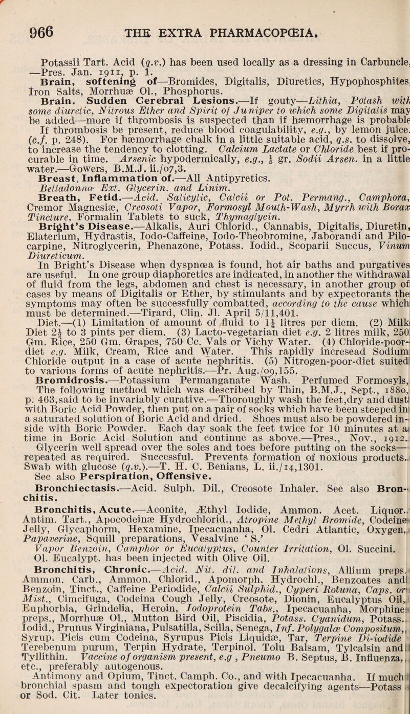 Potassii Tart. Acid (q.v.) has been used locally as a dressing in Carbuncle, —Pres. Jan. 1911, p. 1. Brain, softening of—Bromides, Digitalis, Diuretics, Hypophosphites Iron Salts, Morrhuae 01., Phosphorus. Brain. Sudden Cerebral Lesions.—If gouty—Lithia, Potash with some diuretic, Nitrous Ether and Spirit of Ju niper to which some Digitalis may be added—more if thrombosis is suspected than if haemorrhage is probable If thrombosis be present, reduce blood coagulability, e.g., by lemon juice, (c.f. p. 248). For haemorrhage chalk in a little suitable acid, q.s. to dissolve, to increase the tendency to clotting. Calcium Lactate or Chloride best if pro¬ curable in time. Arsenic hypodermically, e.g., I gr. Sodii Arsen, in a little water.—Gowers, B.M.J. ii./o7,3. Breast, Inflammation of.—All Antipyretics. Belladonna' Ext. Glycerin, and Linim. Breath, Fetid.—Acid. Salicylic, Calcii or Pot. Permang., Camphora, Cremor Magnesise, Creosoti Vapor, Formosyl Mouth-Wash, Myrrh with Borax Tincture. Formalin Tablets to suck, Thymaglycin. Bright’s Disease.—Alkalis, Auri Chlorid., Cannabis, Digitalis, Diuretin, Elaterium, Hydrastis, Iodo-Caffeine, Iodo-Theobromine, Jaborandi and Pilo¬ carpine, Nitroglycerin, Phenazone, Potass. Iodid., Scoparii Succus, Vinum Diureticum. In Bright’s Disease when dyspnoea is found, hot air baths and purgatives are useful. In one group diaphoretics are indicated, in another the withdrawal of fluid from the legs, abdomen and chest is necessary, in another group of cases by means of Digitalis or Ether, by stimulants and by expectorants the symptoms may often be successfully combatted, according to the cause which must be determined.—Tirard, Clin. Jl. April 5/11,401. Diet.—-(1) Limitation of amount of fluid to 1| litres per diem. (2) Milk Diet 2| to 3 pints per diem. (3) Lacto-vegetarian diet e.g. 2 litres milk, 250 Gm. Rice, 250 Gm. Grapes, 750 Cc. Vais or Vichy Water. (4) Chloride-poor- diet e.g. Milk, Cream, Rice and Water. This rapidly incresead Sodium Chloride output in a case of acute nephritis. (5) Nitrogen-poor-diet suited to various forms of acute nephritis.—Pr. Aug.,/09,155. Bromidrosis.—Potassium Permanganate Wash. Perfumed Formosyls, The following method which was described by Thin, B.M.J., Sept., 1880, p. 463,said to be invariably curative.—Thoroughly wash the feet,dry and dust! with Boric Acid Powder, then put on a pair of socks which have been steeped in a saturated solution of Boric Acid and dried. Shoes must also be powdered in¬ side with Boric Powder. Each day soak the feet twice for 10 minutes at ai time in Boric Acid Solution and continue as above.—Pres., Nov., 1912.. Glycerin well spread over the soles and toes before putting on the socks— repeated as required. Successful. Prevents formation of noxious products.. Swab with glucose (q.v.).—T. H. C. Benians, L. ii./14,1301. See also Perspiration, Offensive. Bronchiectasis.—Acid. Sulph. Dil., Creosote Inhaler. See also Bron¬ chitis. Bronchitis, Acute.—Aconite, iEthyl Iodide, Ammon. Acet. Liquor.. Antim. Tart., Apocodeinse Hydrochlorid., Atropine Methyl Bromide, Codeine: Jelly, Glycaphorm, Hexamine, Ipecacuanha, 01. Cedri Atlantic, Oxygen, Papaverine, Squill preparations, Vesalvine * S.’ Vapor Benzoin, Camphor or Eucalyptus, Counter Irritation, 01. Succini. 01. Eucalypt. has been injected with Olive Oil. Bronchitis, Chronic.-—Acid. Nit. dil. and Inhalations, Allium preps. Ammon. Carb., Ammon. Chlorid., Apomorph. Hydrochl., Benzoates andl Benzoin, Tinct., Caffeine Periodide, Calcii Sulphid., Cyperi Botuna, Caps, ore Mist., Cimcifuga, Codeina Cough Jelly, Creosote, Dionin, Eucalyptus Oil, Euphorbia, Grindelia, Heroin, Iodoprotein Tabs., Ipecacuanha, Morphine: preps., Morrhuse 01., Mutton Bird Oil, Piscidia, Potass. Cyanidum, Potass.. Iodid., Prunus Virginiana, Pulsatilla, Scilla, Senega, Inf. Polygalce Compositum,, Syrup. Picis cum Codeina, Syrupus Picis Liquidse, Tar, Terpine Di-iodide Terebenum purum, Terpin Hydrate, Terpinol. Tolu Balsam, Tylcalsin andil Tyllithin. Vaccine of organism present, e.g , Pneumo B. Septus, B. Influenza,,; etc., preferably autogenous. Antimony and Opium, Tinct. Camph. Co., and with Ipecacuanha. If much bronchial spasm and tough expectoration give decalcifying agents—Potass or Sod. Cit. Later tonics.