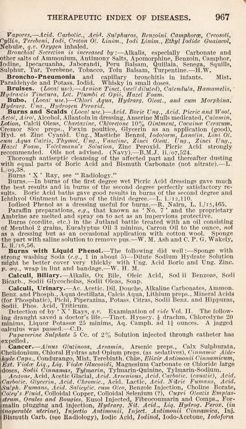 Vapores.—Acid. Carbolic., Acid. Sulphuros, Benzoini. Camphorce, Creosoti, Cyllin, Terebeni, Iodi, Croton 01. Linim., Iodi Linim., Ethyl Iodide Guaiacol, Nebula1, q.v. Oxygen inhaled. Bronchial Secretion is increased by:—Alkalis, especially Carbonate and other salts of Ammonium, Antimony Salts, Apomorphine, Benzoin, Camphor, Iodine, Ipecacuanha, Jaborandi, Peru Balsam, Quillaia, Senega, Squills, Sulphur, Tar, Terebene, Tobacco, Tolu Balsam, Turpentine.—H.W. Broncho-Pneumonia and capillary bronchitis in infants. Mist. Paraldehyde and Potass. Iodid. Whisky in small doses. Bruises. (Local use).—-Arniece Tinct. {.welldiluted), Calendula, Hamamelis, Hydrastis Tinctura, Lot. Plumbi et Opii, Hazel Foam. Bubo. {Local use.)—Chlori Aqua, Hydrarg. Oleat., and cum Morphina, Hydrarg. Ung., Hydrogen Peroxid. Burns and Scalds {Local use.)—Acid. Boric Ung., Acid. Picric and Wool, Actol, A irol, Alcohol, Allantoin in dressing, Anserine Mulls medicated, Calamin. Lotion, Calcii Oleas, Chartazinc, Chloretone 10% Ointment, Cocaince Ceratum. Cremor Sicc preps., Ftexin poultice, Glycerin as an application (good), Hyd. et Zinc Cyanid. Ung., Mastiche Benzol, Iodoform, Lanolin, Lini 01. cum Aqua Calcis, Thymol. Ung., Vaseline, Zinci Oleat. Ung., Zinci Ung., Hazel Foam, Volckmann's Solution, Zinc Peroxid. Picric Acid strongly recommended. Oils not advised. (Navy).—B.M.J. ii./o7,524. Thorough antiseptic cleansing of the affected part and thereafter dusting with equal parts of Boric Acid and Bismuth Carbonate (not nitrate).—L i./o9,38. Burns ‘ X ’ Ray, see “ Radiology.” Burns.—In burns of the first degree wet Picric Acid dressings gave much the best results and in burns of the second degree perfectly satisfactory re¬ sults. Boric Acid baths gave good results in burns of the second degree and Ichthyol Ointment in burns of the third degree.—-L. i./i2,110. Iodised Phenol as a dressing useful for burns.—R. Nairn, L. i./i5,465. Paraffin preparations, e.g., that known as ‘No. 7 ’ and the proprietary Ambrine are melted and spray on to act as an impervious protective. Burns (cordite, etc.) in the Jutland battle treated with an oil consisting of Menthol 2 grains, Eucalyptus Oil 3 minims, Carron Oil to the ounce, not as a dressing but as an occasional application with cotton wool. Sponge the part with saline solution to remove pus.—W. M. Ash and C. P. G. Wakely, L. ii./x6,56. Burns with Liquid Phenol.—The following did wellSponge with strong washing Soda {e.g., 1 in about 5)—Dilute Sodium Hydrate Solution might be better cover very thickly with Ung. Acid Boric and Ung. Zinc. p. ceg., wrap in lint and bandage.—W. H. M. Calculi, Biliary.—Alkalis, Ox Bile, Oleic Acid, Sod ii Benzoas, Sodi Bicarb., Sodii Glycocholas, Sodii Oleas, Soap. Calculi, Urinary.—Ac. Acetic. Dil. Douche, Alkaline Carbonates, Ammon. Benz, and Phosph., Aqua destillata, Calcis Aqua, Lithium preps., Mineral Acids (for Phosphatic), Pichi, Piperazina, Potass. Citras, Sodii Benz, and Hippuras, Sodii. Phos. Acid, Triticum. Detection of by ‘ X ’ Rays, q.v. Examination of vide Vol. II. The follow¬ ing draught saved a doctor’s life.-—Tinct. Hyoscy. \ drachm, Chlorodyne 20 minims, Liquor Potassse 25 minims, Aq. Camph. ad 1| ounces. A jagged calculus was passed.—C.D. Papaverine Sulphate 5 Cc. of 2% Solution injected through catheter has expelled. Cancer.—Alnus Glutinosa, Arsamin, Arsenic preps., Calx Sulphurata, Chelidonium, Chloral Hydras and Opium preps, (as sedatives), Cinnamic Alde¬ hyde Caps., Condurango, Mist. Terebinth. Chise, Elixir Antimonii Cinnamicum, Ext. Violce Liq., Liq. Violce Glucosidi, Magnesium Carbonate or Chloride large -doses, Sodii Cinnamas, Tylrparin, Tylmarin-Quinine, Tylmarin-Sodium. I Acetone, Acid, Acetic Glacial, Acid. Arsenious, Acid. Carbolic, {caustic), Acid. Carbolic. Glycerin, Acid. Chromic., Acid. Lactic, Acid. Nitric Fumans, Acid. Sulph. Fumans, Acid. Salicylic, cum Oleo, Benzole Injection, Choline Borate, Coley's Fluid, Colloidal Copper, Colloidal Selenium (?), Cupri Oleatis Emplas- strum. Ovules and Bougies, Eusol Injected, Fibrocoumarin and Comps., For¬ malin plugging and injection, Hydrarg. Nit. Acid., Liq. Hydrog. Perox. {in {inoperable uterine), Injectio Antimonii, Inject. Antimonii Cinnamica, Inj. k Bismuth Carb. (see Radiology), Iodic Apid, Iodinol, Iodo-Acetone, Iodoform