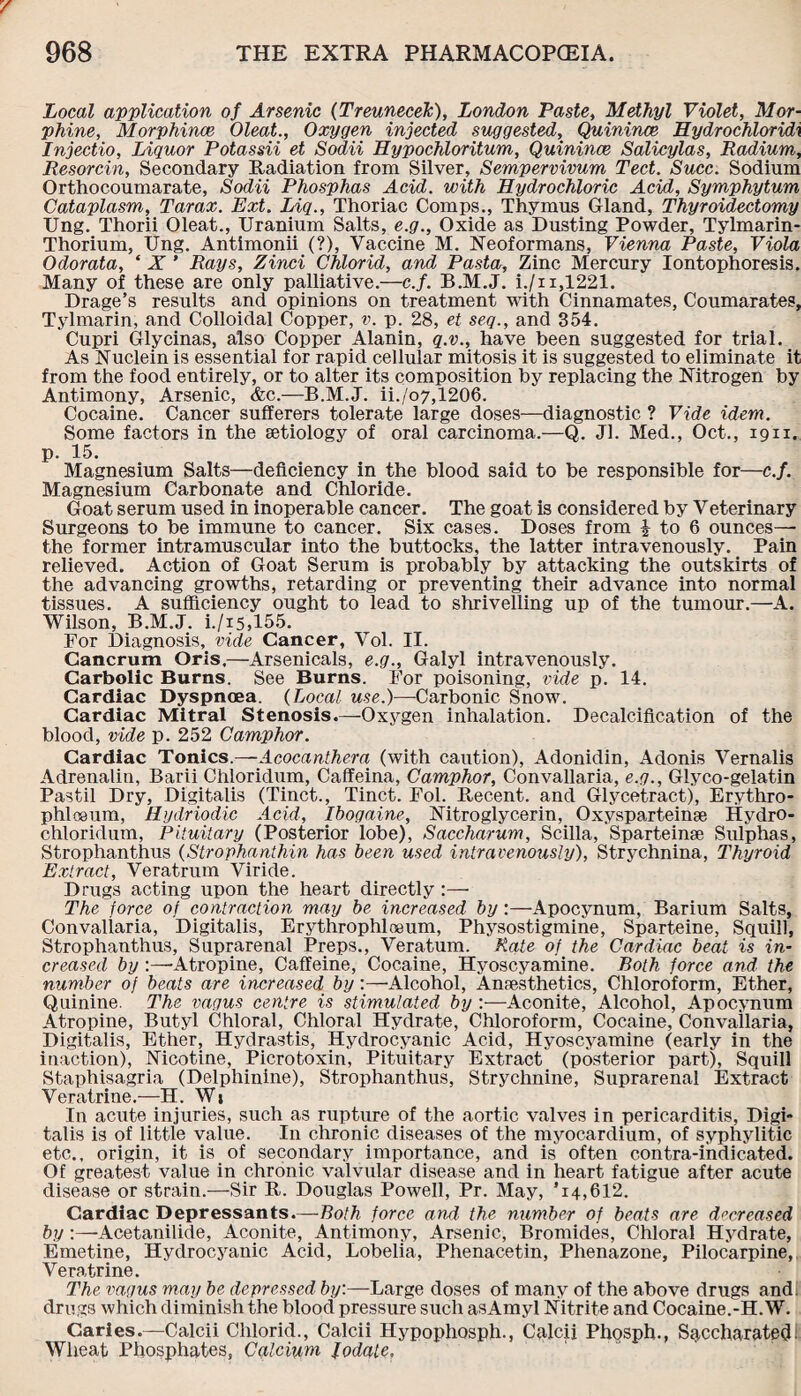 Local application of Arsenic (Treunecek), London Paste, Methyl Violet, Mor¬ phine, Morphince Oleat., Oxygen injected suggested, Quinince Hydrochloridi Injectio, Liquor Potassii et Sodii Hypochloritum, Quinince Salicylas, Radium, Resorcin, Secondary Radiation from Silver, Sempervivum Tect. Succ. Sodium Orthocoumarate, Sodii Phosphas Acid, with Hydrochloric Acid, Symphytum Cataplasm, Tarax. Ext. Liq., Thoriac Comps., Thymus Gland, Thyroidectomy Ung. Thorii Oleat., Uranium Salts, e.g., Oxide as Dusting Powder, Tylmarin- Thorium, Ung. Antimonii (?), Vaccine M. Neoformans, Vienna Paste, Viola Odorata, ‘ X ’ Rays, Zinci Chlorid, and Pasta, Zinc Mercury Iontophoresis. Many of these are only palliative.—c.f. B.M.J. i./n,1221. Drage’s results and opinions on treatment with Cinnamates, Coumarates, Tylmarin, and Colloidal Copper, v. p. 28, et seq., and 354. Cupri Glycinas, also Copper Alanin, q.v., have been suggested for trial. As Nuclein is essential for rapid cellular mitosis it is suggested to eliminate it from the food entirely, or to alter its composition by replacing the Nitrogen by Antimony, Arsenic, <fcc.—B.M.J. ii./o7,1206. Cocaine. Cancer sufferers tolerate large doses—diagnostic ? Vide idem. Some factors in the aetiology of oral carcinoma.—Q. Jl. Med., Oct., 1911. p. 15. Magnesium Salts—deficiency in the blood said to be responsible for—c.f. Magnesium Carbonate and Chloride. Goat serum used in inoperable cancer. The goat is considered by Veterinary Surgeons to be immune to cancer. Six cases. Doses from \ to 6 ounces— the former intramuscular into the buttocks, the latter intravenously. Pain relieved. Action of Goat Serum is probably by attacking the outskirts of the advancing growths, retarding or preventing their advance into normal tissues. A sufficiency ought to lead to shrivelling up of the tumour.—A. Wilson, B.M.J. i./i5,155. For Diagnosis, vide Cancer, Vol. II. Cancrum Oris.—Arsenicals, e.g., Galyl intravenously. Carbolic Burns. See Burns. For poisoning, vide p. 14. Cardiac Dyspnoea. (Local use.)—-Carbonic Snow. Cardiac Mitral Stenosis.—Oxygen inhalation. Decalcification of the blood, vide p. 252 Camphor. Cardiac Tonics.—Acocanthera (with caution), Adonidin, Adonis Vernalis Adrenalin, Barii Chloridum, Calfeina, Camphor, Convallaria, e.g., Glyco-gelatin Pastil Dry, Digitalis (Tinct., Tinct. Fol. Recent, and Glycetract), Erythro- phlo8um, Rydriodic Acid, Ibogaine, Nitroglycerin, Oxysparteinae Hydro- chloridum, Pituitary (Posterior lobe), Saccharum, Scilla, Sparteinae Sulphas, Strophanthus (Strophanthin has been used intravenously), Strychnina, Thyroid Extract, Veratrum Viride. Drugs acting upon the heart directly The force of contraction may be increased by:—Apocynum, Barium Salts, Convallaria, Digitalis, Erythrophlneum, Physostigmine, Sparteine, Squill, Strophanthus, Suprarenal Preps., Veratum. Rate of the Cardiac beat is in¬ creased by :—-Atropine, Caffeine, Cocaine, Hyoscyamine. Both force and the number of beats are increased by:—Alcohol, Anaesthetics, Chloroform, Ether, Quinine. The vagus centre is stimulated by :—Aconite, Alcohol, Apocynum Atropine, Butyl Chloral, Chloral Hydrate, Chloroform, Cocaine, Convailaria, Digitalis, Ether, Hydrastis, Hydrocyanic Acid, Hyoscyamine (early in the inaction), Nicotine, Picrotoxin, Pituitary Extract (posterior part), Squill Staphisagria (Delphinine), Strophanthus, Strychnine, Suprarenal Extract Veratrine.—H. Wi In acute injuries, such as rupture of the aortic valves in pericarditis, Digi¬ talis is of little value. In chronic diseases of the myocardium, of syphylitic etc., origin, it is of secondary importance, and is often contra-indicated. Of greatest value in chronic valvular disease and in heart fatigue after acute disease or strain.—Sir R. Douglas Powell, Pr. May, *14,612. Cardiac Depressants.—Both force and the number of beats are decreased by:—Acetanilide, Aconite, Antimony, Arsenic, Bromides, Chloral Hydrate, Emetine, Hydrocyanic Acid, Lobelia, Phenacetin, Phenazone, Pilocarpine, Veratrine. The vagus may be depressed by:—Large doses of many of the above drugs and. drugs which diminish the blood pressure such asAmyl Nitrite and Cocaine.-H.W. Caries.—Calcii Chlorid., Calcii Hypophosph., Calcii Phosph., Sqccharatedi Wheat Phosphates, Calcium fodate.