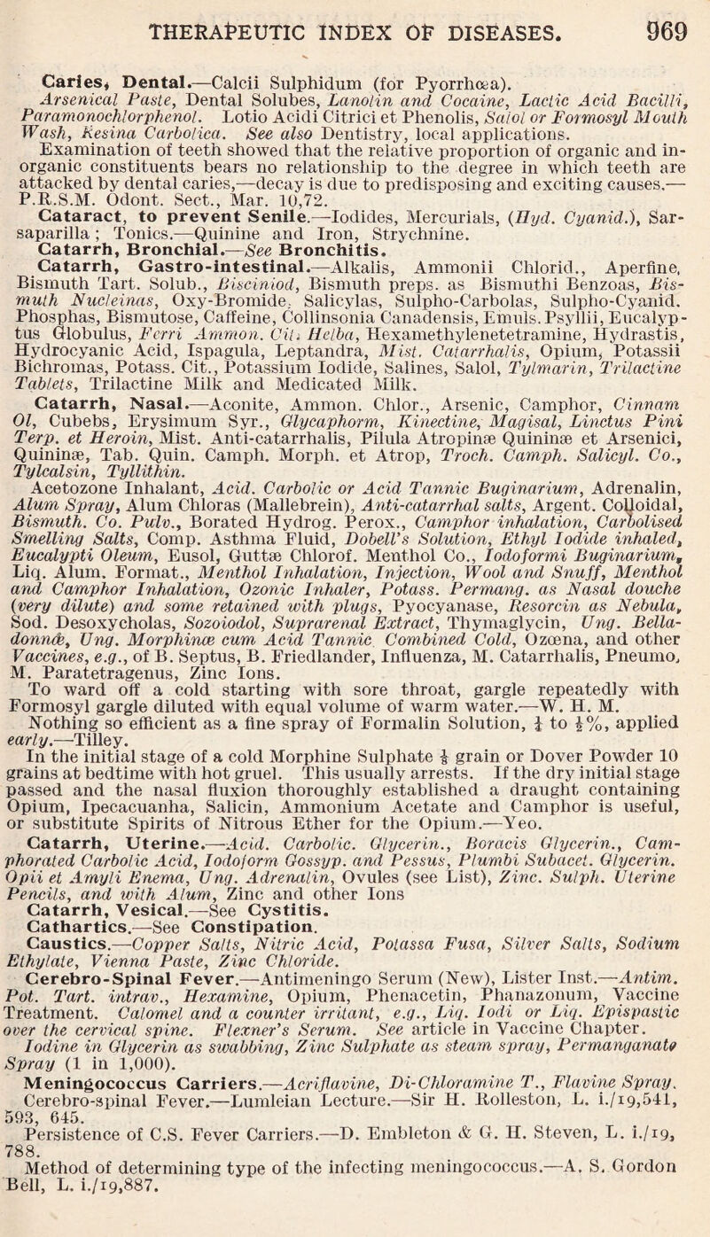 Caries* Dental.—Calcii Sulphidum (for Pyorrhcaa). Arsenical Paste, Dental Solubes, Lanolin and Cocaine, Lactic Acid Bacilli, Paramonochlor phenol. Lotio Acidi Citrici et Phenolis, Salol or Formosyl Mouth Wash, Resina Carbolica. See also Dentistry, local applications. Examination of teeth showed that the relative proportion of organic and in¬ organic constituents bears no relationship to the degree in which teeth are attacked by dental caries,—decay is due to predisposing and exciting causes.— P.R.S.M. Odont. Sect., Mar. 10,72. Cataract, to prevent Senile.—-Iodides, Mercurials, (Hyd. Cyanid.), Sar¬ saparilla ; Tonics.—Quinine and Iron, Strychnine. Catarrh, Bronchial.—See Bronchitis. Catarrh, Gastro-intestinal.—Alkalis, Ammonii Chlorid., Aperfine, Bismuth Tart. Solub., Bisciniod, Bismuth preps, as Bismuthi Benzoas, Bis¬ muth Nucleinas, Oxy-Bromide; Salicylas, Sulpho-Carbolas, Sulpho-Cyanid. Phosphas, Bismutose, Caffeine, Collinsonia Canadensis, Emuis.Psyllii, Eucalyp¬ tus Globulus, Ferri Ammon. Cih Melba, Hexamethylenetetramine, Hydrastis, Hydrocyanic Acid, Ispagula, Leptandra, Mist, Catarrhalis, Opium, Potassii Bichromas, Potass. Cit., Potassium Iodide, Salines, Salol, Tylmarin, Trilactine Tablets, Trilactine Milk and Medicated Milk. Catarrh, Nasal.—Aconite, Ammon. Chlor., Arsenic, Camphor, Cinnam 01, Cubebs, Erysimum Syr., Glycaphorm, Kinectine, Magisal, Linctus Pini Terp. et Heroin, Mist. Anti-catarrhalis, Pilula Atropinse Quininae et Arsenici, Quininse, Tab. Quin. Camph. Morph, et Atrop, Troch. Camph. Salicyl. Co., Tylcalsin, Tyllithin. Acetozone Inhalant, Acid. Carbolic or Acid Tannic Buginarium, Adrenalin, Alum Spray, Alum Chloras (Mallebrein), Anti-catarrhal salts, Argent. Colloidal, Bismuth. Co. Pulv., Borated Hydrog. Perox., Camphor inhalation, Carbolised Smelling Salts, Comp. Asthma Fluid, Dobell’s Solution, Ethyl Iodide inhaled, Eucalypti Oleum, Eusol, Guttse Chlorof. Menthol Co., Iodoformi Buginarium, Liq. Alum. Format., Menthol Inhalation, Injection, Wool and Snuff, Menthol and Camphor Inhalation, Ozonic Inhaler, Potass. Permang. as Nasal douche (very dilute) and some retained with plugs, Pyocyanase, Resorcin as Nebula, Sod. Desoxycholas, Sozoiodol, Suprarenal Extract, Thymaglycin, Ung. Bella¬ donna, TJng. Morphince cum Acid Tannic Combined Cold, Ozcena, and other Vaccines, e.g., of B. Septus, B. Friedlander, Influenza, M. Catarrhalis, Pneumo, M. Paratetragenus, Zinc Ions. To ward off a cold starting with sore throat, gargle repeatedly with Formosyl gargle diluted with equal volume of warm water.—W. H. M. Nothing so efficient as a fine spray of Formalin Solution, i to %%, applied early.—Tilley. In the initial stage of a cold Morphine Sulphate & grain or Dover Powder 10 grains at bedtime with hot gruel. This usually arrests. If the dry initial stage passed and the nasal fluxion thoroughly established a draught containing Opium, Ipecacuanha, Salicin, Ammonium Acetate and Camphor is useful, or substitute Spirits of Nitrous Ether for the Opium.—Yeo. Catarrh, Uterine.—Acid. Carbolic. Glycerin., Boracis Glycerin., Cam¬ phorated Carbolic Acid, Iodoform Gossyp. ami Pessus, Plumbi Subacei. Glycerin. Opii et Amyli Enema, Ung. Adrenalin, Ovules (see List), Zinc. Sulph. Uterine Pencils, and with Alum, Zinc and other Ions Catarrh, Vesical.—See Cystitis. Cathartics.—See Constipation. Caustics.—Copper Salts, Nitric Acid, Polassa Fusa, Silver Salts, Sodium Ethylate, Vienna Paste, Zinc Chloride. Cerebro-Spinal Fever.—Antimeningo Serum (New), Lister Inst.—Antim. Pot. Tart, intrav., Hexamine, Opium, Phenacetin, Phanazonum, Vaccine Treatment. Calomel and a counter irritant, e.g., Liq. Iodi or Liq. Epispastic over the cervical spine. Flexner’s Serum. See article in Vaccine Chapter. Iodine in Glycerin as swabbing. Zinc Sulphate as steam spray. Permanganate Spray (1 in 1,000). Meningococcus Carriers.—Acriflavine, Di-Chloramine T., Flavine Spray. Cerebro-spinal Fever.—Lumleian Lecture.—Sir H. Itolleston, L. i./i9,511, 593, 615. Persistence of C.S. Fever Carriers.—D. Embleton & G. H. Steven, L. h/19, 788. Method of determining type of the infecting meningococcus.—A. S, Gordon Bell, L. i./x9,887.