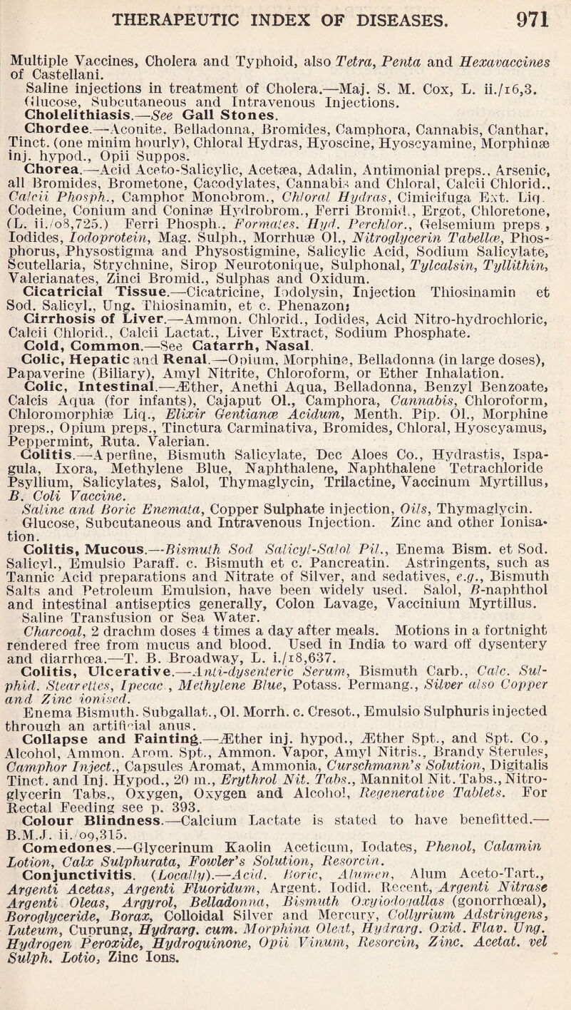 Multiple Vaccines, Cholera and Typhoid, also Tetra, Penta and Hexavaccines of Castellani. Saline injections in treatment of Cholera.—Maj. S. M. Cox, L. ii./i6,3. Glucose, Subcutaneous and Intravenous Injections. Cholelithiasis.—-See Gall Stones. Chordee.—Aconite, Belladonna, Bromides, Camphora, Cannabis, Canthar, Tinct. (one minim hourly), Chloral Hydras, Hyoscine, Hyoscyamine, Morphinse inj. hypod., Opii Suppos. Chorea.—-Acid Aceto-Salicylic, Acetsea, Adalin, Antimonial preps.. Arsenic, all Bromides, Brometone, Cacodylates, Cannabis and Chloral, Calcii Chlorid., Calcii Phnsph., Camphor Monobrom., Chloral Hydras, Cimicifuga Ext. Lip. Codeine, Conium and Coninse Hydrobrom., Ferri BromifL, Ergot, Chloretone, (L. ii./o3,725.) Ferri Phosph., Formates. Hyd. Perchlor., Gelsemium preps , Iodides, Iodoprotein, Mag. Sulph., Morrhuse 01., Nitroglycerin Tabellce, Phos¬ phorus, Physostigma and Physostigmine, Salicylic Acid, Sodium Salicylate, Scutellaria, Strychnine, Sirop Neurotonique, Sulphonal, Tylcalsin, Tyllithin, Valerianates, Zinci Bromid., Sulphas and Oxidum. Cicatricial Tissue.—Cicatricine, Iodolysin, Injection Thiosinamin et Sod. Salicyl., Ung. Thiosinamin, et c. Phenazon; Cirrhosis of Liver.—Ammon. Chlorid., Iodides, Acid Nitro-hydrochloric, Calcii Chlorid., Calcii Lactat., Liver Extract, Sodium Phosphate. Cold, Common.—See Catarrh, Nasal. Colic, Hepatic and Renal.—Opium, Morphine, Belladonna (in large doses), Papaverine (Biliary), Amyl Nitrite, Chloroform, or Ether Inhalation. Colic, Intestinal.-—-.Ether, Anethi Aqua, Belladonna, Benzyl Benzoate, Calcis Aqua (for infants), Cajaput 01., Camphora, Cannabis, Chloroform, Chloromorphise Liq., Elixir Gentiance Acidum, Menth. Pip. 01., Morphine preps., Opium preps., Tinctura Carminativa, Bromides, Chloral, Hyoscyamus, Peppermint, Ruta. Valerian. Colitis.—Aperfine, Bismuth Salicylate, Dec Aloes Co., Hydrastis, Ispa- gula, lx ora, Methylene Blue, Naphthalene, Naphthalene Tetrachloride Psyllium, Salicylates, Salol, Thymaglycin, Trilactine, Vaccinum Myrtillus, B. Coli Vaccine. Saline and Boric Enemata, Copper Sulphate injection, Oils, Thymaglycin. Glucose, Subcutaneous and Intravenous Injection. Zinc and other Ionisa¬ tion. Colitis, Mucous.—Bismuth Sod Salicyl-Salol Pit., Enema Bism. et Sod. Salicyl., Emulsio Paraff. c. Bismuth et c. Pancreatin. Astringents, such as Tannic Acid preparations and Nitrate of Silver, and sedatives, e.g., Bismuth Salts and Petroleum Emulsion, have been widely used. Salol, P-naphthol and intestinal antiseptics generally. Colon Lavage, Vaccinium Myrtillus. Saline Transfusion or Sea Water. Charcoal, 2 drachm doses 4 times a day after meals. Motions in a fortnight rendered free from mucus and blood. Used in India to ward off dysentery and diarrhoea.—T. B. Broadway, L. i./x8,637. Colitis, Ulcerative.—Anti-dysenteric Serum, Bismuth Carb., Calc. Sul- phid. Steareties, Ipecac , Methylene Blue, Potass. Permang., Silver also Copper and Zinc ionised. Enema Bismuth. Subgallat., 01. Morrh. c. Cresot., Emulsio Sulphuris injected through an artificial anus. Collapse and Fainting.—.Ether inj. hypod., .Ether Spt., and Spt. Co., Alcohol, Ammon. Arom. Spt., Ammon. Vapor, Amyl Nitris., Brandy Sterules, Camphor Inject., Capsules Aromat, Ammonia, Curschmann's Solution, Digitalis Tinct. and Inj. Hypod., 20 m., Erythrol Nit. Tabs., Mannitol Nit. Tabs., Nitro¬ glycerin Tabs., Oxygen, Oxygen and Alcohol, Regenerative Tablets. For Rectal Feeding see p. 393. Colour Blindness.—Calcium Lactate is stated to have benefitted.— B.M.J. ii.'09,315. Comedones.—Glycerinum Kaolin Aceticum, Iodates, Phenol, Calamin Lotion, Calx Sulphurata, Fowler's Solution, Resorcin. Conjunctivitis. {Locally).—Acid. Boric, Alumen, Alum Aceto-Tart., Argenti Acetas, Argenti Fluoridum, Argent. lodid. Recent, Argenti Nitrase Argenti Oleas, Argyrol, Belladonna, Bismuth Oxyiodogallas (gonorrhoeal), Boroglyceride, Borax, Colloidal Silver and Mercury, Collyrium Adstringens, Luteum, Cuprung, Hydrarg. cum. MorphinaOleat, Hydrarg. Oxid. Flav. Ung. Hydrogen Peroxide, Hydroguinone, Opii Vinum, Resorcin, Zinc. Acetat. vel Sulph. Lotio, Zinc Ions.