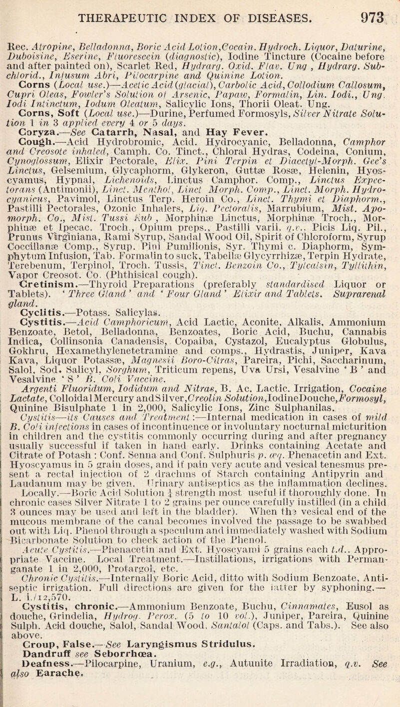 llec. Atropine, Belladonna, Boric Acid Lotion,Cocain. Tlydroch. Liquor, Daturine, Duboisine, Eserine, Fluorescein {diagnostic), Iodine Tincture (Cocaine before and after painted on), Scarlet Red, Hydrarg. Oxid. Flav. Ung , Hydrarg. Sub- chlorid., Inf mum Abri, Pilocarpine and Quinine Lotion. Corns (Local use.)—Acetic Acid {glacial), Carbolic Acid,Collodium Callosum, Cupri Oleas, Fowler’s Solution of Arsenic, Papaw, Formalin, Lin. Iodi., Ung. Iodi Intinctum, Iodum Oleatum, Salicylic Ions, Thorii Oleat. Ung. Corns, Soft {Local use.)—Durine, Perfumed Formosyls, Silver Nitrate Solu¬ tion 1 in 3 applied every 4 or 5 days. Coryza.—See Catarrh, Nasal, and Hay Fever. Cough.—-Acid Hyclrobromic, Acid. Hydrocyanic, Belladonna, Camphor and Creosote inhaled, Canrph. Co. Tinct., Chloral Hydras, Codeina, Conium, Cynoglossum, Elixir Pectorale, Elix. Pini Ter pin et Diacetyl-Morph. Gee’s Linctus, Gelsemium, Glycaphorm, Glykeron, Guttae Rosae, Helenin, Hyos- c yam us, Hypnal, Lichenoids, Linctus Camphor. Comp., Linctus Expec- torans (Antimonii), Linct. Menthol. Linct Morph. Comp., Linct. Morph. Hydro- cyanicus, Pavimol, Linctus Terp. Heroin Co., Linct. Thymi et Diaphorm., Pastilli Pectorales, Ozonic Inhalers, Liq. Pcctoralis, Marrubium, Mist. Apo- morph. Co., Mist. Tussi Pub , Morphinse Linctus, Morphinee Troch., Mor- phiuse et Ipecac. Troch., Opium preps., Pastilli varii. q.v., Picis Liq. Pil., Prunus Vlrginiana, Rami Syrup, Sandal Wood Oil, Spirit of Chloroform, Syrup Coccillanse Comp., Syrup. Pini Pumilionis, Syr. Thymi c. Diaphorm, Sym¬ phytum Infusion, Tab. Formalin to suck. Tab el he Glycyrrhizse, Terpin Hydrate, Terebenum, Terpinol, Troch. Tussis, Tinct. Benzoin Co., Ty leal sin, Tyllithin, Vapor Creosot. Co. (Phthisical cough). Cretinism.—Thyroid Preparations (preferably standardised Liquor or Tablets). ‘ Three Gland ’ and ‘ Four Gland ’ Elixir and Tablets. Suprarenal gland. Cyclitis.—Potass. Salicylas. Cystitis.—Acid Camphoricum, Acid Lactic, Aconite, Alkalis, Ammonium Benzoate, Betol, Belladonna, Benzoates, Boric Acid, Buchu, Cannabis Indica, Collinsonia Canadensis, Copaiba, Cystazol, Eucalyptus Globulus, Gokhru, Hexamethylenetetramine and comps., Hydrastis, Juniper, Kava Kava, Liquor Potassee, Magnesia Boro-Citras, Pareira, Pichi, Saccharinum, Salol, Sod. Salicyl, Sorghum, Triticum repens, Uva Ursi, Vesalvine ‘ B ’ and Vesalvine ‘ S ’ />. Coli Vaccine. Argenti Fluoridum, Iodidum and Ni.tras, B. Ac. Lactic. Irrigation, Cocaine Lactate, Colloidal Mercury andSilver,C'reolin Solution,Iodh\eDouche,Formosyl, Quinine Bisulphate 1 in 2,000, Salicylic Ions, Zinc Sulphanilas. Cystitis—-its Causes and Treatment:—Internal medication in cases of mild B. Coli infections in cases of incontinuence or involuntary nocturnal micturition in children and the cystitis commonly occurring during and after pregnancy usually successful if taken in hand early. Drinks containing Acetate and Citrate of Potash : Conf. Senna and Conf. Sulphuris p. cog. Phenacetin and Ext. Hyoscyamus in 5 grain doses, and if pain very acute and vesical tenesmus pre¬ sent a rectal injection of 2 drachms of Starch containing Antipyrin and Laudanum may be given. Urinary antiseptics as the inflammation declines. Locally.—Boric Acid Solution i strength most useful if thoroughly done. Tn chronic cases Silver Nitrate 1 to 2 grains per ounce carefully instilled (in a child 3 ounces may be used and left in the bladder). When the vesical end of the mucous membrane of the canal becomes involved the passage to be swabbed out with Liq. Phenol through a speculum and immediately washed with Sodium Bicarbonate Solution to check action of the Phenol. Acute Cystitis.—Phenacetin and Ext. Hyoscyami 5 grains each t.d.. Appro¬ priate Vaccine. Local Treatment.—Instillations, irrigations with Perman- i ganate 1 in 2,000, Protargol, etc. I Chronic Cystitis.—Internally Boric Acid, ditto with Sodium Benzoate, Anti¬ septic irrigation. Full directions are given for the latter by syphoning.— L. i./i2,570. Cystitis, chronic.—Ammonium Benzoate, Buchu, Cinnamates, Eusol as douche, Grindelia, Hydrog. Perox. (5 to 10 vol.), Juniper, Pareira, Quinine Sulph. Acid douche, Salol, Sandal Wood, Santalol (Caps, and Tabs.). See also above. Croup, False.—See Laryngismus Stridulus. Dandruff see Seborrhoea. Deafness.—Pilocarpine, Uranium, e.g., Autunite Irradiation, q.v. See also Earache.