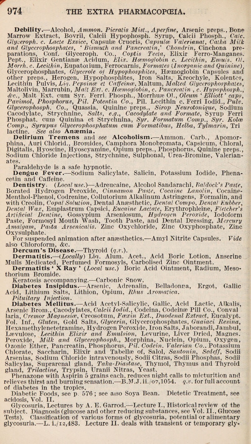 Debility.—Alcohol, Ammon. Picratis Mist., Aperfine, Arsenic preps., Bone Marrow Extract, Bovril, Calcii Hypophosph. Syrup, Calcii Phosph., Cate. Glyceroph. c. Lade Exsicc, Capsulse Cruoris, Capsulce Valerianat, Catha Milk and Glycerophosphates, ‘ Bismuth and Pancreatin,’ Chondrin, Cinchona pre¬ parations, Conf. Glyceroph. Co., Coptis Te-eta. Elixir Ferro-Manganes. Pept., Elixir Gentianse Acirlum, Elix. Hcemoglobin c. Lecithin, Emuts. 01. Morrh. c. Lecithin, Eupatoiium, Ferrocarnis, Formates (Inorganic and Quinine), Glycerophosphates, Glycerole o) Hypophosphites, Haemoglobin Capsules and other preps., Herogen, Hypophosphites, Iron Salts, Kreochyle, Kolentes, Lecithin Pulvis, Lig. Pepsince et Caffeince, Maltum, Malted Glycerophosphates, Maltolivin, Marrubin, Malt Ext. c. Haemoglobin, c. Pancreatin , c. Hypophosph., &c., Malt Ext. cum Syr. Ferri. Phosph., Morrhuae O!., Oleum ‘ Elliott ’ caps, Pavimol, Phosphorus, Pil. Potentin Co., Pil. Lecithin c. Ferri Iodid., Pulv. Glycerophosph. Co., Quassia, Quinine preps., Strop Neurotonique, Sodium Cacodylate, Strychnine, Salts, e.g., Cacodylate and Formate, Syrup Ferri Phosphat. cum Quinina et Strychnina, Syr. Formatum Comp., Syr. Kolre Comp., Syrupus Glycerophosphatum cum Formatibus, Helba, Tylmarin, Tri lactine. See also Anaemia. Delirium Tremens and see Alcoholism.—Ammon. Carb., Apomor- phina, Auri Chlorid., Bromides, Camphora Monobromata, Capsicum, Chloral, Digitalis, Hyoscine, Hyoscyamine, Opium preps., Phosphorus, Quinine preps., Sodium Chloride Injections, Strychnine, Sulphonal, Urea-Bromine, Valerian¬ ates. Paraldehyde is a safe hypnotic. Dengue Fever.—Sodium Salicylate, Salicin, Potassium Iodide, Phena- cetin and Caffeine. Dentistry. (Local use.)—Adreucaine, Alcohol Sandarachi, Baldock's Paste, Borated Hydrogen Peroxide, Cinnamon Paste, Cocaine Lanolin, Cocaine- Menthol-Phenol, Codrenine, Collutorium Alkalinum Astringens, Formalin, and with Creolin, Copal Solution, Dental Anaesthetic, Dental Compo, Dental Lubber, Dental Wax, Emplastrum Capsici, Eucaine Lactate, Erythrophleine, Fletcher’s Artificial Dentine, Gossypium Arseniosum, Hydrogen Peroxide, Iodoform Paste, Formosyl Mouth Wash, Tooth Paste, and Dental Dressing, Mercury Amalgam, Pasta Arsenicalis. Zinc Oxychloride, Zinc Oxyphosphate, Zinc Oxysulphate. For suspended animation after anaesthetics.—Amyl Nitrite Capsules. Vide aiso Chloroform, &c. Dercum’s Disease.—Thyroid (q.r.). Dermatitis.—(Locally) Liq. Alum. Acet., Acid Boric Lotion, Anserine Mulls Medicated, Perfumed Formosyls, Carbolised Zinc Ointment. Dermatitis ‘ X Ray ’ (Local use.) Boric Acid Ointment, Pvadium, Meso- thorium Bromide. Keratosis accompanying.—Carbonic Snow. Diabetes Insipidus.—Arsenic, Adrenalin, Belladonna, Ergot, Gallic Acid, Lithium Salts, Lithion, Opium, Rhus Aromatica. Pituitary Injection. Diabetes Mellitus.—Acid Acetyl-Salicylic, Gallic, Acid Lactic, Alkalis, Arsenic Brom., Cacodylates, Calcii Iodid., Codeina, Codeinae Pill Co., Conval laria, Cremor Magnesice, Creosotum, Fae-xin Ext., Duodenal Extract, Eucalypt. Fol. Inf., Gluten, Gold Salts, Glycerin, Glycerophosphates, Guaiaci Resina, Hexamethylenetetramine, Hydrogen Peroxide, Iron Salts, Jaborandi, Jambul, Laevulose, Lecithin Elixir and Emulsion, Levurine, Liver Dried, Magnes. Peroxide, Milk and Glycerophosph., Morphina, Nuclein, Opium, Oxygen, Ozonic Ether, Pancreatin, Phosphorus, Pil. Code in. Valerian Co.. Potassium Chlorate, Saccharin, Elixir and Tabellae of, Salol, Santonin, Sedeff, Sodii Arsenias, Sodium Chloride intravenously, Sodii Citras, Sodii Phosphas, Sodii Salicylas, Suprarenal gland, Taka-Diastase, Thymol, Thymus and Thyroid gland, Trilactine, Trypsin, Uranii Nitras, Yeast. Phenazone with Aspirin 5 grains each, reduces night calls to micturition and relieves thirst and burning sensation.—B.M.J. ii./o7,1054. q.v. for full account of diabetes in the tropics. Diabetic Foods, see p. 576; see a iso Soya Bean. Dietetic Treatment, see. acidosis, Vol. II. Glycosuria, Lectures by A. E. Garrod.—Lecture I., Historical review of the subject. Diagnosis (glucose and other reducing substances, see Vol. II., Glucose Tests). Classification of various forms of glycosuria, potential or alimentary glycosuria.—L. i./x2,483. Lecture II. deals with transient or temporary gly-