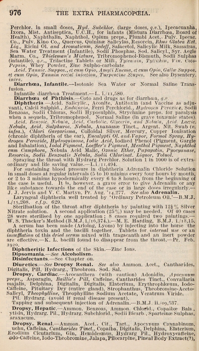 Perchlor. in small doses, Hyd. Subchlor. (large doses, q.v.), Ipecacuanha, Ixora, Mist. Antiseptica, U.C.H., for infants (Mistura Diarrhoea, Board of Health), Naphthalin, Naphthol, Opium preps., Plumbi Acet., Pulv. Ipecac. Co., Pulv. Kino Co., Quercus, Quininse Salicylas,Resorcin, Rhus Glabra Ext. Liq., Kicini 01. and Aromaticum, Sedeff, Salacetol, Salicylic Milk, Sassafras, Sea Water Treatment (Infantile), Sodii Phosphas, Sod. Salicyl., Syr. Aegle Marm. Co., Thieleman’s Mixture, Tribromophenol-Bismuth, Sodii Sulphas (infantile), q.v., Trilactine Tablets or Milk, Tylcalsin, Tyllithiv, Vin. Colo- Pepsin, Whey Powder, Zinc Sulpho-carbolate Acid. Tannic. Suppos., et cum Opio, Amyli Enema, el cum Opio, GaUce Suppos. et cum Opio, Tannin rectal injection, Turpentine Stupes. See also Dysentery. infra. Diarrhoea, Infantile.—Tsotonic Sea Water or Normal Saline Trans¬ fusion. Infantile diarrhoea Treatment.— L. i./n,580. Diarrhoea of Phthisis.—Goto and drugs as for diarrhoea, q.v. Diphtheria—Acid. Salicylic., Aconite, Antitoxin (and Vaccine as adju¬ vant), Calcii Sulphid., Endotoxin, Ferri Perchlorid., Hydrogen Bcroxice, Sodii Benzoas, Sodii Chloras, Sodii Hyposulphis, Strychnine preps, for paralysis when a sequela, Tribromophenol. Normal Saline (in grave toxsemic states). Acid. Benzoic. Nebula, Acid. Carbolic. Glycerin, and Nebula, Acid. Lactic. Nebula, Acid. Sulphuros. Nebula, Ananassae Tinct., Argent. Nit. Swab (v. infra.), Chlori Gargarisma, Colloidal Silver, Mercury, Copper Ionisation (chronic diphtheria of the ear), Eucalypti 01. and Vapor, Formol Spray, Hy¬ drogen Peroxide, Hydroquinone, Iodic Acid, Iodised Phenol (Pigment, Gargle and Inhalation), lodol Pigment, Loeffler's Pigment, Menthol Pigment, Naphthol cum Camphora, Nebula Acid Malic, Ozonic Ether, Papayotin, Pyocyanase, Resorcin, Sodii Benzoatis Nebula, Sodii Chlorinat. Liquor, Toluol. Spraying the throat with Hydrarg Perchlor. Solution 1 in 1000 is of extra¬ ordinary and life saving value.—L.i./n,494. For sustaining blood pressure in diphtheria Adrenalin Chloride Solution in small doses at regular intervals (5 to 10 minims every four hours by mouth, or 2 to 3 minims hypodermically every 6 to 8 hours), from the beginning of the case is useful. It is, however, a grave error to give Adrenalin or any like substance towards the end of the case or in large doses irregularly.— J. J. Jervis and V. C. Martyn, Pr. Aug. ’14,277. See also Adrenalin. Laryngeal diphtheria well treated by ‘Ordinary Petroleum Oil.’—B.M.J. i./i5,208. c./.p. 629. Sterilisation of the throat after diphtheria by painting with 12i% Silver Nitrate solution. A second application (25%) may be needed. Of 40 cases 28 were sterilised by one application ; 8 cases required two paintings.— W. S. Thacker’s Method (B.M.J. i./16,374.).—M. E. Harding, B.M.J. i./i8,15. A serum has been made (Arloing, Lyons) by injecting into the horse the diphtheria toxin and the bacilli together. Tablets for internal use or an insufflation of this dried serum mixed with tragacanth and an inert powder are effective.—K. L. bacilli found to disappear from the throat.—Pr. Feb. 1920. Diphtheritic Infections of the Skin.—Zinc Ions. Dipsomania.—See Alcoholism. Disinfectants.—See Chapter on. Diuretics.—See Dropsy Renal. See also Ammon. Acet., Cantharides, Digitalis, Pill. Hydrarg., Theobrom. Sod. Sal. Dropsy, Cardiac.—Acocanthera (with caution) Adonidin, Apocynum preps., Asparagin, Baillie’s Pill, Caffeine, Cantharides Tinct., Convallaria majalis, Delphina, Digitalin, Digitalis, Elaterium, Erythrophlceum, Iodo- Caffeine, Pituitary Dry (entire gland), Strophanthus, Theobromine-Aceto- Salicyl, Theophylline, Theophylline Sodium Acetate, Veratrum Viride. Pil. Hydrarg. (avoid if renal disease present). Tapping and subsequent injection of Adrenalin.-—B.M.J. ii. 109,537. Dropsy, Hepatic.—Ammon. Benzoas, Ammon. Chlorid., Copaiba? Bals., ytisin, Hydrarg. Pil., Hydrarg. Subchlorid., Sodii Bicarb., Sparteinee Sulphas, araxacum. Dropsy, Renal.—Ammon. Acet., Cit., Tart., Apocynum Cannabinum, uchu, Caft'eina, Cantharides Tinct., Copaiba, Digitalis, Delphina, Elaterium, Erodium Cicutarium, Gin, Hemidesmus, Hydrarg Pil., Hydroxy caffeine, ndo-Caffeine, lodo-Theobromine, Jalapa, Pilocarpine, Pineal Body Extract^?),