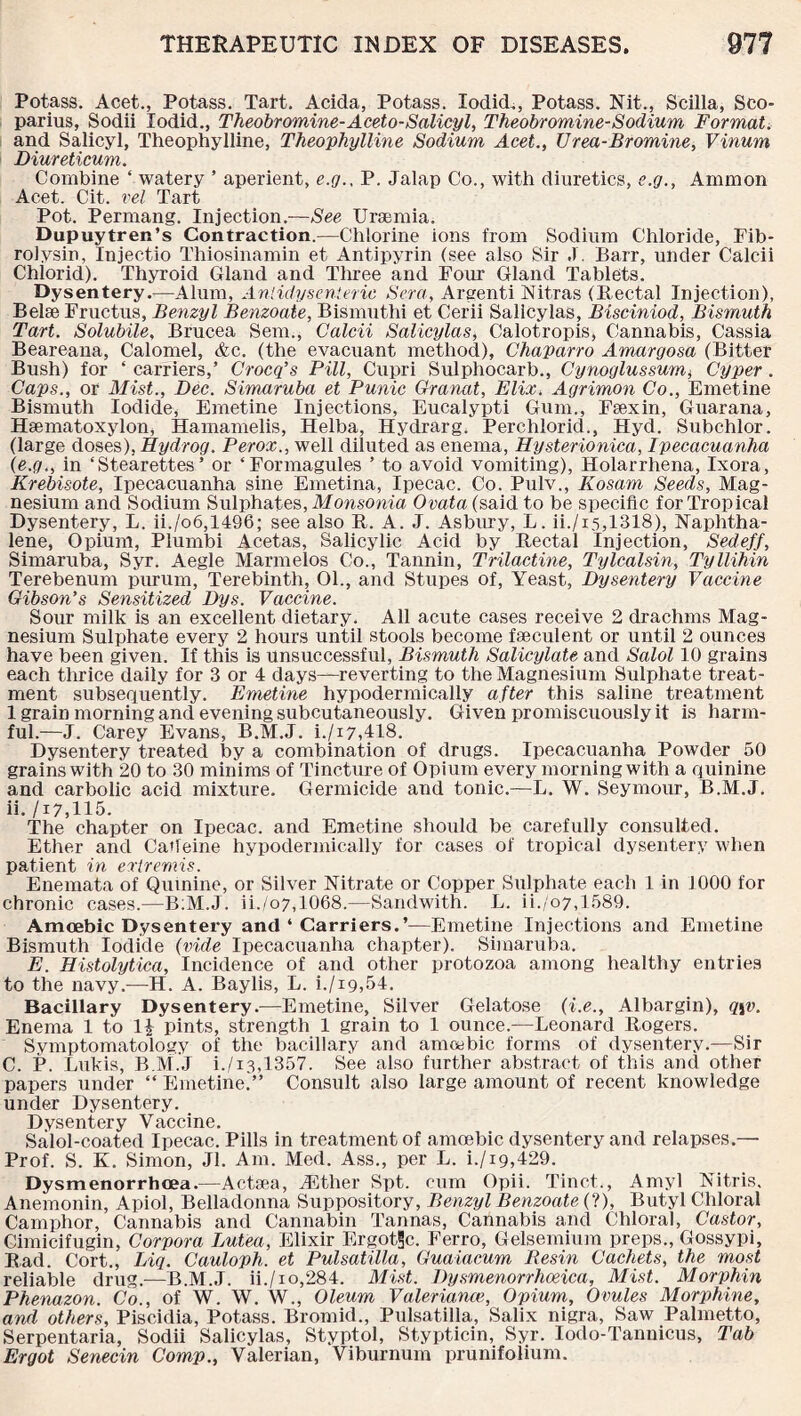 Potass. Acet., Potass. Tart. Acida, Potass. lodid., Potass. Nit., Scilla, Sco- parius, Sodii lodid., Theobromine-Aceto-Salicyl, Theobromine-Sodium Format. and Salicyl, Theophylline, Theophylline Sodium Acet., Urea-Bromine, Vinum Diureticum. Combine ‘ watery ’ aperient, e.g., P. Jalap Co., with diuretics, c.g., Ammon Acet. Cit. vel Tart Pot. Permang. Injection.—See Uraemia. Dupuytren’s Contraction.—Chlorine ions from Sodium Chloride, Fib- roiysin, Injectio Thiosinamin et Antipyrin (see also Sir J. Barr, under Calcii Chlorid). Thyroid Gland and Three and Four Gland Tablets. Dysentery.—Alum, Anlidysenteric Sera, Arsenti Nitras (Rectal Injection), Belse Fructus, Benzyl Benzoate, Bismuthi et Cerii Salicylas, Bisciniod, Bismuth Tart. Solubile, Brucea Sem., Calcii Salicylas, Calotropis, Cannabis, Cassia Beareana, Calomel, &c. (the evacuant method), Chaparro Amargosa (Bitter Bush) for ‘ carriers,’ Crocq’s Pill, Cupri Sulphocarb., Cynoglussum* Cyper. Caps., or Mist., Dec. Simaruba et Punic Granat, Elix. Agrimon Co., Emetine Bismuth Iodide, Emetine Injections, Eucalypti Gum., Faexin, Guarana, Hsematoxylon, Hamamelis, Helba, Hydrarg. Perchlorid., Hyd. Subchlor. (large doses), Hydrog. Perox., well diluted as enema, Hysterionica, Ipecacuanha {e.g., in ‘Stearettes’ or ‘Formagules ’ to avoid vomiting), Holarrhena, Ixora, Krebisote, Ipecacuanha sine Emetina, Ipecac. Co. Pulv., Kosam Seeds, Mag¬ nesium and Sodium Sulphates, Monsonia Ovata{said to be specific for Tropical Dysentery, L. ii./o6,1496; see also R. A. J. Asbury, L. ii./i5,1318), Naphtha¬ lene, Opium, Plumbi Acetas, Salicylic Acid by Rectal Injection, Sedeff, Simaruba, Syr. Aegle Marmelos Co., Tannin, Trilactine, Tylcalsin, Tyllihin Terebenum purum. Terebinth, 01., and Stupes of, Yeast, Dysentery Vaccine Gibson's Sensitized Dys. Vaccine. Sour milk is an excellent dietary. All acute cases receive 2 drachms Mag¬ nesium Sulphate every 2 hours until stools become fseculent or until 2 ounces have been given. If this is unsuccessful, Bismuth Salicylate and Salol 10 grains each thrice daily for 3 or 4 days—reverting to the Magnesium Sulphate treat¬ ment subsequently. Emetine hypodermically after this saline treatment 1 grain morning and evening subcutaneously. Given promiscuously it is harm¬ ful.—J. Carey Evans, B.M.J. i./i7,418. Dysentery treated by a combination of drugs. Ipecacuanha Powder 50 grains with 20 to 30 minims of Tincture of Opium every morning with a quinine and carbolic acid mixture. Germicide and tonic.—L. W. Seymour, B.M.J. ii. /i7,115. The chapter on Ipecac, and Emetine should be carefully consulted. Ether and Caffeine hypodermically for cases of tropical dysentery when patient in extremis. Enemata of Quinine, or Silver Nitrate or Copper Sulphate each 1 in 1000 for chronic cases.—B:M.J. ii./o7,1068.—Sandwith. L. ii./07,1589. Amoebic Dysentery and ‘ Carriers.’—Emetine Injections and Emetine Bismuth Iodide (vide Ipecacuanha chapter). Simaruba. E. Histolytica, Incidence of and other protozoa among healthy entries to the navy.—H. A. Baylis, L. i./i9,54. Bacillary Dysentery.—Emetine, Silver Gelatose (i.e., Albargin), q\v. Enema 1 to pints, strength 1 grain to 1 ounce.—Leonard Rogers. Symptomatology of the bacillary and amoebic forms of dysentery.—Sir C. P. Lukis, B.M.J i./i3,1357. See also further abstract of this and other papers under “ Emetine.” Consult also large amount of recent knowledge under Dysentery. Dysentery Vaccine. Salol-coated Ipecac. Pills in treatment of amoebic dysentery and relapses.— Prof. S. K. Simon, Jl. Am. Med. Ass., per L. i./i9,429. Dysmenorrhcea.—Actsea, TEther Spt. cum Opii. Tinct., Amyl Nitris. Anemonin, Apiol, Belladonna Suppository, Benzyl Benzoate {‘l), Butyl Chloral Camphor, Cannabis and Cannabin Tannas, Cannabis and Chloral, Castor, Cimicifugin, Corpora Lutea, Elixir ErgoGJc. Ferro, Gelsemium preps., Gossypi, Rad. Cort., Big. Cauloph. et Pulsatilla, Guaiacum Resin Cachets, the most reliable drug.—B.M.J. ii./io,284. Mist. Dysmenorrhoeica, Mist. Morphin Phenazon. Co., of W. W. W., Oleum Valeriance, Opium, Ovules Morphine, and others, Piscidia, Potass. Bromid., Pulsatilla, Salix nigra, Saw Palmetto, Serpentaria, Sodii Salicylas, Styptol, Stypticin, Syr. Iodo-Tannicus, Tab Ergot Senecin Comp., Valerian, Viburnum prunifolium.