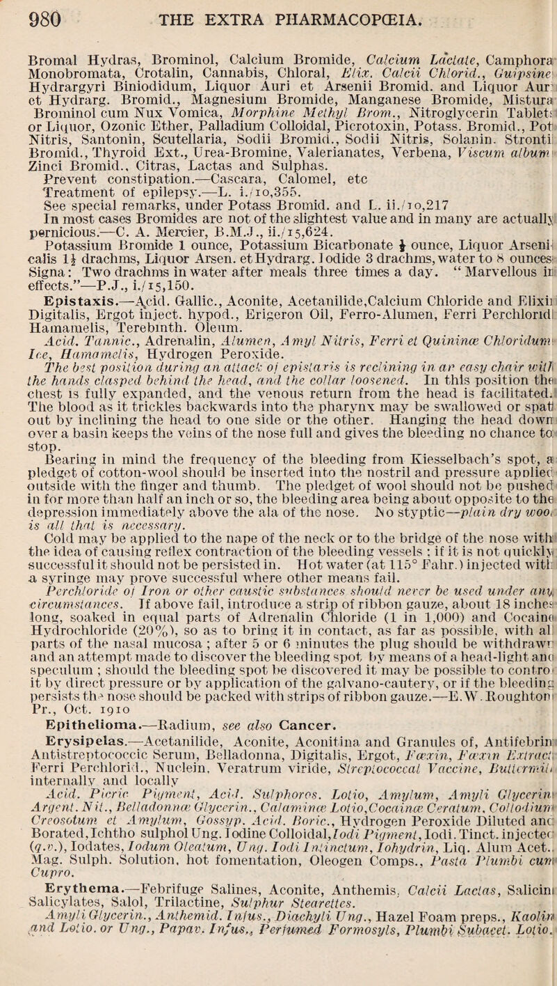 Bromal Hydras, Brominol, Calcium Bromide, Calcium Lactate, Camphora Monobromata, Crotalin, Cannabis, Chloral, Elix, Calcii Clilorid., Guipsine Hydrargyri Biniodidum, Liquor Auri et Arsenii Bromid. and Liquor Aur et Hydrarg. Bromid., Magnesium Bromide, Manganese Bromide, Mistura Brominol cum Nux Vomica, Morphine Methyl Brom., Nitroglycerin Tabled or Liquor, Ozonic Ether, Palladium Colloidal, Picrotoxin, Potass. Bromid., Pot Nitris, Santonin, Scutellaria, Sodii Bromid., Sodii Nitris, Solanin. Stronti Bromid., Thyroid Ext., Urea-Bromine, Valerianates, Verbena, Viscum album Zinci Bromid., Citras, Lactas and Sulphas. Prevent constipation.—Cascara, Calomel, etc Treatment of epilepsy.—L. i./io,355. See special remarks, under Potass Bromid. and L. ii.Go,217 In most cases Bromides are not of the slightest value and in many are actually pernicious.—C. A. Mercier, B.M.J., ii./i5,624. Potassium Bromide I ounce, Potassium Bicarbonate J ounce, Liquor Arseni calis 1| drachms, liquor Arsen, et Hydrarg. Iodide 3 drachms, water to 8 ounces’ Signa: Two drachms in water after meals three times a day. “Marvellous in effects.”—-P.J., i./i5,150. Epistaxis.—Acid. Gallic., Aconite, Acetanilide,Calcium Chloride and Elixii Digitalis, Ergot inject, hypod., Erigeron Oil, Ferro-Alumen, Ferri Perchloridl Hamamelis, Terebinth. Oleum. Acid. Tannic., Adrenalin, Alumen, Amyl Nitris, Ferri et Quinince Chloridunv Ice, Hamamelis, Hydrogen Peroxide. The best position during an attack: oj epistaris is reclining in an easy chair will the hands clasped behind the head, and the collar loosened. In this position the: cliest is fully expanded, and the venous return from the head is facilitated. The blood as it trickles backwards into the pharynx may be swallowed or spat! out by inclining the head to one side or the other. Hanging the head down over a basin keeps the veins of the nose full and gives the bleeding no chance to: stop. Bearing in mind the frequency of the bleeding from Kiesselbach’s spot, a pledget of cotton-wool should be inserted into the nostril and pressure applied: outside with the finger and thumb. The pledget of wool should not be pushed in for more than half an inch or so, the bleeding area being about opposite to the depression immediately above the ala of the nose. .No styptic—plain dry woor is all that is necessary. Cold may be applied to the nape of the neck or to the bridge of the nose with the idea of causing reflex contraction of the bleeding vessels : if it is not quickly successful it should not be persisted in. Hot water (at 115° Fahr.) injected with a syringe may prove successful where other means fail. Perchloricle of Iron or other caustic substances should never be used under any, circumstances. Tf above fail, introduce a strip of ribbon gauze, about 18 inches' long, soaked in equal parts of Adrenalin Chloride (1 in 1,000) and Cocaine' Hydrochloride (20%), so as to bring it in contact, as far as possible, with al parts of the nasal mucosa ; after 5 or 6 minutes the plug should be withdrawn and an attempt made to discover the bleeding spot by means of a head-light ana speculum ; should the bleeding spot be discovered it may be possible to contro it by direct pressure or by application of the galvano-cautery, or if the bleeding persists the nose should be packed with strips of ribbon gauze.—E. W. Houghton Pr., Oct. 1910 Epithelioma.—Radium, see also Cancer. Erysipelas.-—Acetanilide, Aconite, Aconitina and Granules of, Antifebrin Antistreptococcic Serum, Belladonna, Digitalis, Ergot, Fcexin, Faxw Extract Ferri Perchlorid., Nuclein, Veratrum viride, Streptococcal Vaccine, Butter milt internally and locally Acid. Picric Pigment, Acid. Sulphoros. Lotio, Amylum, Amyli Glycerin> Argent. N it., Belladonna1 Glycerin., Calamities Lotio, Gocaince Ceratum. Colt odium Creosotum et Amylum, Gossyp. Acid. Boric., Hydrogen Peroxide Diluted anc: Borated,Ichtho sulpliol Ung. Iodine Colloidal, I odd Pigment, Iodi. Tinct. injecter (q.v.), Iodates, lodum Olealum, Ung. Iodi Inlinctum, Iohydrin, Liq. Alum Acet.. Mag. Sulph. Solution, hot fomentation, Oleogen Comps., Pasta Plumbi cum Cupro. Erythema.—-Febrifuge Salines, Aconite, Anthemis, Calcii Lactas, Salicint Salicylates, Salol, Trilactine, Sulphur Stearettcs. Amyli Glycerin., Anthemid. Injus., Diachyli Ung., Hazel Foam preps., Kaolin and Lotio. or Ung., Papav. Inf us,. Perfumed Formosyls, Plumbi Subacet. Lotio.
