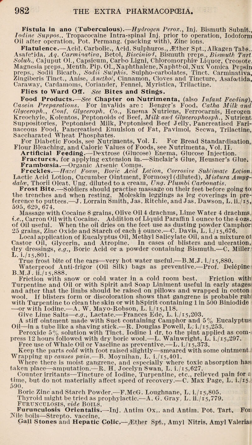 Fistula in ano (Tuberculous).—Hydrogen Perox., Inj. Bismuth Subnit., Iodine Suppos.. Tropacocaine Intra-spinal Inj. prior to operation, Iodoform Oil after operation, Pot. Permang. (packing with), Zinc ions. Flatulence.—Acid. Carbolic., Acid. Sulphuros., Tether Spt., Alkagen Tabs., Asafetida, Aq. Carminativa, Betol, Bisciniod, Bismuth preps., Bismuth Tart Solub., Cajuput 01., Capsicum, Carbo Ligni, Chloromorphia1 Liquor, Creosote, Magnesia preps., Menth. Pip. 01., Naphthalene,Naphtbol,Nux Vomica Pepsin preps., Sodii Bicarb., Sodii Sul phis. Sulpho-carbolates, Tinct. Carminativa, Zingiberis Tinct., Anise, Anethol, Cinnamon, Cloves and Tincture, Asafcetida, Caraway, Cardamoms, Coriander, Fennel, Myristica, Trilactine. Flies to Ward Off. See Bites and Stings. Food Products.—See Chapter on Nutrimenta, (also Infant Feeding), Casein Preparations. For invalids are : Benger’s Food, Catha Milk and Glyceroph., Conf. Glyceroph. Co., Enema Nutriens, Ferrocarnis, Herogen Kreochyle, Kolentos, Peptonoids of Beef, Milk and Glycerophosph., Nutrient Suppositories, Peptonised Milk, Peptonised Beef Jelly, Pancreatised Fari¬ naceous Food, Pancreatised Emulsion of Fat, Pavimol, Secwa, Trilactine, Saccharated Wheat Phosphates. For Diabetic Foods, see Nutriments, Vol. I. For Bread Standardisation, Flour Bleaching, and Caloric Values of Foods, see Nutrimenta, Vol. II. Artificial Feeding.—Dextrose (Glucose) Enema, Glucose Injection. Fractures, for applying extension in.—Sinclair’s Glue, Heusner’s Glue. Framboesia.—-Organic Arsenic Comps. Freckles.—Hazel Foam, Boric Acid Lotion, Corrosive Sublimate Lotion. Lactic Acid Lotion, Cucumber Ointment, Formosyl (diluted), Mistura Amyg¬ dalae, Thorii Oleat. Ung. diluted to a cream, Ung. Plumbi Carbonatis. Frost Bite.—Soldiers should practise massage on their feet before going to the trenches and when resting. Moleskin leggings as leg coverings in pre¬ ference to puttees.—J. Lorrain Smith, Jas. Ritchie, and Jas. Dawson, L. ii./is, 595, 629, 674. Massage with Cocaine 8 grains, Olive Oil 4 drachms, Lime Water 4 drachms. i.e., Carron Oil with Cocaine. Addition of Liquid Paraffin 1 ounce to the 4 ozs. of Oil useful. When the oil dries on the feet use as dusting powder Camphor 25 grains, Zinc Oxide and Starch of each £ ounce.—C. Davis, L. i./15,676. Local application of Eucalyptus Oil, Methyl Salicylate Oil, and a mixture oi Castor Oil, Glycerin, and Atropine. In cases of blisters and ulceration, dry dressings, e.g.. Boric Acid or a powder containing Bismuth.—C. Miller L. i./i5,801. True frost bite of the ears—very hot water useful.—B.M.J. i./i5,880. Waterproof Anti-frigor (Oil Silk) bags as preventive.—Prof. Deffipine B.M.J. ii./x5,888. Friction with snow or cold water in a cold room best. Friction with Turpentine and Oil or with Spirit and Soap Liniment useful in early stages? and after that the limbs should be raised on pillows and wrapped in cotton wool. If blisters form or discoloration shows that gangrene is probable rub: with Turpentine to clean the skin or wit hSpirit containing 1 in 500 Biniodide —or with Iodine.-—A. W. Mayo-Robson, L. i./i5,118. Give Lime Salts—e.g.. Lactate.—Frances Ede, L. i./i5,203. A stiff ointment made with Suet containing Camphor and 5% Eucalyptus Oil—in a tube like a shaving stick.—R. Douglas Powell, L. i./x5,253. Peroxide 5% solution with Tinct. Iodine 1 dr. to the pint applied as com¬ press 12 hours followed with dry boric wool.—L. Wainwright, L. i./x5,297. Free use of Whale Oil or Vaseline as preventive.—L. i./15,373. Keep the parts cold with foot raised slightly—smeared with some ointment, Wrapping up causes pain.—B. Moynihan, L. i./15,401. Where there is moist gangrene, and especially where toxic absorption hag taken place—amputation.-—R. H. Jocelyn Swan, L. i./i5,627. Counter irritants—Tincture of Iodine, Turpentine, etc., relieved pain for £ time, but do not materially affect speed of recovery.—C. Max Page, L. h/15. 590. Boric Zinc and Starch Powder.—F.McG. Loughnane, L. i./15,805. Thyroid might be tried as prophylactic.—A. G. Gray, L. ii./x5,779. Furunculosis, vide Boils. Furunculosis Orientalis.—Inj. Antim Ox,, and Antim. Pot. Tart. For JGle boils—Strepto. vaccine. pall Stones and Hepatic Colic.—iEther Spt,, Amyl Nitris, Amyl Valeriai