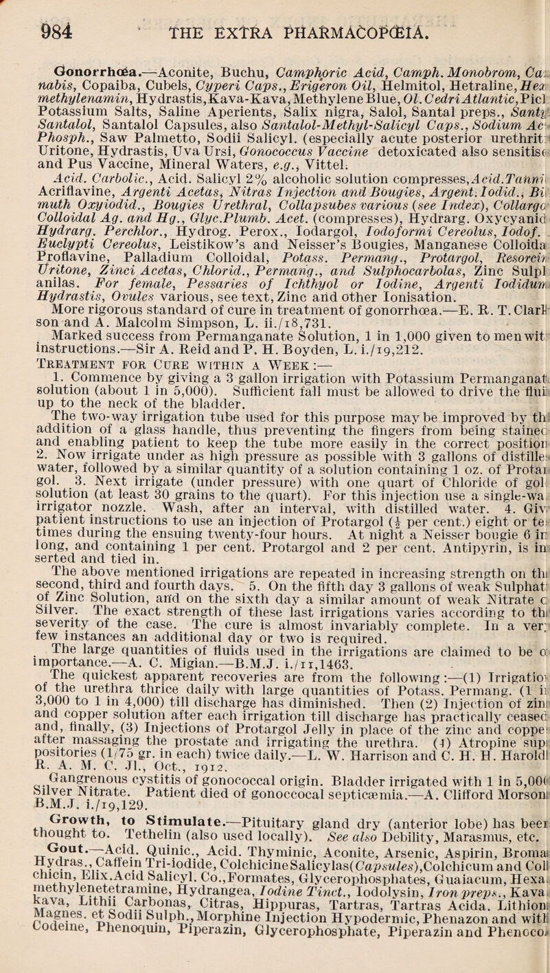 Gonorrhoea.—Aconite, Buchu, Camphoric Acid, Camph. Monobrom, Ca nabis, Copaiba, Cubels, Cyperi Caps., Erigeron Oil, Helmitol, Hetraline,.Hea: methylenamin, Hydrastis,Kava-Kava,MethyleneBlue, OCCednAiZomtic,Picl Potassium Salts, Saline Aperients, Salix nigra, Salol, Santal preps., Santy Santalol, Santalol Capsules, also Santalol-Methyl-Salleyl Caps., Sodium Ac Phosph., Saw Palmetto, Sodii Salicyl. (especially acute posterior urethrit Uritone, Hydrastis, Uva Ursi, Gonococcus Vaccine detoxicated also sensitise and Pus Vaccine, Mineral Waters, e.gVittel. Acid. Carbolic., Acid. Salicyl 2% alcoholic solution compresses,Acid.Tafinii Acriflavine, Argenti Acetas, Nitras Injection and Bougies, Argent, lodid., Bi muth Oxyiodid., Bougies Urethral, Collapsubes various (see Index), Collargc Colloidal Ag. and Hg., Glyc.Plumb. Acet. (compresses), Hydrarg. Oxycyanid; Hydrarg. Perchlor., Hydrog. Perox., Iodargol, Iodoformi Cereolus, Iodof. Euclypti Cereolus, Leistikow’s and Neisser’s Bougies, Manganese Colloida Proflavine, Palladium Colloidal, Potass. Permang., Protargol, Resorcit Uritone, Zinci Acetas, Chlorid., Permang., and Sulphocarbolas, Zinc Sulpl anilas. For female, Pessaries of Iehthyol or Iodine, Argenti Iodidun; Hydrastis, Ovules various, see text, Zinc arid other Ionisation. More rigorous standard of cure in treatment of gonorrhoea.—E. It. T. ClarH son and A. Malcolm Simpson, L. ii./18,731. Marked success from Permanganate Solution, 1 in 1,000 given to men wit; instructions.—Sir A. EeidandP. H. Boyden, L. i./i9,212. Treatment for Cure within a Week :— 1. Commence by giving a 3 gallon irrigation with Potassium Permanganat solution (about 1 in 5,000). Sufficient fall must be allowed to drive the flui up to the neck of the bladder. The two-way irrigation tube used for this purpose maybe improved by th addition of a glass handle, thus preventing the fingers from being stainec and enabling patient to keep the tube more easily in the correct position 2. Now irrigate under as high pressure as possible with 3 gallons of distille: water, followed by a similar quantity of a solution containing 1 oz. of Protai gol. 3. Next irrigate (under pressure) with one quart of Chloride of gol solution (at least 30 grains to the quart). For this injection use a single-wa. irrigator nozzle. Wash, after an interval, with distilled water. 4. Giv patient instructions to use an injection of Protargol (4 per cent.) eight or te: times during the ensuing twenty-four hours. At night a Neisser bougie 6 ir long, and containing 1 per cent. Protargol and 2 per cent. Antipyrin, is in serted and tied in. The above mentioned irrigations are repeated in increasing strength on thi second, third and fourth days. 5. On the fifth day 3 gallons of weak Sulphat: of Zinc Solution, arid on the sixth day a similar amount of weak Nitrate c: Silver. The exact strength of these last irrigations varies according to thi severity of the case. The cure is almost invariably complete. In a ver; few instances an additional day or two is required. The large quantities of fluids used in the irrigations are claimed to be o; importance—A. C. Migian—B.M.J. i./n,1463. The quickest apparent recoveries are from the following:—(1) Irrigation of the urethra thrice daily with large quantities of Potass. Permang. (1 ii 3,000 to 1 in 4,000) till discharge has diminished. Then (2) Injection of zinr and copper solution after each irrigation till discharge has practically ceased and, finally, (3) Injections of Protargol Jelly in place of the zinc and c-oppe' after massaging the prostate and irrigating the urethra, (f) Atropine sup: positories (1/75 gr. in each) twice daily.—L. W. Harrison and C. H. H. Harold! R. A. M. C. Jl., Oct., 1912. Gangrenous cystitis of gonococcal origin. Bladder irrigated with 1 in 5,00( Silver Nitrate. Patient died of gonoccocal septicaemia.-—A. Clifford Morsont B.M.J. i./i9,129. to Stimulate.—Pituitary gland dry (anterior lobe) has beer thought to. Tethelin (also used locally). See also Debility, Marasmus, etc. Gout.—-Acid. Quinic., Acid. Thyminic, Aconite, Arsenic, Aspirin, Bromas Hydras., Caffem Tri-iodide, ColchicineSalicylas(CapswZes),Colchicum and Coll chicin, Ehx.Acid Salicyl. Co.,Formates, Glycerophosphates, Guaiacum, Hexa. methylenetetramuie, Hydrangea, Iodine Tinct., Iodolysin, Iron preps., Kava Rava, Eithii Carbon as, Citras, Hippuras, Tartras, Tartras Acida. Lithion: rwfi;eS' e^odn Sulph., Morphine Injection Hypodermic, Phenazon and witll codeine, i henoqum, Piperazin, Glycerophosphate, Piperazin and Phenocoli