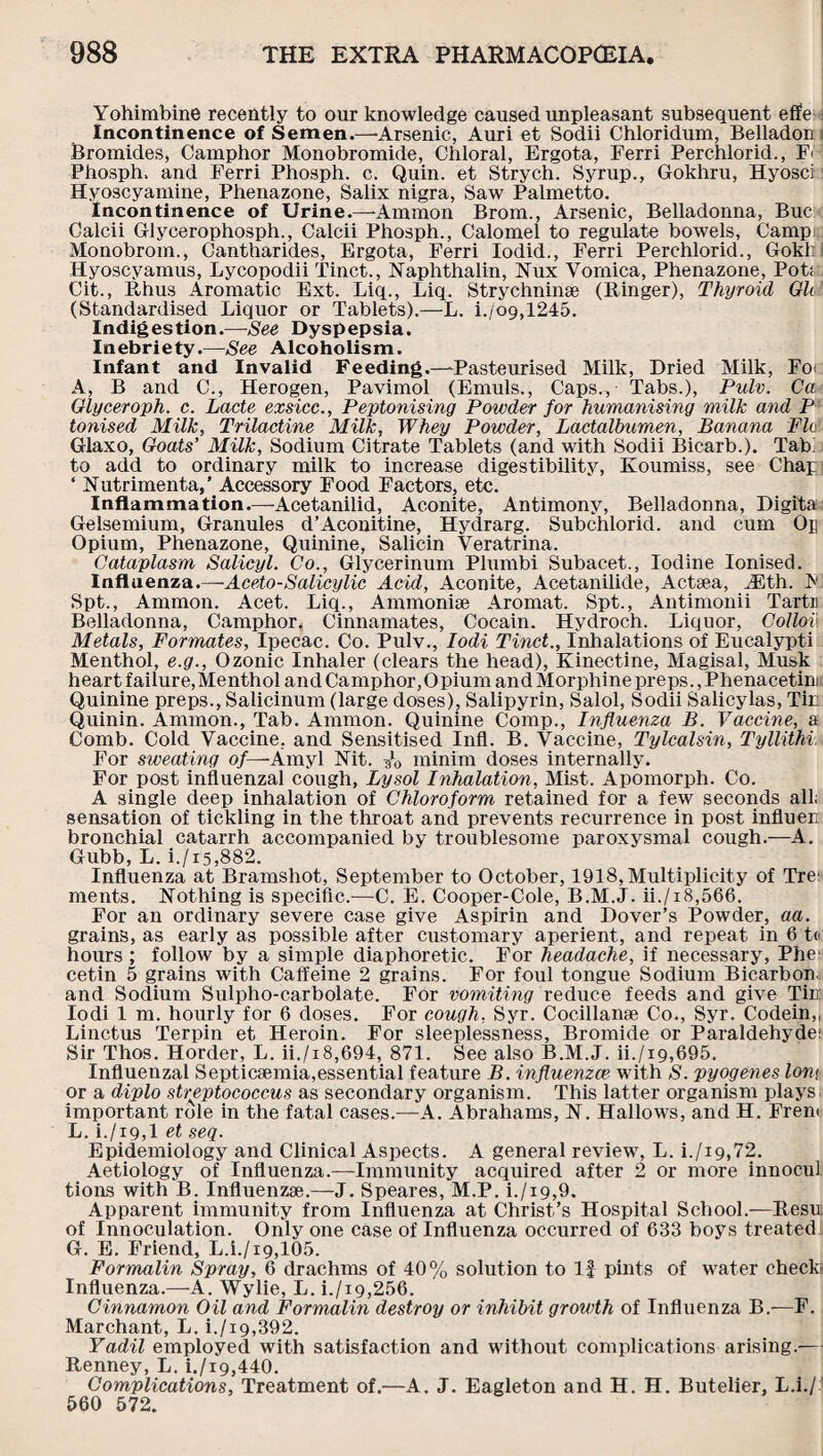 Yohimbine recently to our knowledge caused unpleasant subsequent effe Incontinence of Semen.—•Arsenic, Auri et Sodii Chloridum, Belladon i Bromides, Camphor Monobromide, Chloral, Ergota, Ferri Perchlorid., F< Phosph, and Ferri Phosph. c. Quin, et Strych. Syrup., Gokhru, Hyosci: Hyoscyamine, Phenazone, Salix nigra, Saw Palmetto. Incontinence of Urine.—-Ammon Brom., Arsenic, Belladonna, Buc Calcii Glycerophosph., Calcii Phosph., Calomel to regulate bowels, Camp Monobrom., Cantharides, Ergota, Ferri Iodid., Ferri Perchlorid., Gokli Hyoscyamus, Lycopodii Tinct., Naphthalin, Nux Vomica, Phenazone, Pot; Cit., Rhus Aromatic Ext. Liq., Liq. Strychninse (Ringer), Thyroid GUI (Standardised Liquor or Tablets).—L. i./o9,1245. Indigestion.—See Dyspepsia. Inebriety.—See Alcoholism. Infant and Invalid Feeding.—-Pasteurised Milk, Dried Milk, Fo> A, B and C., Herogen, Pavimol (Emuls., Caps., Tabs.), Pulv. Ca Glyceroph. c. Lacte exsicc., Peptonising Powder for humanising milk and P Ionised Milk, Trilactine Milk, Whey Powder, Lactalbumen, Banana Flo Glaxo, Goats’ Milk, Sodium Citrate Tablets (and with Sodii Bicarb.). Tab: to add to ordinary milk to increase digestibility, Koumiss, see Chap ‘ Nutrimenta,' Accessory Food Factors, etc. Inflammation.—Acetanilid, Aconite, Antimony, Belladonna, Digita Gelsemium, Granules d’Aconitine, Hydrarg. Subchlorid. and cum Op Opium, Phenazone, Quinine, Salicin Veratrina. Cataplasm Salicyl. Co., Glycerinum Plumbi Subacet., Iodine Ionised. Influenza.—Aceto-Salicylic Acid, Aconite, Acetanilide, Actsea, A5th. P Spt., Ammon. Acet. Liq., Ammoniae Aromat. Spt., Antimonii Tartu Belladonna, Camphor. Cinnamates, Cocain. Hydroch. Liquor, Collov. Metals, Formates, Ipecac. Co. Pulv., Iodi Tinct., Inhalations of Eucalypti Menthol, e.g., Ozonic Inhaler (clears the head), Kinectine, Magisal, Musk heart failure,Menthol andCamphor,Opium andMorphinepreps.,Phenacetim. Quinine preps., Salicinum (large doses), Salipyrin, Salol, Sodii Salicylas, Tin Quinin. Ammon., Tab. Ammon. Quinine Comp., Influenza B. Vaccine, a Comb. Cold Vaccine, and Sensitised Infl. B. Vaccine, Tylcalsin, Tyllithi. For sweating of— Amyl Kit. 3*0 minim doses internally. For post influenzal cough, Lysol Inhalation, Mist. Apomorph. Co. A single deep inhalation of Chloroform retained for a few seconds all; sensation of tickling in the throat and prevents recurrence in post influeu bronchial catarrh accompanied by troublesome paroxysmal cough.—A. Gubb, L. i./15,882. Influenza at Bramshot, September to October, 1918,Multiplicity of Tre; ments. Nothing is specific.—C. E. Cooper-Cole, B.M.J. ii./i8,566. For an ordinary severe case give Aspirin and Dover’s Powder, aa. grains, as early as possible after customary aperient, and repeat in 6 to hours ; follow by a simple diaphoretic. For headache, if necessary, Phe cetin 5 grains with Caffeine 2 grains. For foul tongue Sodium Bicarbon, and Sodium Sulpho-carbolate. For vomiting reduce feeds and give Tin Iodi 1 m. hourly for 6 doses. For cough, Syr. Cocillanae Co., Syr. Codein,, Linctus Terpin et Heroin. For sleeplessness. Bromide or Paraldehyde; Sir Thos. H order, L. ii./i8,694, 871. See also B.M.J. ii./i9,695. Influenzal Septicaemia,essential feature B. influenzae with S. pyogenes lovt or a diplo streptococcus as secondary organism. This latter organism plays important role in the fatal cases.—A. Abrahams, N. Hallows, and H. Freni L. i./i9,l et seq. Epidemiology and Clinical Aspects. A general review, L. i./i9,72. Aetiology of Influenza.—Immunity acquired after 2 or more innocul tions with B. Influenzae.—J. Speares, M.P. i./ig,9. Apparent immunity from Influenza at Christ’s Hospital School.—Resu of Innoculation. Only one case of Influenza occurred of 633 boys treated G. E. Friend, L.i./ig,105. Formalin Spray, 6 drachms of 40% solution to If pints of water check Influenza.—A. Wylie, L. i./i9,256. Cinnamon Oil and Formalin destroy or inhibit growth of Influenza B.—F. Marchant, L. i./i9,392. Yadil employed with satisfaction and without complications arising.— Renney, L. i./i9,440. Complications, Treatment of.—A. J. Eagleton and H. H. Butelier, L.i./ 560 572.