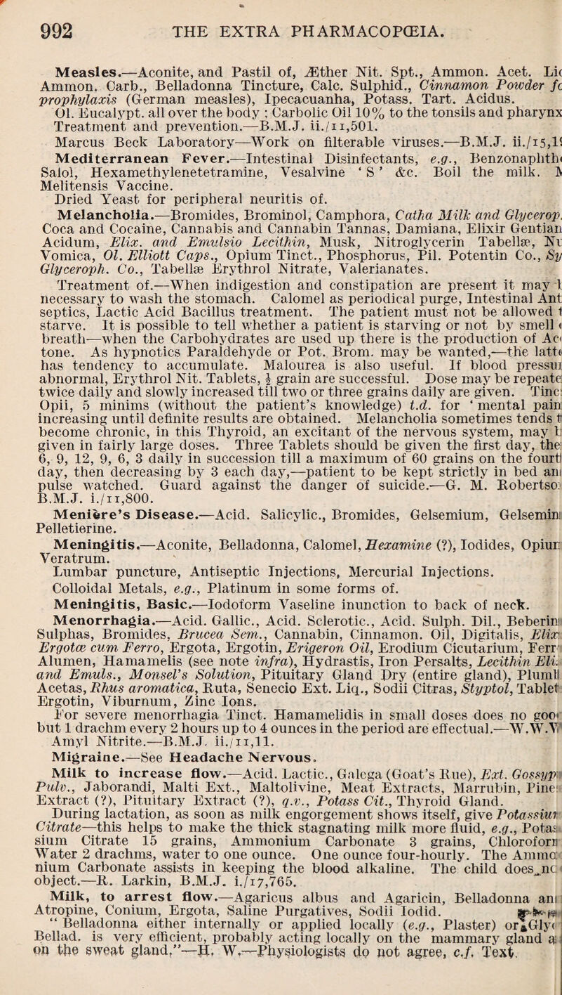 Measles.—Aconite, and Pastil of, ASther Nit. Spt., Ammon. Acet. Li( Ammon. Carb., Belladonna Tincture, Calc. Sulphid., Cinnamon Powder fc prophylaxis (German measles), Ipecacuanha, Potass. Tart. Acidus. 01. Eucalypt. all over the body ; Carbolic Oil 10% to the tonsils and pharynx Treatment and prevention.—B.M.J. ii./n,501. Marcus Beck Laboratory—Work on filterable viruses.—B.M.J. ii./i5,l! Mediterranean Fever.—Intestinal Disinfectants, e.g., Benzonaphthi Salol, Hexamethylenetetramine, Vesalvine ‘ S ’ &c. Boil the milk. D Melitensis Vaccine. Dried Yeast for peripheral neuritis of. Melancholia.—Bromides, Brominol, Camphora, Catha Milk and Glycerop Coca and Cocaine, Cannabis and Cannabin Tannas, Damiana, Elixir Gentian Acidum, Elix. and Eraulsio Lecithin, Musk, Nitroglycerin Tabelke, Ni Vomica, 01. Elliott Caps., Opium Tinct., Phosphorus, Pil. Potentin Co., Sy Glyceroph. Co., Tabelke Erythrol Nitrate, Valerianates. Treatment of.—When indigestion and constipation are present it may l necessary to wash the stomach. Calomel as periodical purge, Intestinal Ant septics, Lactic Acid Bacillus treatment. The patient must not be allowed 1 starve. It is possible to tell whether a patient is starving or not by smell < breath—when the Carbohydrates are used up there is the production of Ad tone. As hypnotics Paraldehyde or Pot. Brom. may be wanted,—the latte has tendency to accumulate. Malourea is also useful. If blood pressui abnormal, Erythrol Nit. Tablets, l grain are successful. Dose may be repeate twice daily and slowly increased till two or three grains daily are given. Tine Opii, 5 minims (without the patient’s knowledge) t.d. for ‘ mental pain increasing until definite results are obtained. Melancholia sometimes tends t become chronic, in this Thyroid, an excitant of the nervous system, may t given in fairly large doses. Three Tablets should be given the first day, the 6, 9, 12, 9, 6, 3 daily in succession till a maximum of 60 grains on the fourt day, then decreasing by 3 each day,—patient to be kept strictly in bed am pulse watched. Guard against the danger of suicide.—G. M. Robertso: B.M.J. i./n,800. Meniere’s Disease.—Acid. Salicylic., Bromides, Gelsemium, Gelsemin: Pelletierine. Meningitis.—Aconite, Belladonna, Calomel, Eexamine (?), Iodides, Opiur.: Veratrum. Lumbar puncture, Antiseptic Injections, Mercurial Injections. Colloidal Metals, e.g., Platinum in some form3 of. Meningitis, Basic.—Iodoform Vaseline inunction to back of neck. Menorrhagia.—Acid. Gallic., Acid. Sclerotic., Acid. Sulph. Dil., Beberin Sulphas, Bromides, Brucea Sem., Cannabin, Cinnamon. Oil, Digitalis, Elix. Ergotce cum Ferro, Ergota, Ergotin, Erigeron Oil, Erodium Cicutarium, Ferr Alumen, Hamamelis (see note infra), Hydrastis, Iron Persalts, Lecithin Eli. and Emuls., Monsel’s Solution, Pituitary Gland Dry (entire gland), PlumU Acetas, Rhus aromatica, Ruta, Senecio Ext. Liq., Sodii Citras, Styptol, Tablet Ergotin, Viburnum, Zinc Ions. For severe menorrhagia Tinct. Hamamelidis in small doses does no goo< but 1 drachm every 2 hours up to 4 ounces in the period are effectual.—W.W.V Amyl Nitrite.—B.M.J. ii./n,ll. Migraine.—See Headache Nervous. Milk to increase flow.—Acid. Lactic., Galega (Goat’s Rue), Ext. Gossypv Pulv., Jaborandi, Malti Ext., Maltolivine, Meat Extracts, Marrubin, Pine: Extract (?), Pituitary Extract (?), q.v., Potass Cit., Thyroid Gland. During lactation, as soon as milk engorgement showrs itself, give Potassiur Citrate—this helps to make the thick stagnating milk more fluid, e.g., Potas sium Citrate 15 grains, Ammonium Carbonate 3 grains, Cliloroforn Water 2 drachms, water to one ounce. One ounce four-hourly. The Amina nium Carbonate assists in keeping the blood alkaline. The child does^nc object.—R. Larkin, B.M.J. i./i7,765. Milk, to arrest flow.—Agaricus albus and Agaricin, Belladonna ant Atropine, Conium, Ergota, Saline Purgatives, Sodii Iodid. “ Belladonna either internally or applied locally (e.g., Plaster) or»Gly( Bellad. is very efficient, probably acting locally on the mammary gland a on ttie sweat gland,”—II, W,—Physiologists do not agree, c.f. Text.