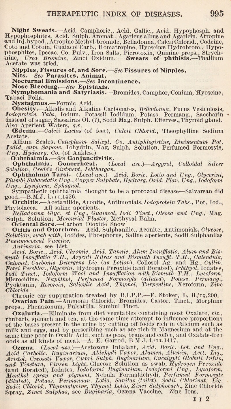 Night Sweats.—Acid. Camphoric., Acid. Gallic., Acid. Hypophosph. and Hypophosphites, Acid. Snlph. Aromat., Agaricus albus and Agaricin, Atropine and inj.hypod., Atropine Methyl-bromide, Belladonna, Calcii Chlorid., Codeine, Eoto and Cotoin, Guaiacol Carb., Homatropine, Hyoscinae Hydrobrom., Hypo- phosphites, Ipecac. Co. Pulv., Iron Salts, Picrotoxin, Quinine preps., Strych¬ nine, Urea Bromine, Zinci Oxidum. Sweats of phthisis.—Thallium Acetate was tried. Nipples, Fissures of, and Sore.—See Fissures of Nipples. Nits.—See Parasites, Animal. Nocturnal Emissions.—See Incontinence. Nose Bleeding.—See Epistaxis. Nymphomania and Satyriasis.—Bromides, Camphor, Conium, Hyoscine, Tabaci Folia. Nystagmus.—Formic Acid. Obesity.—Alkalis and Alkaline Carbonates, Belladonna, Fucus Vesiculosis, lodoprotein Tabs, lodum, Potassii Iodidum, Potass. Permang., Saccharin Instead of sugar, Sassafras 01. (?), Sodii Mag. Sulph. Elferves., Thyroid gland. Also Aperient Waters, q.v. (Edema.—Calcii Lactas (of feet), Calcii Chlorid., Theophylline Sodium Acetate. Allium Scales, Cataplasm Salicyl. Co. Antiphlogistine, Linimentum Pot. lodid. cum Sapone, Iohydrin, Mag. Sulph. Solution. Perfumed Formosyls, Ung. Eydrarg. Co. (of Ankles.) Ophthalmia.—See Conjunctivitis. Ophthalmia, Gonorrhoeal. (Local use.)—Argyrol, Colloidal Silver Solution, Crede’s Ointment, Ichthargan. Ophthalmia Tarsi. {Local use.)—Acid. Boric. Lotio and Ung., Glycerini, Plumbi Subacetatis Ung., Copper Sulphate, Hydrarg. Oxid. Flav. Ung., Iodoform Ung., Lysoform, Sphagnol. Sympathetic ophthalmia thought to be a protozoal disease—Salvarsan did good.—B.M.J. i./ii,1426. Orchitis.-—Acetanilide, Aconite, Antimonials,7odoprolcm Tabs., Pot. Iod., Phytolacca. All saline aperients. Belladonna Glyc. et Ung., Guaiacol, Iodi Tinct., Oleosa and Ung., Mag. Sulph. Solution, Mercurial Plaster, Methysal Balm. Oriental Sore.—Carbon Dioxide Snow Otitis and Otorrhoea.—Acid. Sulphanilic., Aconite, Antimonials, Glucose, Solution, swab with, Iodides, Phosphorus, Saline aperients, Sodii Sulphanilas Pneumococcal Vaccine. Aurinaria, see List. Acid. Boric., Acid. Chromic, Acid. Tannic, Alum Insufflatio, Alum and Bis¬ muth Insufflatio T.H., Argenti Nitras and Bismuth Insuffl. T.H., Calendula, Calomel, Carbonis Detergens Liq. {as Lotion), Collosol Ag. and Hg., Cyllin. Ferri Perchlor., Glycerin. Hydrogen Peroxide (and Borated), Ichthyol, Iodates, Iodi Tinct., Iodoform Wool and Insufflation with Bismuth T.H., Lysoform, Microcidine, Naphthol, Perfumed Formosyls {diluted). Potass. Permang., Pyoktanin, Resorcin, Salicylic Acid, Thymol, Turpentine, Xeroform, Zinc Chloride. Chronic ear suppuration treated by B.I.P.P.—F. Stoker, L. ii./19,200. Ovarian Pain.—Ammonii Chlorid., Bromides, Castor. Tinct., Morphine preps., Phenazonum, Pulsatilla, Sumbul Tinct. Oxaluria.—-Eliminate from diet vegetables containing most Oxalate, viz., rhubarb, spinach and tea, at the same time attempt to influence proportions of the bases present in the urine by cutting off foods rich in Calcium such as milk and eggs, and by prescribing such as are rich in Magnesium and at the same time poor in Oxalic Acid, such as peas, beans and coffee, and Oxalate-frer) oods as all kinds of meat.—A. E. Garrod, B.M.J. i./u,1417. Ozaena.—{Local Mse.f-^Acetozone Inhalant, Acid. Boric. Lot. and Ung., Acid Carbolic. Buginarium, Aldehydi Vapor, Alumen, Alumin, Acet. Liq., Aristol, Creosoti Vapor, Cupri Sulph. Buginarium, Eucalypti Globuli Infus. and Tinctura, Finsen Light, Glucose Solution as swab, Hydrogen Peroxide (and Borated), Iodates, Iodoformi Buginarium., Iodoformi Ung., Lysoform., Menthol spray arid pigment, Nebula Formaldehydi, Perfumed Formosyls {diluted), Potass. Permangan. Lotio, Sanitas {toilet), Sodii Chlorinat. Liq. Sodii Chlorid., Thymaglycine, Thymol Lotio, Zinci Sulphocarb., Zinc Chloride Spray, Zinci Sulphas, see Buginaria, Ozsena Vaccine. Zinc Ions. I I 2