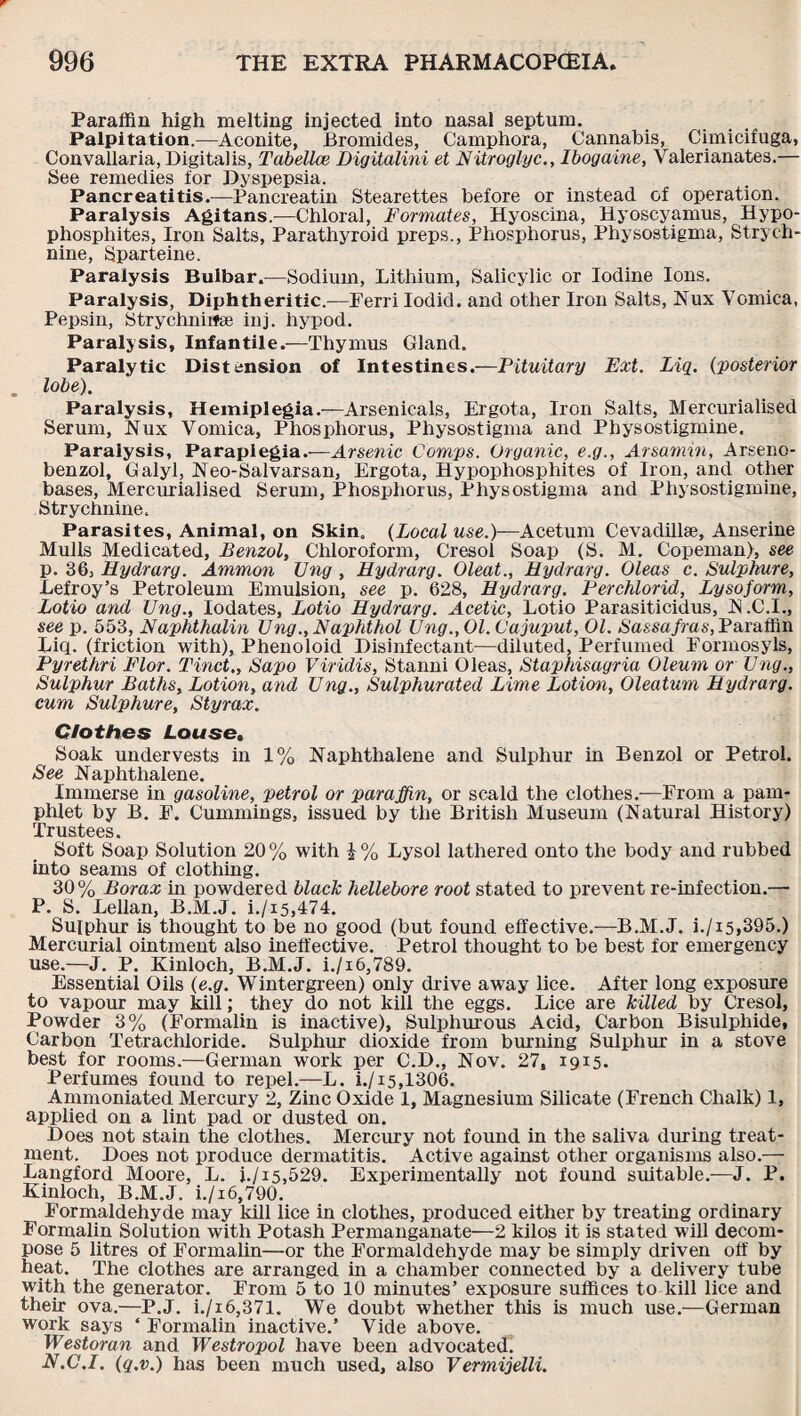 Paraffin high melting injected into nasal septum. Palpitation.—Aconite, Bromides, Camphora, Cannabis, Cimicifuga, Convallaria, Digitalis, Tabellce Digitalini et Nitroglyc., Ibogaine, Valerianates.— See remedies for Dyspepsia. Pancreatitis.—Pancreatin Stearettes before or instead of operation. Paralysis Agitans.—Chloral, Formates, Hyoscina, Hyoscyamus, Hypo- phosphites, Iron Salts, Parathyroid preps., Phosphorus, Physostigma, Strych¬ nine, Sparteine. Paralysis Bulbar.-—Sodium, Lithium, Salicylic or Iodine Ions. Paralysis, Diphtheritic.—Ferri Iodid. and other Iron Salts, Nux VGmica, Pepsin, Strychniifse inj. hypod. Paralysis, Infantile.—Thymus Gland. Paralytic Distension of Intestines.—Pituitary Ext. Liq. (:posterior lobe). Paralysis, Hemiplegia.—Arsenicals, Ergota, Iron Salts, Mercurialised Serum, Nux Vomica, Phosphorus, Physostigma and Physostigmine. Paralysis, Paraplegia.—Arsenic Comps. Organic, e.g., Arsamin, Arseno- benzol, Galyl, Neo-Salvarsan, Ergota, Hypophosphites of Iron, and other bases, Mercurialised Serum, Phosphorus, Physostigma and Physostigmine, Strychnine. Parasites, Animal, on Skin. (Local use.)—Acetum Cevadillse, Anserine Mulls Medicated, Benzol, Chloroform, Cresol Soap (S. M. Copeman), see p. 36, Hydrarg. Ammon Ung , Hydrarg. Oleat., Hydrarg. Oleas c. Sulphure, Lefroy’s Petroleum Emulsion, see p. 628, Hydrarg. Perchlorid, Lysoform, Lotio and TJng., Iodates, Lotio Hydrarg. Acetic, Lotio Parasiticidus, N .C.I., see p. 553, Naphthalin Ung., Naphthol Ung.,Ol.Cajuput, 01. Sassafras, Paraffin Liq. (friction with), Phenoloid Disinfectant—diluted, Perfumed Formosyls, Pyrethri Flor. Tinct,, Sapo Viridis, Stanni Oleas, Staphisagria Oleum or Ung., Sulphur Baths, Lotion, and Ung., Sulphurated Lime Lotio'n, Oleatum Hydrarg. cum Sulphure, Styrax. Clothes Louse, Soak undervests in 1% Naphthalene and Sulphur in Benzol or Petrol. See Naphthalene. Immerse in gasoline, petrol or paraffin, or scald the clothes.—From a pam¬ phlet by B. F. Cummings, issued by the British Museum (Natural History) Trustees. Soft Soap Solution 20% with i% Lysol lathered onto the body and rubbed into seams of clothing. 30% Borax in powdered black hellebore root stated to prevent re-infection.— P. S. Lellan, B.M.J. i./i5,474. Sulphur is thought to be no good (but found effective.—B.M.J. i./i5,395.) Mercurial ointment also ineffective. Petrol thought to be best for emergency use.—J. P. Kinloch, B.M.J. i./i6,789. Essential Oils (e.g. Wintergreen) only dr ive away lice. After long exposure to vapour may kill; they do not kill the eggs. Lice are killed by Cresol, Powder 3% (Formalin is inactive), Sulphurous Acid, Carbon Bisulphide, Carbon Tetrachloride. Sulphur dioxide from burning Sulphur in a stove best for rooms.—German work per C.D., Nov. 27, 1915. Perfumes found to repel.—L. i./15,1306. Ammoniated Mercury 2, Zinc Oxide 1, Magnesium Silicate (French Chalk) 1, applied on a lint pad or dusted on. Does not stain the clothes. Mercury not found in the saliva during treat¬ ment. Does not produce dermatitis. Active against other organisms also.— Langford Moore, L. i./i5,529. Experimentally not found suitable.—J. P. Kinloch, B.M.J. i./i6,790. Formaldehyde may kill lice in clothes, produced either by treating ordinary Formalin Solution with Potash Permanganate—2 kilos it is stated will decom¬ pose 5 litres of Formalin—or the Formaldehyde may be simply driven off by heat. The clothes are arranged in a chamber connected by a delivery tube with the generator. From 5 to 10 minutes’ exposure suffices to kill lice and their ova.—P.J. i./i6,371. We doubt whether this is much use.—German work says * Formalin inactive.’ Vide above. Westoran and Westropol have been advocated. N.C.I. (q.v.) has been much used, also Vermicelli.