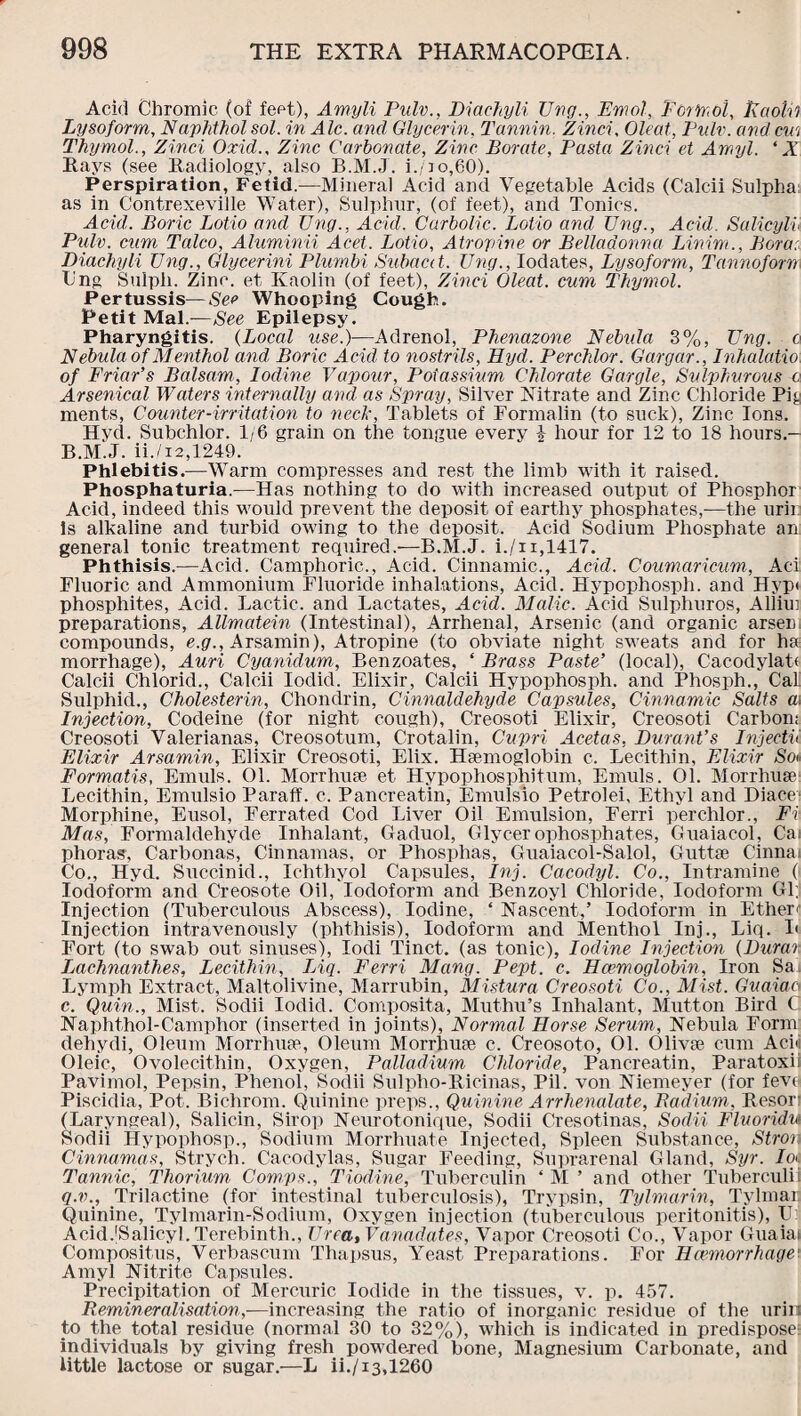 Ackl Chromic (of feet), Amyli Pulv., Diachyli Ung., Emol, Formol, Eaotii Lysoform, Naphthol sol. in Ale. and Glycerin, Tannin. Zinci, Oleat, Pulv. and cm Thymol., Zinci Oxid., Zinc Carbonate, Zinc Borate, Pasta Zinci et Amyl. ‘ X Rays (see Radiology, also B.M.J. i./]o,60). Perspiration, Fetid.—Mineral Acid and Vegetable Acids (Calcii Sulpha: as in Contrexeville Water), Sulphur, (of feet), and Tonics. Acid. Boric Lotio and Ung., Acid. Carbolic. Lotto and Ung., Acid. Salicylv Piilv. cum Talco, Aluminii Acet. Lotio, Atropine or Belladonna Linim., Bora: Diachyli Ung., Glycerini Plumbi Subacct. Ung., Iodates, Lysoform, T anno for re Xing Sulph. Zinc, et Kaolin (of feet), Zinci Oleat. cum Thymol. Pertussis—See Whooping Cough. Petit Mai.—See Epilepsy. Pharyngitis. (Local use.)—Adrenol, Phenazone Nebula 3%, Ung. o Nebula of Menthol and, Boric Acid to nostrils, LLyd. Perchlor. Gargar., Inhalatio of Friar’s Balsam,, Iodine, Vapour, Potassium Chlorate Gargle, Sulphurous -a Arsenical Waters internally and as Spray, Silver Nitrate and Zinc Chloride Pig ments, Counter •irritation to neck, Tablets of Formalin (to suck), Zinc Ions. Hvd. Subchlor. 1/6 grain on the tongue every % hour for 12 to 18 hours.- B.M.J. ii./12,1249. Phlebitis.—Warm compresses and rest the limb with it raised. Phosphaturia.—Has nothing to do with increased output of Phosphor Acid, indeed this would prevent the deposit of earthy phosphates,-—the urin is alkaline and turbid owing to the deposit. Acid Sodium Phosphate an: general tonic treatment required.—B.M.J. i./n,1417. Phthisis.—Acid. Camphoric., Acid. Cinnamic., Acid. Coumaricum, Aci Fluoric and Ammonium Fluoride inhalations, Acid. Hypophosph. and Hyp< phosphites, Acid. Lactic, and Lactates, Acid. Malic. Acid Sulphuros, Allim preparations, Allmcitein (Intestinal), Arrhenal, Arsenic (and organic arsen compounds, e.g., Arsamin), Atropine (to obviate night sweats and for ha morrhage), Auri Cyanidum, Benzoates, ‘ Brass Paste’ (local), Cacodylatt Calcii Chlorid., Calcii Iodid. Elixir, Calcii Hypophosph. and Phosph., Cals SulphicL, Cholesterin, Chondrin, Cinnaldehyde Capsules, Cinnamic Salts m Injection, Codeine (for night cough), Creosoti Elixir, Creosoti Carbon; Creosoti Valerianas, Creosotum, Crotalin, Cupri Acetas, Durant’s Injectii. Elixir Arsamin, Elixir Creosoti, Elix. Haemoglobin c. Lecithin, Elixir So« Formatis, Emuls. 01. Morrhuse et Hypophosphitum, Emuls. 01. Morrhuse Lecithin, Emulsio Paraff. c. Pancreatin, Emulsio Petrolei, Ethyl and Diace Morphine, Eusol, Ferrated Cod Liver Oil Emulsion, Ferri perchlor., Ft Mas, Formaldehyde Inhalant, Gaduol, Glycerophosphates, Guaiaeol, Cai phoras, Carbonas, Cinnamas, or Phosphas, Guaiacol-Salol, Guttae China; Co., Hyd. Succinid., Ichthyol Capsules, Inj. Cacodyl. Co., Intramine ( Iodoform and Creosote Oil, Iodoform and Benzoyl Chloride, Iodoform Gl; Injection (Tuberculous Abscess), Iodine, ‘ Nascent,’ Iodoform in Ether'1 Injection intravenously (phthisis). Iodoform and Menthol Inj., Liq. I' Fort (to swab out sinuses), lodi Tinct. (as tonic), Iodine Injection (Durar. Lachnanthes, Lecithin, IAq. Ferri Many. Pept. c. Haemoglobin, Iron Sa Lymph Extract, Maltolivine, Marrubin, Mistura Creosoti Co., Mist. Guaiaa c. Quin., Mist. Sodii Iodid. Composita, Muthu’s Inhalant, Mutton Bird C Naphthol-Camphor (inserted in joints), Normal Horse Serum, Nebula Form dehydi, Oleum Morrhuae, Oleum Morrhuae c. Creosoto, 01. Olivae cum Ado Oleic, Ovolecithin, Oxygen, Palladium Chloride, Pancreatin, Paratoxii Pavimol, Pepsin, Phenol, Sodii Sulpho-Ricinas, Pil. von Niemeyer (for fevei Piscidia, Pot. Bichrom. Quinine preps., Quinine Arrhenalate, Radium, Resorl (Laryngeal), Salicin, Sirop Neurotonique, Sodii Cresotinas, Sodii Flvoridu Sodii Hypophosp., Sodium Morrhuate Injected, Spleen Substance, Strop Cinnamas, Strych. Cacodylas, Sugar Feeding, Suprarenal Gland, Syr. In- Tannic, Thorium, Comps., T iodine, Tuberculin ‘ M ’ and other Tuberculii q.v., Trilactine (for intestinal tuberculosis), Trypsin, Tylmarin, Tylmar: Quinine, Tylmarin-Sodium, Oxygen injection (tuberculous peritonitis), U: Acid.jSalicyl. Terebinth., Urea, Vanadates, Vapor Creosoti Co., Vapor Guaiai Compositus, Verbascum Thapsus, Yeast Preparations. For Haemorrhage' Amyl Nitrite Capsules. Precipitation of Mercuric Iodide in the tissues, v. p. 457. Remineralisation,-—increasing the ratio of inorganic residue of the urin to the total residue (normal 30 to 32%), which is indicated in predispose: individuals by giving fresh powdered bone, Magnesium Carbonate, and little lactose or sugar.—L ii./13,1260