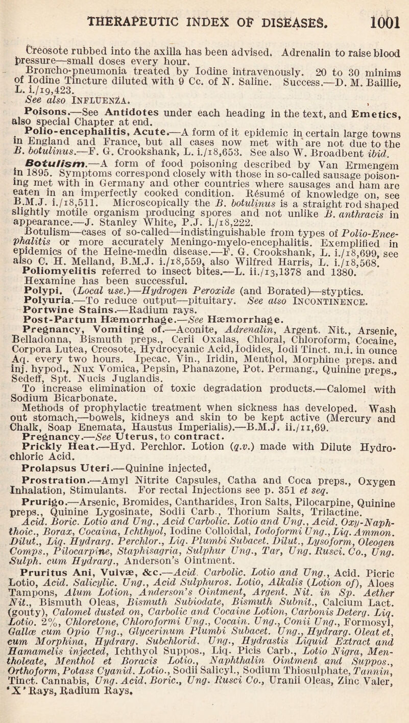 Creosote rubbed into the axilla has been advised. Adrenalin to raise blood pressure—small doses every hour. Broncho-pneumonia treated by Iodine intravenously. 20 to 30 minims of Iodine Tincture diluted with 9 Cc. of N. Saline. Success.—D. M. Baillie, L. i./i9,423. See also Influenza. Poisons.—See Antidotes under each heading in the text, and Emetics, also special Chapter at end. Polio-encephalitis, Acute.—A form of it epidemic in certain large towns m England and France, but all cases now met with are not due to the B. botulinus.—F. G. Crookshank, L. i./i8,653. See also W. Broadbent ibid. Botulism.—A form of food poisoning described by Van Ermengem in 1895. Symptoms correspond closely with those in so-called sausage poison¬ ing met with in Germany and other countries where sausages and ham are eaten in an imperfectly cooked condition. R6sum6 of knowledge on, see B.M.J. i./i8,511. Microscopically the B. botulinus is a straight rod shaped slightly motile organism producing spores and not unlike B. anthracis in appearance.—J. Stanley White, P.J. i./18,222. Botulism—cases of so-called—indistinguishable from types of Polio-Ence¬ phalitis or more accurately Meningo-myelo-encephalitis. Exemplified in epidemics of the Heine-medin disease.—F. G. Crookshank, L. i./i8,699, see also C. H. Melland, B.M.J. i./i8,559, also Wilfred Harris, L. i./i8,568. Poliomyelitis referred to insect bites.—L. ii./i3,1378 and 1380. Hexamine has been successful. Polypi. (Local use.)—Hydrogen Peroxide (and Borated)—styptics. Polyuria.—To reduce output—pituitary. See also Incontinence. Portwine Stains.—Radium rays. Post-Partum Haemorrhage.—See Haemorrhage. Pregnancy, Vomiting of.—Aconite, Adrenalin, Argent. Nit., Arsenic, Belladonna, Bismuth preps., Cerii Oxalas, Chloral, Chloroform, Cocaine, Corpora Lutea, Creosote, Hydrocyanic Acid, Iodides, Iodi Tinct. m.i. in ounce Aq. every two hours. Ipecac. Vin., Iridin, Menthol, Morphine preps, and inj. hypod., Nux Vomica, Pepsin, Phanazone, Pot. Permang., Quinine preps., Sedeff, Spt. Nucis Juglandis. To increase elimination of toxic degradation products.—Calomel with Sodium Bicarbonate. Methods of prophylactic treatment when sickness has developed. Wash out stomach,—bowels, kidneys and skin to be kept active (Mercury and Chalk, Soap Enemata, Haustus Imperialis).—B.M.J. ii./n,69. Pregnancy.—See Uterus, to contract. Prickly Heat.—Hyd. Perchlor. Lotion (q.v.) made with Dilute Hydro¬ chloric Acid. Prolapsus Uteri.—Quinine injected, Prostration.—Amyl Nitrite Capsules, Catha and Coca preps., Oxygen Inhalation, Stimulants. For rectal Injections see p. 351 et seq. Prurigo.—Arsenic, Bromides, Cantharides, Iron Salts, Pilocarpine, Quinine preps., Quinine Lygosinate, Sodii Carb., Thorium Salts, Trilactine. Acid. Boric. Lotio and TJng., Acid Carbolic. Lotio and Eng., Acid. Oxy-Naph¬ thoic., Borax, Cocaina, Ichthyol, Iodine Colloidal, Iodoformi Eng., Liq. Ammon. Dilut., Liq. Hydrarg. Perchlor., Liq. Plurnbi Subacet. Dilut., Lysoform, Oleogen Comps., Pilocarpine, Staphisagria, Sulphur Eng., Tar, Eng. Rusci. Co., Eng. Sulph. cum Hydrarg., Anderson’s Ointment. Pruritus Ani, Vuivae, &c.—Acid. Carbolic. Lotio and Eng., Acid. Picric Lotio, Acid. Salicylic. Eng., Acid Sulphuros. Lotio, Alkalis (Lotion of), Aloes Tampons, Alum Lotion, Anderson’s Ointment, Argent. Nit. in Sp. Aether Nit., Bismuth Oleas, Bismuth Subiodate, Bismuth Subnit., Calcium Lact. (gouty), Calomel dusted on, Carbolic and Cocaine Lotion, Carbonis Deterg. Liq. Lotio. 2%, Chloretone, Chloroformi Eng., Cocain. Eng., Conii Eng., Formosyl, Gallce cum Opio Eng., Glycerinum Plurnbi Subacet. Eng., Hydrarg. Oleat et, cum Morphina, Hydrarg. Subchlorid. Eng., Hydrastis Liquid Extract and Hamamelis injected, Ichthyol Suppos., Liq. Piets Carb., Lotio Nigra, Men- tholeate, Menthol et Boracis Lotio., Naphthalin Ointment and Suppos., Orthoform, Potass Cyanid. Lotio., Sodii Salicyl., Sodium Thiosulphate, Tannin, Tinct. Cannabis, Eng. Acid. Boric., Eng. Rusci Co., Uranii Oleas, Zinc Valer, * X' Rays, Radium Rays.