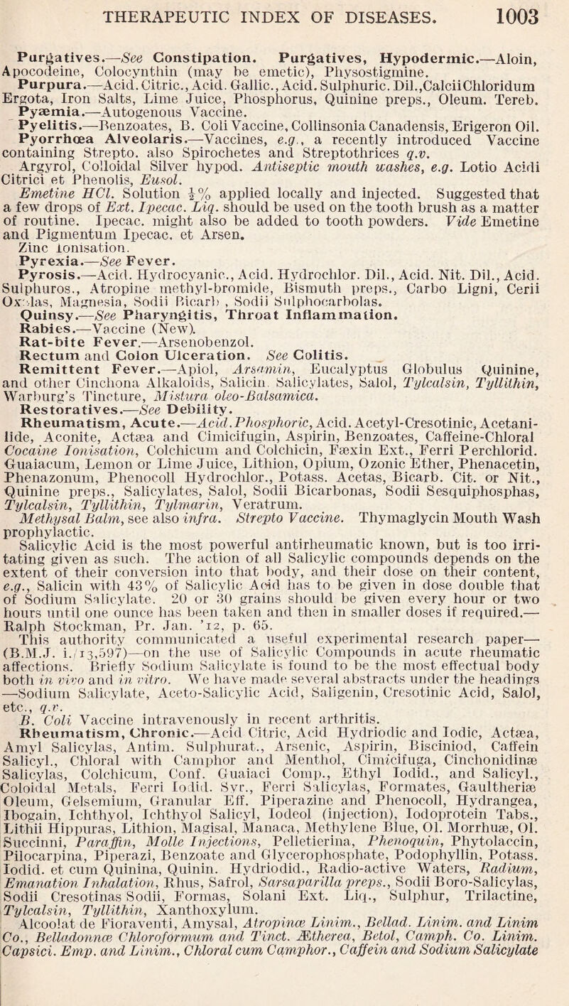 Purgatives.—-See Constipation. Purgatives, Hypodermic.—Aloin, Apocodeine, Coloeynthin (may be emetic), Pbysostigmine. Purpura.—Acid. Citric., Acid. Gallic., Acid. Sulphuric. Dil.,CalciiChloridum Ergota, Iron Salts, Lime Juice, Phosphorus, Quinine preps., Oleum. Tereb. Pyaemia.—Autogenous Vaccine. Pyelitis.—Benzoates, B. Coli Vaccine, Collinsonia Canadensis, Erigeron Oil. Pyorrhoea Alveolaris.—Vaccines, e.g., a recently introduced Vaccine containing Strepto. also Spirochetes and Streptothrices q.v. Argyrol, Colloidal Silver hypod. Antiseptic mouth washes, e.g. Lotio Acidi Citrici et Phenolis, Eusol. Emetine HCl. Solution i% applied locally and injected. Suggested that a few drops of Ext. Ipecac. Liq. should be used on the tooth brush as a matter of routine. Ipecac, might also be added to tooth powders. Vide Emetine and Pigmentum Ipecac, et Arsen. Zinc ionisation. Pyrexia.—See Fever. Pyrosis.—Acid. Hydrocyanic., Acid. Hydroclilor. Dil., Acid. Nit. Dil., Acid. Sulphuros., Atropine methyl-bromide, Bismuth preps., Carbo Ligni, Cerii Ox'-las, Magnesia, Sodii P.iearb , Sodii Sulphoearbolas. Quinsy.—See Pharyngitis, Throat Inflammation. Rabies.—Vaccine (New). Rat-bite Fever.—Arsenobenzol. Rectum and Colon Ulceration. See Colitis. Remittent Fever.—Apiol, Arsamin, Eucalyptus Globulus Quinine, and other Cinchona Alkaloids, Salicin. Salicylates, Salol, Tylcalsin, Tyllithin, Warburg’s Tincture, Mistura oleo-Balsamica. Restoratives.—See Debility. Rheumatism, Acute.—Acid.Phosphoric, Acid. Acetyl-Cresotinic, Acetani¬ lide, Aconite, Acteea and Cimicifugin, Aspirin, Benzoates, Caffeine-Chloral Cocaine Ionisation, Colchicum and Colchicin, Fsexin Ext., Ferri Perchlorid. Guaiacum, Lemon or Lime Juice, Lithion, Opium, Ozonic Ether, Phenacetin, Phenazonum, Phenocoll Hydroclilor., Potass. Acetas, Bicarb. Cit. or Nit., Quinine preps.. Salicylates, Salol, Sodii Bicarbonas, Sodii Sesquiphosphas, Tylcalsin, Tyllithin, Tylmarin, Veratrum. Methysal Balm, see also infra. Strepto Vaccine. Thymaglycin Mouth Wash prophylactic. Salicylic Acid is the most powerful antirheumatic known, but is too irri¬ tating given as such. The action of all Salicylic compounds depends on the extent of their conversion into that body, and their dose on their content, e.g., Salicin with 43% of Salicylic Acid has to be given in dose double that of Sodium Salicylate. 20 or 30 grains should be given every hour or two hours until one ounce has been taken and then in smaller doses if required.— Ralph Stockman, Pr. Jan. ’12, p. 65. This authority communicated a useful experimental research paper—• (B.M.J. i. 13,597)—on the use of Salicylic Compounds in acute rheumatic affections. Briefly Sodium Salicylate is found to be the most effectual body both in vivo and in vitro. We have made several abstracts under the headings —Sodium Salicylate, Aceto-Salicylic Acid, Saligenin, Cresotinic Acid, Salol, etc., q.v. B. Coli Vaccine intravenously in recent arthritis. Rheumatism, Chronic.-—Acid Citric, Acid Hydriodic and Iodic, Actaea, Amyl Salicylas, Antim. Sulphurat., Arsenic, Aspirin, Bisciniod, C'affein Salicyl., Chloral with Camphor and Menthol, Cinncifuga, Cinchonidinse Salicylas, Colchicum, Conf. Guaiaci Comp., Ethyl Iodicl., and Salicyl., Coloidal Metals, Ferri lodid. Svr., Ferri Salicylas, Formates, Gaultherise Oleum, Gelsemium, Granular Eff. Piperazine and Phenocoll, Hydrangea, Ibogain, Ichthyol, Ichthyol Salicyl, Iodeol (injection), Iodoprotein Tabs., Lithii Hippuras, Lithion, Magisal, Manaca, Methylene Blue, 01. Morrhua3, 01. Succinni, Paraffin, Molle Injections, Pelletierina, Phenoquin, Pliytolaccin, Pilocarpina, Piperazi, Benzoate and Glycerophosphate, Podophyllin, Potass, lodid. et cum Quinina, Quinin. Hydriodid., Radio-active Waters, Radium, Emanation Inhalation, Rhus, Safrol, Sarsaparilla preps., Sodii Boro-Salicylas, Sodii Cresotinas Sodii, Formas, Solani Ext. Liq., Sulphur, Trilactine, Tylcalsin, Tyllithin, Xanthoxylum. Alcoolat de Fioraventi, Amysal, A tropince Linim., Bellad. Linim. and Linim Co., Belladonna! Chloroformum and Tinct. Mtherea, Betol, Camph. Co. Linim. Capsid. Emp. and Linim., Chloral cum Camphor., Caffein and Sodium Salicylate