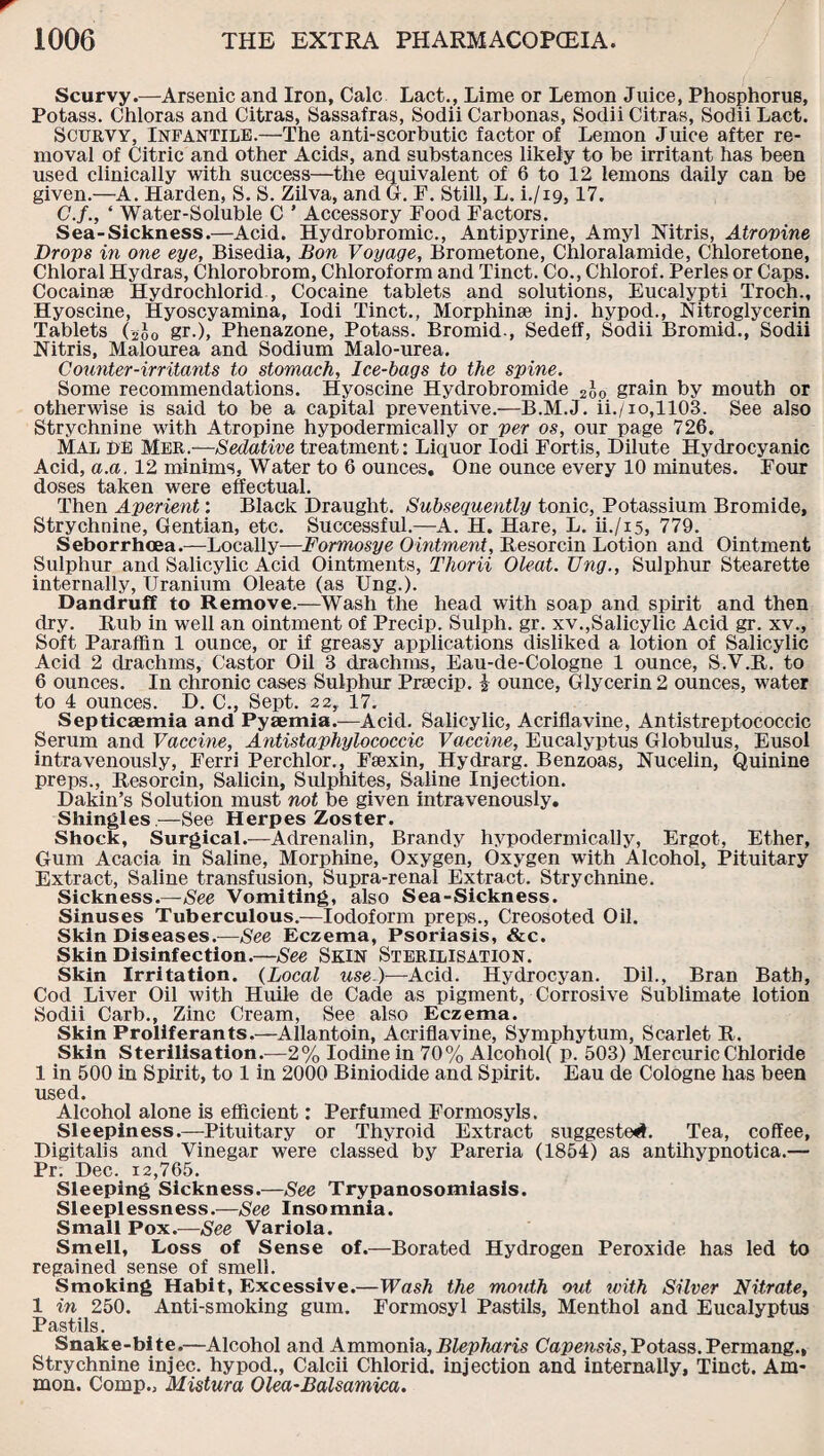 Scurvy.—Arsenic and Iron, Calc Lact., Lime or Lemon Juice, Phosphorus, Potass. Chloras and Citras, Sassafras, Sodii Carbonas, Sodii Citras, Sodii Lact. Scurvy, Infantile.—The anti-scorbutic factor of Lemon Juice after re¬ moval of Citric and other Acids, and substances likely to be irritant has been used clinically with success—the equivalent of 6 to 12 lemons daily can be given.—A. Harden, S. S. Zilva, and G. F. Still, L. i./i9,17. C.f., ‘ Water-Soluble C ’ Accessory Food Factors. Sea-Sickness.—Acid. Hydrobromic., Antipyrine, Amyl Nitris, Atrovine Drops in one eye, Bisedia, Bon Voyage, Brometone, Chloralamide, Chloretone, Chloral Hydras, Chlorobrom, Chloroform and Tinct. Co., Chlorof. Perles or Caps. Cocainse Hydrochlorid , Cocaine tablets and solutions, Eucalypti Troch., Hyoscine, Hyoscyamina, Iodi Tinct., Morphinse inj. hypod., Nitroglycerin Tablets (-2J0 gr.), Phenazone, Potass. Bromid., Sedeff, Sodii Bromid., Sodii Nitris, Malourea and Sodium Malo-urea. Counter-irritants to stomach, Ice-bags to the spine. Some recommendations. Hyoscine Hydrobromide 2oo grain by mouth or otherwise is said to be a capital preventive.—B.M.J. ii./io,1103. See also Strychnine with Atropine hypodermically or per os, our page 726. Mal DE Mer.—Sedative treatment: Liquor Iodi Fort.is, Dilute Hydrocyanic Acid, a.a. 12 minims, Water to 6 ounces. One ounce every 10 minutes. Four doses taken were effectual. Then Aperient: Black Draught. Subsequently tonic, Potassium Bromide, Strychnine, Gentian, etc. Successful.—A. H. Hare, L. ii./i5, 779. Seborrhcea.—Locally—Formosye Ointment, Resorcin Lotion and Ointment Sulphur and Salicylic Acid Ointments, Thorii Oleat. Ung., Sulphur Stearette internally, Uranium Oleate (as Ung.). Dandruff to Remove.—Wash the head with soap and spirit and then dry. Rub in well an ointment of Precip. Sulph. gr. xv.,Salicylic Acid gr. xv.. Soft Paraffin 1 ounce, or if greasy applications disliked a lotion of Salicylic Acid 2 drachms, Castor Oil 3 drachms, Eau-de-Cologne 1 ounce, S.V.R. to 6 ounces. In chronic cases Sulphur Praecip. i ounce, Glycerin 2 ounces, water to 4 ounces. D. C., Sept. 22, 17. Septicaemia and Pyaemia.—Acid. Salicylic, Acriflavine, Antistreptococcic Serum and Vaccine, Antistaphylococcic Vaccine, Eucalyptus Globulus, Eusol intravenously, Ferri Perchlor., Faexin, Hydrarg. Benzoas, Nucelin, Quinine preps., Resorcin, Salicin, Sulphites, Saline Injection. Dakin’s Solution must not be given intravenously. Shingles—See Herpes Zoster. Shock, Surgical.—Adrenalin, Brandy hypodermically, Ergot, Ether, Gum Acacia in Saline, Morphine, Oxygen, Oxygen with Alcohol, Pituitary Extract, Saline transfusion, Supra-renal Extract. Strychnine. Sickness.— See Vomiting, also Sea-Sickness. Sinuses Tuberculous.—Iodoform preps., Creosoted Oil. Skin Diseases.—Eczema, Psoriasis, &c. Skin Disinfection.—See Skin Sterilisation. Skin Irritation. (Local use.)—Acid. Hydrocyan. Dil., Bran Bath, Cod Liver Oil with Huile de Cade as pigment, Corrosive Sublimate lotion Sodii Carb., Zinc Cream, See also Eczema. Skin Proliferants.—Allantoin, Acriflavine, Symphytum, Scarlet R. Skin Sterilisation.—2% Iodine in 70% Alcohol( p. 503) Mercuric Chloride 1 in 500 in Spirit, to 1 in 2000 Biniodide and Spirit. Eau de Cologne has been used. Alcohol alone is efficient: Perfumed Formosyls. Sleepiness.—Pituitary or Thyroid Extract suggested. Tea, coffee, Digitalis and Vinegar were classed by Pareria (1854) as antihypnotica.— Pr. Dec. 12,765. Sleeping Sickness.—See Trypanosomiasis. Sleeplessness.—See Insomnia. Small Pox.—See Variola. Smell, Loss of Sense of.—Borated Hydrogen Peroxide has led to regained sense of smell. Smoking Habit, Excessive.—Wash the mouth out with Silver Nitrate, 1 in 250. Anti-smoking gum. Formosyl Pastils, Menthol and Eucalyptus Pastils. Snake-bite.—Alcohol and Ammonia,£^km Capensis, Potass.Permang., Strychnine injec. hypod., Calcii Chlorid. injection and internally, Tinct. Am¬ mon. Comp., Mistura Olea-Balsamica.