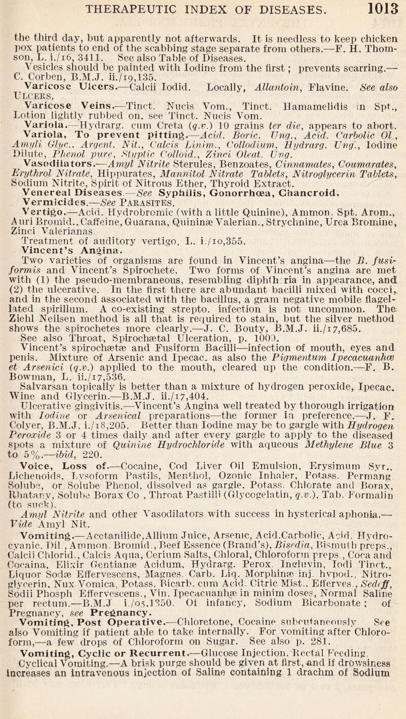 the third day, but apparently not afterwards. It is needless to keep chicken pox patients to end of the scabbing stage separate from others.—F. H. Thom¬ son, L. i./i6, 3411. See also Table of Diseases. Vesicles should be painted with Iodine from the first; prevents scarring.— C. Corben, B.M.J. ii./i9,135. Varicose Ulcers.—Calcii Iodid. Locally, Allantoin, Flavine. See also Ulcers. Varicose Veins.—Tinct. Nucis Vom., Tinct. Hamamelidis in Spt., Lotion lightly rubbed on, see Tinct. Nucis Vom. Varioia.—Hydrarg. cum Greta (q.v.) 10 grains ter die, appears to abort. Variola, To prevent pitting.—Acid. Boric. Unq., Acid. Carbolic 01 ., Amyli Glyc.. Argent. Nit., Calcis Linim., Collodium, Hydrarg. Uvg., Iodine Dilute, Phenol pure, Styptic. Colloid., Zinci Oleat. Uvg. t Vasodilators.—Amyl Nitrite Sterules, Benzoates, Cinnamates, Coumarates, Erythrol Nitrate, Hippurates, Mannitol Nitrate Tablets, Nitroglycerin Tablets, Sodium Nitrite, Spirit of Nitrous Ether, Thyroid Extract. Venereal Diseases.—See Syphilis, Gonorrhoea, Chancroid. Vermicides —See Parasite's. Vertigo.—Acid. Hydrobromic (with a little Quinine), Ammon. Spt. Arom., Auri Bromid., Caffeine, Giiarana, Quininae Valerian., Strychnine, Urea Bromine, Zinci Valerianas. Treatment of auditory vertigo, I,. i./io,355. Vincent’s Angina. Two varieties of organisms are found in Vincent’s angina—the B. fusi- formis and Vincent’s Spirochete. Two forms of Vincent’s angina are met with (1) the pseudo-membraneous, resembling diphih ria in appearance, and (2) the ulcerative. In the first there are abundant bacilli mixed with cocci,, and in the second associated with the bacillus, a gram negative mobile flagel¬ lated spirillum. A co-existing strepto. infection is not uncommon. The; Ziehl Neilsen method is all that is required to stain, but the silver method shows the spirochetes more clearly.—J. C. Bouty, B.M.J. ii./i7,685. See also Throat, Spirochaetal Ulceration, p. 1009. Vincent’s spirochaetae and Fusiform Bacilli—infection of mouth, eyes and penis. Mixture of Arsenic and Ipecac, as also the Pigmentum Ipecacuanh.ee et Arsenici (q.v.) applied to the mouth, cleared up the condition.—F. B. BoAvman, L. ii./i7,536. Salvarsan topically is better than a mixture of hydrogen peroxide, Ipecac. Wine and Glycerin.—B.M.J. ii./i7,404. Ulcerative gingivitis.—Vincent’s Angina well treated by thorough irrigation with Iodine or Arsenical preparations—the former in preference.—J. F. Colyer, B.M.J. i./i8,205. Better than Iodine may be to gargle with Hydrogen Peroxide 3 or 4 times daily and after every gargle to apply to the diseased spots a mixture of Quinine Hydrochloride with aqueous Methylene Blue 3 to 5%.—ibid, 220. Voice, Loss of.—Cocaine, Cod Liver Oil Emulsion, Erysimum Svr., Lichenoids, Lvsoform Pastils, Menthol, Ozonic Inhaler, Potass. Permang Solube, or Solube Phenol, dissolved as gargle, Potass. Chlorate am! Borax, Rhatany, Solube Borax Co , Throat Pastilli (Glycogelatin, q.v.). Tab. Formalin (to suck). Amyl Nitrite and other Vasodilators with success in hysterical aphonia.— Vide Amyl Nit. Vomiting.—Acetanilide,Allium Juice, Arsenic, Acid.Carbolic, Acid. Hydro¬ cyanic. Dil , Ammon. Bromid., Beef Essence (Brand’s), Bisedia, Bismuth preps., Calcii Chlorid., Calcis Aqua, Cerium Salts, Chloral, Chloroform preps., Coca and Cocaina, Elixir Gentianae Acidum, Hydrarg. Perox. Ingluvin, Iodi Tinct., Liquor Sodee Effervescens, Magnes. Carb. Liq. Morphime in j. hvpod., Nitro¬ glycerin, Nux Vomica, Potass. Bicarb, cum Acid. Citric Mist.. Efferves., Sediff, Sodii Phosph Effervescens., Vin. Ipecacuanha in minim doses, Normal Saline per rectum.—B.M.J i./os,1350. Of infancy, Sodium Bicarbonate: of Pregnancy, see Pregnancy. Vomiting, Post Operative.—Chloretone, Cocaine subcutaneously. See also Vomiting if patient able to take internally. For vomiting after Chloro¬ form,—a few drops of Chloroform on Sugar. See also p. 281. Vomiting, Cyclic or Recurrent.—Glucose Injection, Rectal Feeding. Cyclical Vomiting.—A brisk purge should be given at first, and if drowsiness increases an intravenous injection of Saline containing 1 drachm of Sodium