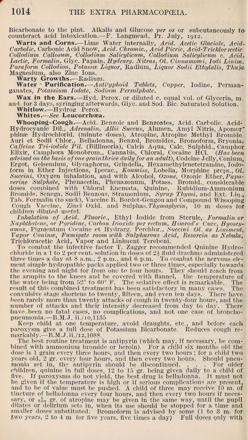 Bicarbonate to the pint. Alkalis and Glucose per os or subcutaneously to counteract acid intoxication.—P. Langmead, Pr. July, 1912. Warts and Corns.—Lime Water internally, Acid. Acetic Glaciate, Acid- Carbolic, Carbonic Acid Snow, Acid. Chromic., Acid Picric, Acid-Trichlor icetic Collodium Callosum, Collodium Salicylicum, Collodium Salicylicum c. Acid,. Lactic, Formalin, Glyc. Papain, Hydrarg. Nitras, 01. Cinnamomi, Iodi Linim.. Para form Collodion, Potassce Liquor, Radium, Liquor Sodii Ethylalis, Thuja, Magnesium, also Zinc Ions. Warty Growths.—Radium. Water Purification.—Antityphoid Tablets, Copper, Iodine, Perman¬ ganates, Potassium Iodate, Sodium Persulphate. Wax in the Ears.—Hyd. Perox. or diluted c. equal vol. of Glycerin, m. and. for 3 days, syringing afterwards, Glyc. and Sod. Bic. Saturated Solution. Whitlow.—Hydrog Perox. Whites.—See Leucorrhoea. Whooping-Cough.—Acid. Benzoic and Benzoates, Acid. Carbolic, Acid- Hydrocyanic Dil., Adrenalin, Allii Succus, Atumen, Amyl Nitris, A pom or' phinae Hydrochlorid. (minute doses), Atropine, Atropine Methyl Bromide. Auri et Sodii Chlor., Belladonna, Benzol, Bromides, Bromoform, Bryonia, Caffeine Tri-iodide Pit. (Billimoria), Calcis Aqua, Calc. Sulphid., Camphor Elixir, Camphora Monobrom., Cannabis, Chloral, Cocaine HC1. (Has been advised on the basis of one grainthrice daily for an adult), Codeine Jelly, Conium, Ergot, Gelsemium, Glycaphorm, Grindelia, Hexamethylenetetramine, Iodo¬ form in Ether Injections, Ipecac., Koumiss, Lobelia, Morphine preps., 01. Succini, Oxygen inhalation, and with Alcohol, Ozone, Ozonic Ether, Papa¬ verine Sulphate, Phenacetin, Phenazonum, Potass. Bromid., considerable doses combined with Chloral Enemata, Quinine, Rubidium-Ammonium Bromide, Senega, Sodii Benzoas, Stramonium, Syrup Thymi, and Ext. Liq., Tab. Formalin (to suck), Vaccine B. Bordet-Gengou and Compound Whooping Cough Vaccine, Zinci Oxid. and Sulphas.Thymaglycin, 10 m doses for children diluted useful. Inhalation of Acid. Fluoric., Ethyl Iodide from Sterule, Formalin or Naphthalene, or Pyridine, Carbon Dioxide per rectum, Himrod’s Cure, Hyoscy- amus, Pigmentum Cocaine et Hydrarg. Perchlor., Succini 01. as Liniment, Vapor Conince, Fumigate room with SuliAiurous Acid, Resorcin as Nebula, Trichloracetic Acid, Vapor and Liniment Terebeni. To combat the infective factor T. Zagger recommended Quinine Hydro¬ chloride in a 1 to 2 per cent, solution in doses of 21 fluid drachms administered three times a day at 8 a.m., 2 p.m., and 6 p.m. To combat the nervous ele¬ ment simple hydropathic packs applied two or three times, especially towards the evening and night for from one to four hours. They should reach from the armpits to the knees and be covered with flannel, the temperature of the water being from 52° to 60° F. The sedative effect is remarkable. The result of this combined treatment has been satisfactory in many cases. The ■convulsive stage shortens to twenty, fifteen, and even ten days. There have been rarely more than twenty attacks of cough in twenty-four hours, and the number of attacks and their intensity decreased from day to day. There have been no fatal cases, no complications, and not one case of broncho¬ pneumonia.—B.M.J. ii./1 o,l 135 Keep child at one temperature, avoid draughts, etc., and before each paroxysm give a full dose of Potassium Bicarbonate. Reduces cough re¬ markably.—B.M.J.ii./i2,1088. The best routine treatment is antipyrin (which may, if necessary, be com¬ bined with ammonium bromide or heroin). For a child six months old the dose is 1 grain every three hours, and then every two hours; for a child two years old, 2 gr. every four hours, and then every two hours. Should pneu¬ monia set in, the antipyrin should be discontinued. . . . For older children, quinine in fxdl doses, 12 to 15 gr. being given daily to a child of five. If paroxysms do not yield, the best drug is belladonna. It must not be given if the temperature is high or if serious complications are present, and to be of value must be pushed. A child of three may receive 10 m. of tincture of belladonna every four hours, and then every two hours if neces¬ sary, or *£o gr. of atropine may be given in the same way, until the pupil dilates or delirium sets in, when its use should be stopped for a time and smaller doses substituted. Bromoform is advised by some (1 to 3 m. for two years, 2 to 4 m for five years, five times a day) Full doses only with
