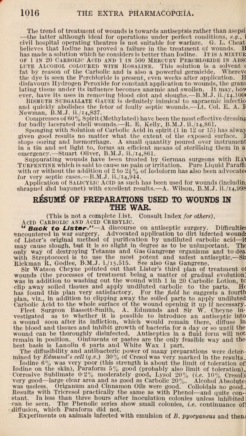 The trend of treatment of wounds is towards antiseptsis rather than asepsi —the latter although ideal for operations under perfect conditions, e.g., i civil hospital operating theatres is not suitable for warfare. G. L. Cheat believes that Iodine has proved a failure in the treatment of wounds. B has made a solution which he considers is better than Iodine. It is A mixtur of 1 in 20 Carbolic Acid and l in 500 Mercury Perchloride in Abs( lute Alcohol coloured with Rosaline. This solution is a solvent ( fat by reason of the Carbolic and is also a powerful germicide. Wherevc the dye is seen the Perchloride is present, even weeks after application, II disfavours Hydrogen Peroxide for constant application to wounds, the gram lating tissue under its influence becomes anemic and swollen. It may, hov ever, have its uses in removing blood clot and sloughs.—B.M.J. ii./i4,100< Bismuth Subgallate Gauze is definitely inimical to sapraemic infectio and quickly abolishes the fetor of foully septic wounds.—Lt. Col. E. A. I Newman, B.M.J. ii./i4,837. Compresses of 60% Spirit (Methylated) have been the most effective dressing for badly lacerated shell wounds.—-It. E. Kelly, B.M.J. ii./i4,861. Sponging with Solution of Carbolic Acid in spirit (1 in 12 or 15) has alway given good results no matter what the extent of the exposed surface. I stops oozing and haemorrhage. A small quantity poured* over instrument in a tin and set light to, forms an efficient means of sterilising them in a emergency.—Stuart Oliver, B.M.J. ii./i4,861. Suppurating wounds have been treated by German surgeons with Rai Turpentine which is said to cause no pain or irritation. Pure Liquid Paraffli with or without the addition of 2 to 2i% of Iodoform has also been advocate* for very septic cases.—B.M.J. ii./i4,944. Application of Salicylic Acid as such has been used for wounds (includin; shrapnel and bayonet) with excellent results.—A. Wilson, B.M.J. ii./i4,998 RfeUMtf OF PREPARATIONS USED TO WOUNDS IN THE WAR. (This is not a complete List. Consult Index for others). Acid Carbolic and Acid Cresylic. lt Back to Lister—A discourse on antiseptic surgery. Difficulties encountered in war surgery. Advocated application to dirt infected wounds of Lister’s original method of purification by undiluted carbolic acid—if may cause slough, but it is so slight in degree as to be unimportant. Thi only way of destroying Tetanus and Gas Gangrene organisms and to dea with Streptococci is to use the most potent and safest antiseptic.—Sii Rickman R. Godlee, B.M.J. i./15,515. See also Gas Gangrene. Sir Watson Cheyne pointed out that Lister’s third plan of treatment ol wounds (the processes of treatment being, a matter of gradual evolution] was in addition to washing out the wound with 1 in 20 Carbolic Lotion, tc clip away soiled tissues and apply undiluted carbolic to the parts. He has found this plan very satisfactory. For the field he suggests a fourth plan, viz., in addition to clipping away the soiled parts to apply undiluted Carbolic Acid to the whole surface of the wound opening it up if necessary. Fleet Surgeon Bassett-Smith, A. Edmunds and Sir W. Cheyne in¬ vestigated as to whether it is possible to introduce an antiseptic into a wound soon after its infliction, which would remain there, diffuse in the blood and tissues and inhibit growth of bacteria for a day or so until the wound can be thoroughly disinfected. Antiseptics in a fluid form will not remain in position. Ointments or pastes are the only feasible way and the best basis is Lanolin 6 parts and White Wax 1 part. The diffusibility and antibacteric power of many preparations were deter¬ mined by Edmund's cell (q.v.) 30% of Cresol was very marked in the results.. Iodine 6% was very poor (this strength is about the limit of toleration of: Iodine on the skin), Paraform 5% good (probably also limit of toleration),. Corrosive Sublimate 0-2% moderately good, Lysol 20% (i.e. 10% Cresol)i very good—large clear area and as good as Carbolic 20%. Alcohol Absolute; was useless. Origanum and Cinnamon Oils were good. Colloidals no good.. Results with Tricresol practically the same as with Phenol—and quite con¬ stant. In less than three hours after inoculation colonies unless inhibited can be seen. The Phenolic series show small colonies, i.e. continuance of! diffusion, which Paraform did not. Experiments on animals infected with emulsion of B. pyocyaneus and them