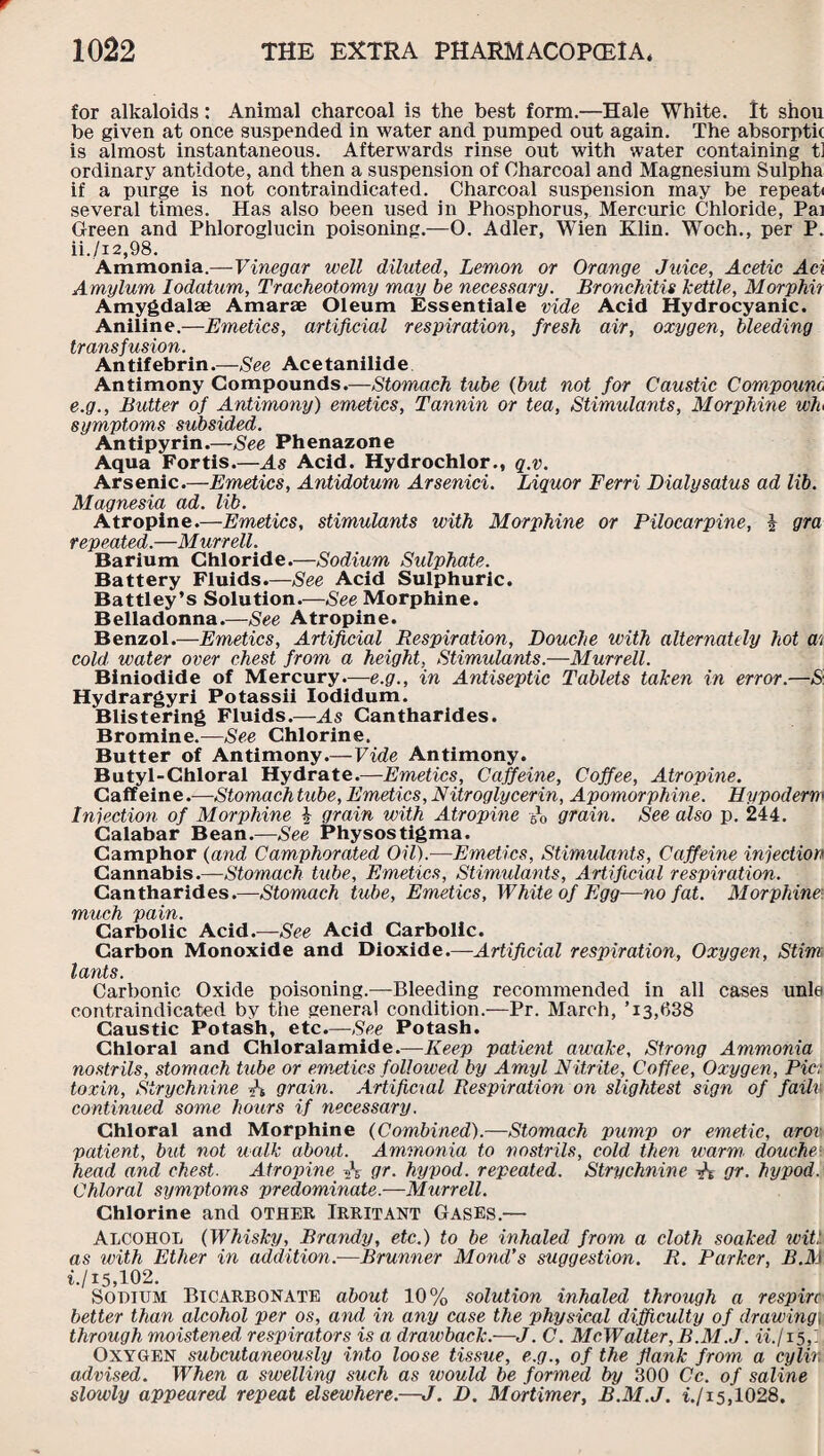 for alkaloids: Animal charcoal is the best form.—Hale White. It shou be given at once suspended in water and pumped out again. The absorpth is almost instantaneous. Afterwards rinse out with water containing t] ordinary antidote, and then a suspension of Charcoal and Magnesium Sulpha if a purge is not contraindicated. Charcoal suspension may be repeat* several times. Has also been used in Phosphorus, Mercuric Chloride, Pa] Green and Phloroglucin poisoning.—O. Adler, Wien Klin. Woch., per P. ii./i2,98. Ammonia.—Vinegar well diluted, Lemon or Orange Juice, Acetic Aci Amylum lodatum, Tracheotomy may be necessary. Bronchitis kettle, Morphii Amygdalae Amarae Oleum Essentiale vide Acid Hydrocyanic. Aniline.—Emetics, artificial respiration, fresh air, oxygen, bleeding transfusion. Antifebrin.—See Acetanilide Antimony Compounds.—Stomach tube {but not for Caustic Compound e.g., Butter of Antimony) emetics, Tannin or tea, Stimulants, Morphine wh symptoms subsided. Antipyrin.—See Phenazone Aqua Fortis.—As Acid. Hydrochlor., q.v. Arsenic.—Emetics, Antidotum Arsenici. Liquor Ferri Dialysatus ad lib. Magnesia ad. lib. Atropine.—Emetics, stimulants with Morphine or Pilocarpine, i gra repeated.—Murrell. Barium Chloride.—Sodium Sulphate. Battery Fluids.—See Acid Sulphuric. Battley’s Solution.—See Morphine. Belladonna.—See Atropine. Benzol.—Emetics, Artificial Respiration, Douche with alternately hot m cold water over chest from a height. Stimulants.—Murrell. Biniodide of Mercury.—e.g., in Antiseptic Tablets taken in error.—S. Hydrargyri Potassii Iodidum. Blistering Fluids.—As Cantharides. Bromine.—See Chlorine. Butter of Antimony.—Vide Antimony. Butyl-Chloral Hydrate.—Emetics, Caffeine, Coffee, Atropine. Caffeine.—Stomach tube, Emetics, Nitroglycerin, Apomorphine. Hypoderw Injection of Morphine £ grain with Atropine -6o grain. See also p. 244. Calabar Bean.—See Physostigma. Camphor {and Camphorated Oil).—Emetics, Stimulants, Caffeine injection Cannabis.—Stomach tube, Emetics, Stimulants, Artificial respiration. Cantharides.—Stomach tube, Emetics, White of Egg—no fat. Morphine much pain. Carbolic Acid.—See Acid Carbolic. Carbon Monoxide and Dioxide.—Artificial respiration, Oxygen, Stim l ants. Carbonic Oxide poisoning.—Bleeding recommended in all cases unle contraindicated by the general condition.—Pr. March, ’i3,638 Caustic Potash, etc.—See Potash. Chloral and Chloralamide.—Keep patient awake, Strong Ammonia nostrils, stomach tube or emetics foil owed by Amyl Nitrite, Coffee, Oxygen, Pic: toxin, Strychnine A grain. Artificial Respiration on slightest sign of failv continued some hours if necessary. Chloral and Morphine {Combined).—Stomach pump or emetic, arov patient, but not walk about. Ammonia to nostrils, cold then warm■ douche\ head and chest. Atropine ft gr. hypod. repeated. Strychnine -A gr. hypod. Chloral symptoms predominate—Murrell. Chlorine and other Irritant Gases.— Alcohol {Whisky, Brandy, etc.) to be inhaled from a cloth soaked wit!, as with Ether in addition.—Brunner Mond’s suggestion. R. Parker, B.M if 15,102. Sopium Bicarbonate about 10% solution inhaled through a respire better than alcohol per os, and in any case the physical difficulty of drawing; through moistened respirators is a drawback.—J. C. McWalter, B.M.J. iifisf. Oxygen subcutaneously into loose tissue, e.g., of the flank from a cylir, advised. When a swelling such as would be formed by 300 Cc. of saline slowly appeared repeat elsewhere.—J. D. Mortimer, B.M.J. if 15,1028.