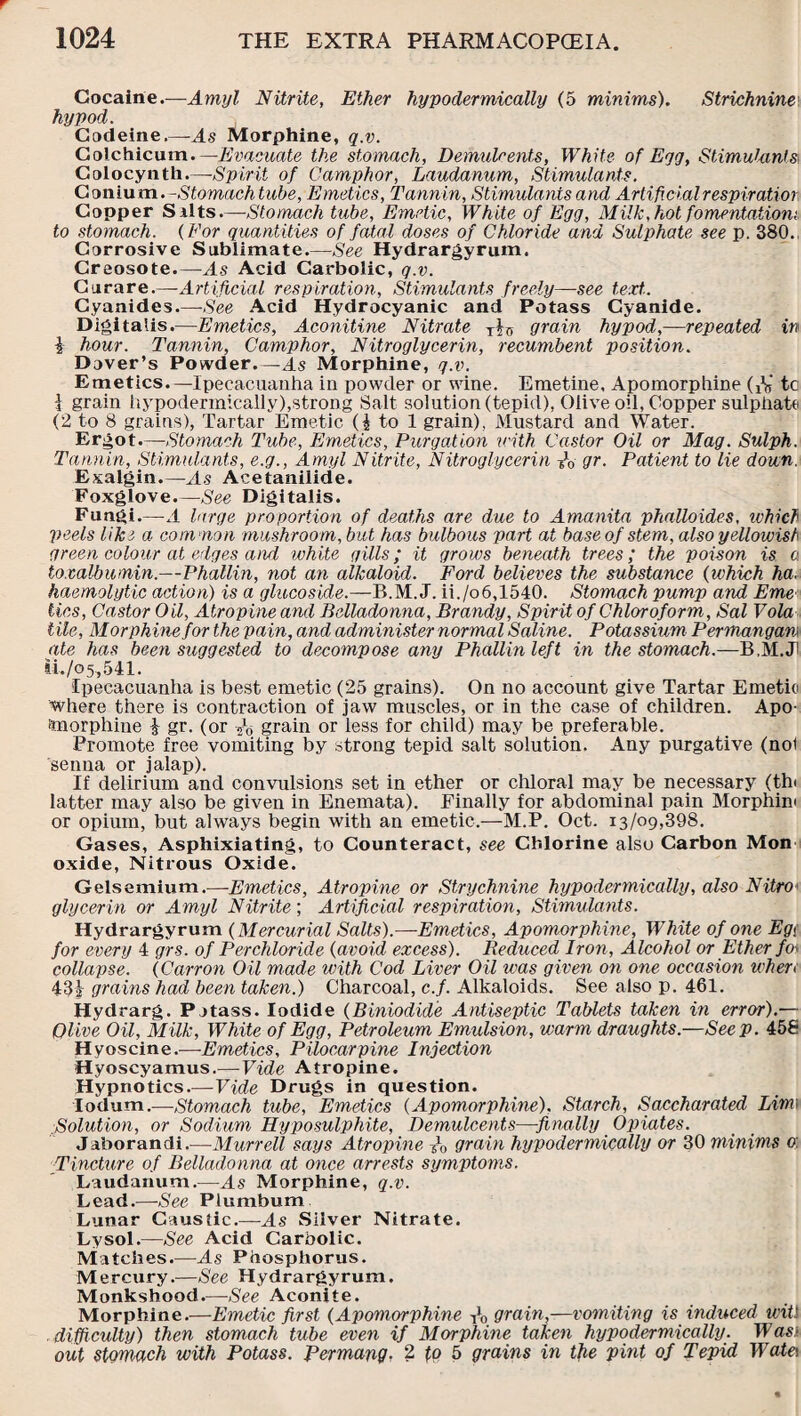 Cocaine.—Amyl Nitrite, Ether hypodermically (5 minims). Strichnine hypod. Codeine.—As Morphine, q.v. Colchicum—Evacuate the stomach, Demulcents, White of Eqg, Stimulants Colocynth.—Spirit of Camphor, Laudanum, Stimulants. Coniutn.-Stomach tube, Emetics, Tannin, Stimulants and Artificialrespiratior Copper Silts.—Stomach tube, Emetic, White of Egg, Milk,hot fomentation', to stomach. (For quantities of fatal doses of Chloride and Sulphate see p. 380. Corrosive Sublimate.—See Hydrargyrum. Creosote.—As Acid Carbolic, q.v. Curare.—Artificial respiration, Stimulants freely—see text.. Cyanides.—•See Acid Hydrocyanic and Potass Cyanide. Digitalis.—Emetics, Aconitine Nitrate Tf0 grain hypod,—repeated in i hour. Tannin, Camphor, Nitroglycerin, recumbent position. Dover’s Powder.—As Morphine, q.v. Emetics.—Ipecacuanha in powder or wine. Emetine. Apomorphine CV tc I grain hypodermically),strong Salt solution (tepid), Olive oil, Copper sulphate (2 to 8 grains), Tartar Emetic ($ to 1 grain). Mustard and Water. Ergot.—Stomach Tube, Emetics, Purgation with Castor Oil or Mag. Sulph. Tannin, Stimulants, e.g., Amyl Nitrite, Nitroglycerin gr. Patient to lie down. Exalgin.—-As Acetanilide. Foxglove.—See Digitalis. Fungi.—A large proportion of deaths are due to Amanita phaUoides, ivhich peels like a coin'non mushroom, bu t has bulbous part at base of stem, also yellowish green colour at edges and white gills; it grows beneath trees; the poison is a toxalbumin.—Phallin, not an alkaloid. Ford believes the substance (which ha, haemolytic action) is a glucoside.—B.M. J. ii./o6,1540. Stomach pump and Erne tics, Castor Oil, Atropine and Belladonna, Brandy, Spirit of Chloroform, Sal Vola tile, Morphine for the pain, and administer normal Saline. Potassium Permangan ate has been suggested to decompose any Phallin left in the stomach.—B.M.Ji ti../o5,541. Ipecacuanha is best emetic (25 grains). On no account give Tartar Emetic where there is contraction of jaw muscles, or in the case of children. Apo- taorphine £ gr. (or grain or less for child) may be preferable. Promote free vomiting by strong tepid salt solution. Any purgative (noi senna or jalap). If delirium and convulsions set in ether or chloral may be necessary (th< latter may also be given in Enemata). Finally for abdominal pain Morphin' or opium, but always begin with an emetic.—M.P. Oct. 13/09,398. Gases, Asphixiating, to Counteract, see Chlorine also Carbon Mon oxide, Nitrous Oxide. Gelsemium.—Emetics, Atropine or Strychnine hypodermically, also Nitro glycerin or Amyl Nitrite; Artificial respiration, Stimulants. Hydrargyrum (Mercurial Salts).—Emetics, Apomorphine, White of one Eg< for every 4 grs. of Per chloride (avoid excess). Reduced Iron, Alcohol or Ether foi collapse. (Canon Oil made with Cod Liver Oil was given on one occasion when 43| grains had been taken.) Charcoal, c.f. Alkaloids. See also p. 461. Hydrarg. Potass. Iodide (Biniodide Antiseptic Tablets taken in error).— Olive Oil, Milk, White of Egg, Petroleum Emulsion, warm draughts.—Seep. 45fi Hyoscine.—Emetics, Pilocarpine Injection Hyoscyamus.—Vide Atropine. Hypnotics.—Vide Drugs in question. Iodum.—Stomach tube, Emetics {Apomorphine). Starch, Saccharated Lim Solution, or Sodium Hyposulphite, Demulcents—finally Opiates. Jaborandi.—Murrell says Atropine /0 grain hypodermically or 30 minims 0: Tincture of Belladonna at once arrests symptoms. Laudanum.—As Morphine, q.v. Lead.—-See Plumbum Lunar Caustic.—As Silver Nitrate. Lysol.—See Acid Carbolic. Matches.—As Phosphorus. Mercury.—See Hydrargyrum. Monkshood.—See Aconite. Morphine.—Emetic first (Apomorphine A, grain,—vomiting is induced witl difficulty) then stomach tube even if Morphine taken hypodermically. Was1 out stomach with Potass. Permang. 2 to 5 grains in the pint of Tepid Wate\